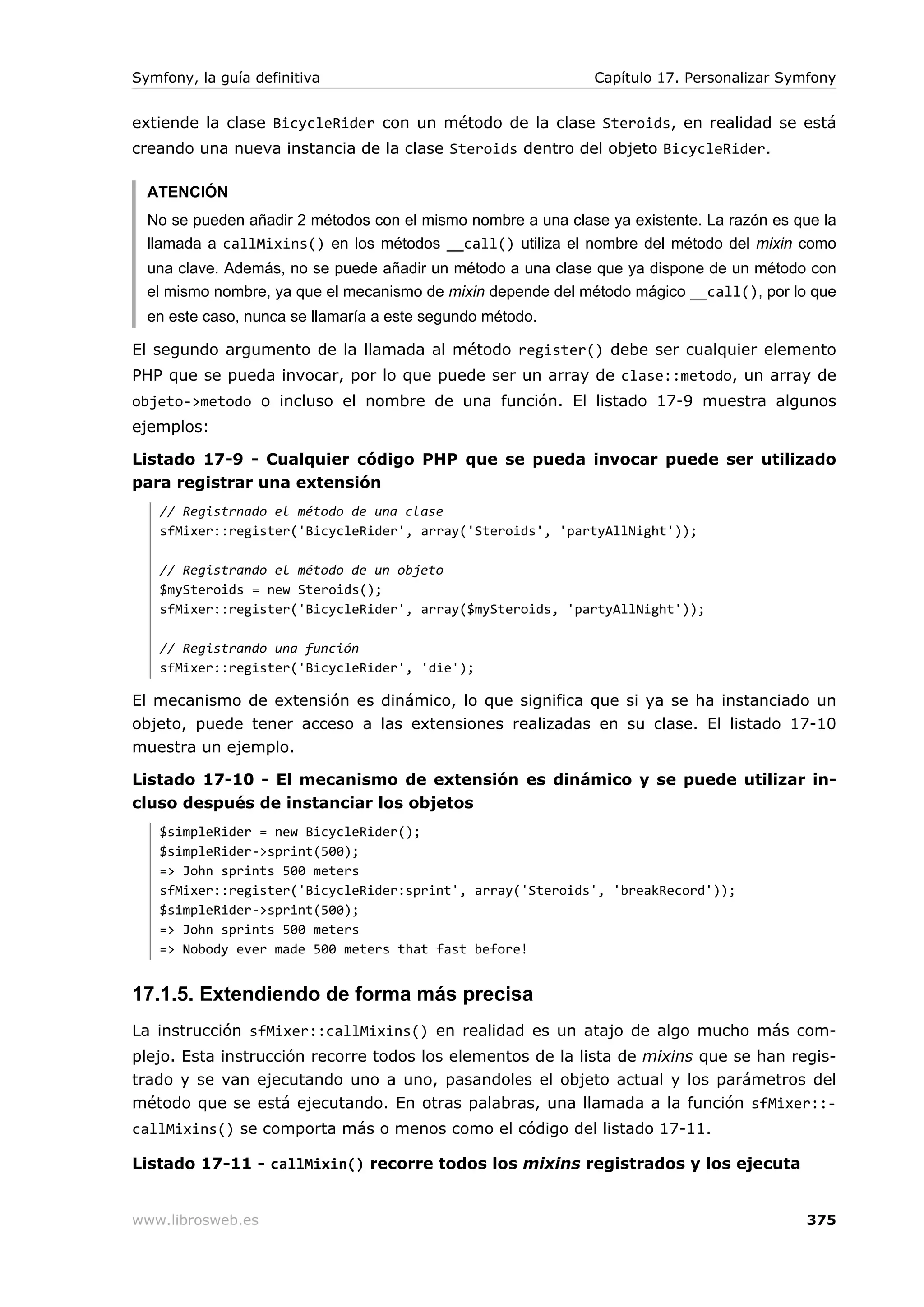 Symfony, la guía definitiva                                   Capítulo 17. Personalizar Symfony


extiende la clase BicycleRider con un método de la clase Steroids, en realidad se está
creando una nueva instancia de la clase Steroids dentro del objeto BicycleRider.

  ATENCIÓN
  No se pueden añadir 2 métodos con el mismo nombre a una clase ya existente. La razón es que la
  llamada a callMixins() en los métodos __call() utiliza el nombre del método del mixin como
  una clave. Además, no se puede añadir un método a una clase que ya dispone de un método con
  el mismo nombre, ya que el mecanismo de mixin depende del método mágico __call(), por lo que
  en este caso, nunca se llamaría a este segundo método.

El segundo argumento de la llamada al método register() debe ser cualquier elemento
PHP que se pueda invocar, por lo que puede ser un array de clase::metodo, un array de
objeto->metodo o incluso el nombre de una función. El listado 17-9 muestra algunos
ejemplos:

Listado 17-9 - Cualquier código PHP que se pueda invocar puede ser utilizado
para registrar una extensión
   // Registrnado el método de una clase
   sfMixer::register('BicycleRider', array('Steroids', 'partyAllNight'));

   // Registrando el método de un objeto
   $mySteroids = new Steroids();
   sfMixer::register('BicycleRider', array($mySteroids, 'partyAllNight'));

   // Registrando una función
   sfMixer::register('BicycleRider', 'die');

El mecanismo de extensión es dinámico, lo que significa que si ya se ha instanciado un
objeto, puede tener acceso a las extensiones realizadas en su clase. El listado 17-10
muestra un ejemplo.

Listado 17-10 - El mecanismo de extensión es dinámico y se puede utilizar in-
cluso después de instanciar los objetos
   $simpleRider = new BicycleRider();
   $simpleRider->sprint(500);
   => John sprints 500 meters
   sfMixer::register('BicycleRider:sprint', array('Steroids', 'breakRecord'));
   $simpleRider->sprint(500);
   => John sprints 500 meters
   => Nobody ever made 500 meters that fast before!


17.1.5. Extendiendo de forma más precisa
La instrucción sfMixer::callMixins() en realidad es un atajo de algo mucho más com-
plejo. Esta instrucción recorre todos los elementos de la lista de mixins que se han regis-
trado y se van ejecutando uno a uno, pasandoles el objeto actual y los parámetros del
método que se está ejecutando. En otras palabras, una llamada a la función sfMixer::-
callMixins() se comporta más o menos como el código del listado 17-11.

Listado 17-11 - callMixin() recorre todos los mixins registrados y los ejecuta


www.librosweb.es                                                                           375
 