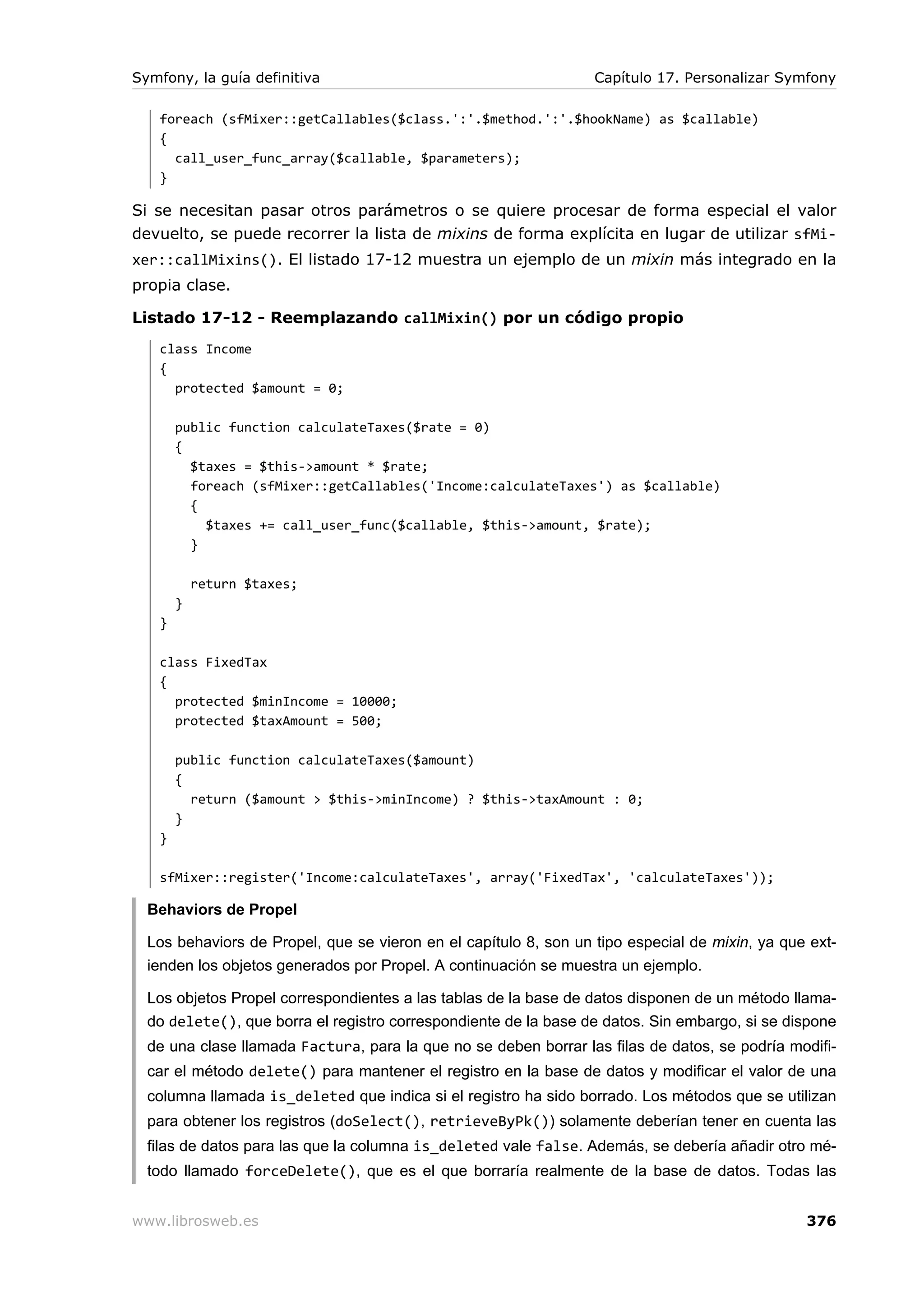 Symfony, la guía definitiva                                       Capítulo 17. Personalizar Symfony

   foreach (sfMixer::getCallables($class.':'.$method.':'.$hookName) as $callable)
   {
     call_user_func_array($callable, $parameters);
   }

Si se necesitan pasar otros parámetros o se quiere procesar de forma especial el valor
devuelto, se puede recorrer la lista de mixins de forma explícita en lugar de utilizar sfMi-
xer::callMixins(). El listado 17-12 muestra un ejemplo de un mixin más integrado en la
propia clase.

Listado 17-12 - Reemplazando callMixin() por un código propio
   class Income
   {
     protected $amount = 0;

       public function calculateTaxes($rate = 0)
       {
         $taxes = $this->amount * $rate;
         foreach (sfMixer::getCallables('Income:calculateTaxes') as $callable)
         {
           $taxes += call_user_func($callable, $this->amount, $rate);
         }

           return $taxes;
       }
   }

   class FixedTax
   {
     protected $minIncome = 10000;
     protected $taxAmount = 500;

       public function calculateTaxes($amount)
       {
         return ($amount > $this->minIncome) ? $this->taxAmount : 0;
       }
   }

   sfMixer::register('Income:calculateTaxes', array('FixedTax', 'calculateTaxes'));

  Behaviors de Propel

  Los behaviors de Propel, que se vieron en el capítulo 8, son un tipo especial de mixin, ya que ext-
  ienden los objetos generados por Propel. A continuación se muestra un ejemplo.

  Los objetos Propel correspondientes a las tablas de la base de datos disponen de un método llama-
  do delete(), que borra el registro correspondiente de la base de datos. Sin embargo, si se dispone
  de una clase llamada Factura, para la que no se deben borrar las filas de datos, se podría modifi-
  car el método delete() para mantener el registro en la base de datos y modificar el valor de una
  columna llamada is_deleted que indica si el registro ha sido borrado. Los métodos que se utilizan
  para obtener los registros (doSelect(), retrieveByPk()) solamente deberían tener en cuenta las
  filas de datos para las que la columna is_deleted vale false. Además, se debería añadir otro mé-
  todo llamado forceDelete(), que es el que borraría realmente de la base de datos. Todas las


www.librosweb.es                                                                                376
 