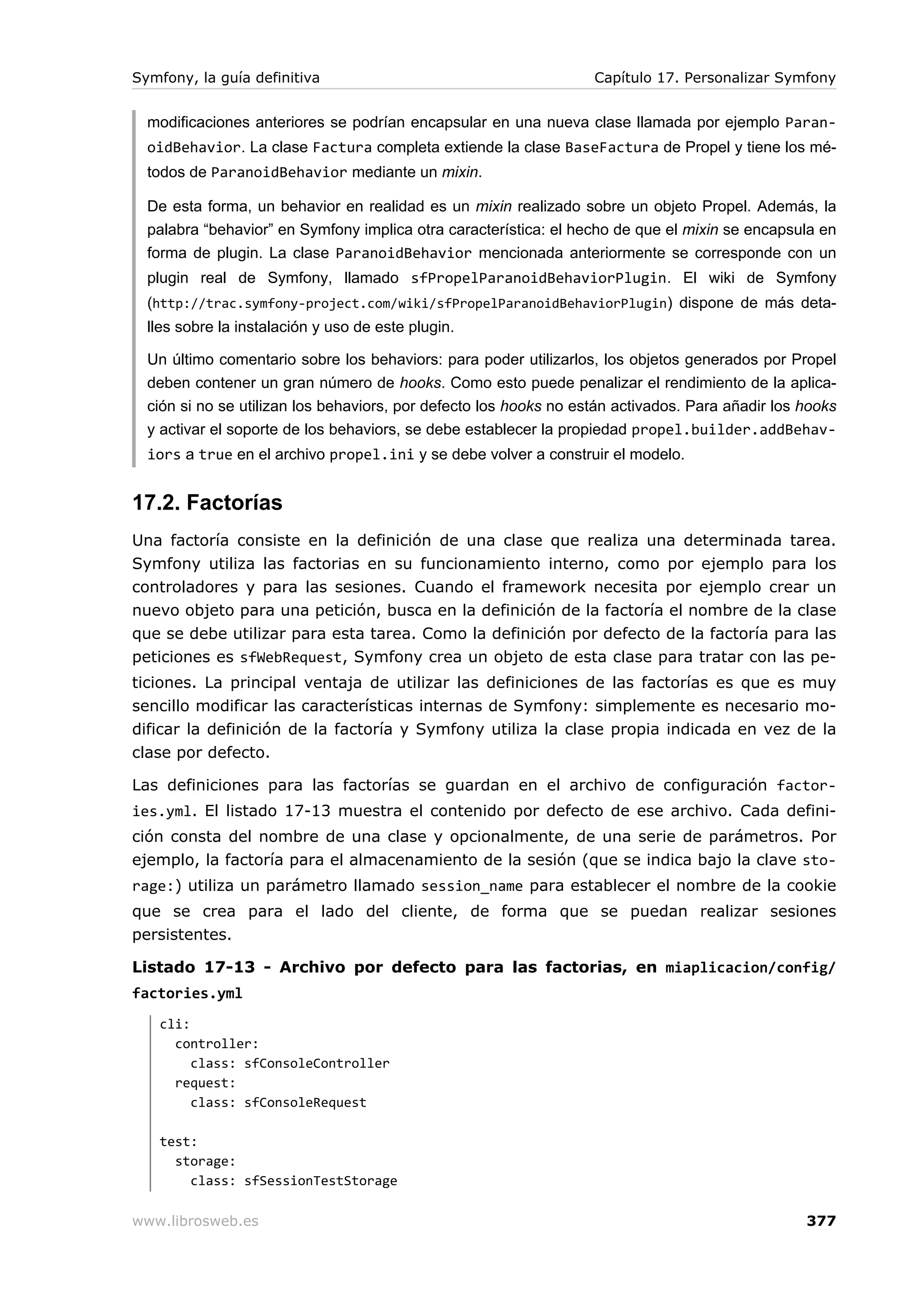 Symfony, la guía definitiva                                        Capítulo 17. Personalizar Symfony


  modificaciones anteriores se podrían encapsular en una nueva clase llamada por ejemplo Paran-
  oidBehavior. La clase Factura completa extiende la clase BaseFactura de Propel y tiene los mé-
  todos de ParanoidBehavior mediante un mixin.

  De esta forma, un behavior en realidad es un mixin realizado sobre un objeto Propel. Además, la
  palabra “behavior” en Symfony implica otra característica: el hecho de que el mixin se encapsula en
  forma de plugin. La clase ParanoidBehavior mencionada anteriormente se corresponde con un
  plugin real de Symfony, llamado sfPropelParanoidBehaviorPlugin. El wiki de Symfony
  (http://trac.symfony-project.com/wiki/sfPropelParanoidBehaviorPlugin) dispone de más deta-
  lles sobre la instalación y uso de este plugin.

  Un último comentario sobre los behaviors: para poder utilizarlos, los objetos generados por Propel
  deben contener un gran número de hooks. Como esto puede penalizar el rendimiento de la aplica-
  ción si no se utilizan los behaviors, por defecto los hooks no están activados. Para añadir los hooks
  y activar el soporte de los behaviors, se debe establecer la propiedad propel.builder.addBehav-
  iors a true en el archivo propel.ini y se debe volver a construir el modelo.


17.2. Factorías
Una factoría consiste en la definición de una clase que realiza una determinada tarea.
Symfony utiliza las factorias en su funcionamiento interno, como por ejemplo para los
controladores y para las sesiones. Cuando el framework necesita por ejemplo crear un
nuevo objeto para una petición, busca en la definición de la factoría el nombre de la clase
que se debe utilizar para esta tarea. Como la definición por defecto de la factoría para las
peticiones es sfWebRequest, Symfony crea un objeto de esta clase para tratar con las pe-
ticiones. La principal ventaja de utilizar las definiciones de las factorías es que es muy
sencillo modificar las características internas de Symfony: simplemente es necesario mo-
dificar la definición de la factoría y Symfony utiliza la clase propia indicada en vez de la
clase por defecto.

Las definiciones para las factorías se guardan en el archivo de configuración factor-
ies.yml. El listado 17-13 muestra el contenido por defecto de ese archivo. Cada defini-
ción consta del nombre de una clase y opcionalmente, de una serie de parámetros. Por
ejemplo, la factoría para el almacenamiento de la sesión (que se indica bajo la clave sto-
rage:) utiliza un parámetro llamado session_name para establecer el nombre de la cookie
que se crea para el lado del cliente, de forma que se puedan realizar sesiones
persistentes.

Listado 17-13 - Archivo por defecto para las factorias, en miaplicacion/config/
factories.yml
   cli:
     controller:
        class: sfConsoleController
     request:
        class: sfConsoleRequest

   test:
     storage:
       class: sfSessionTestStorage

www.librosweb.es                                                                                  377
 