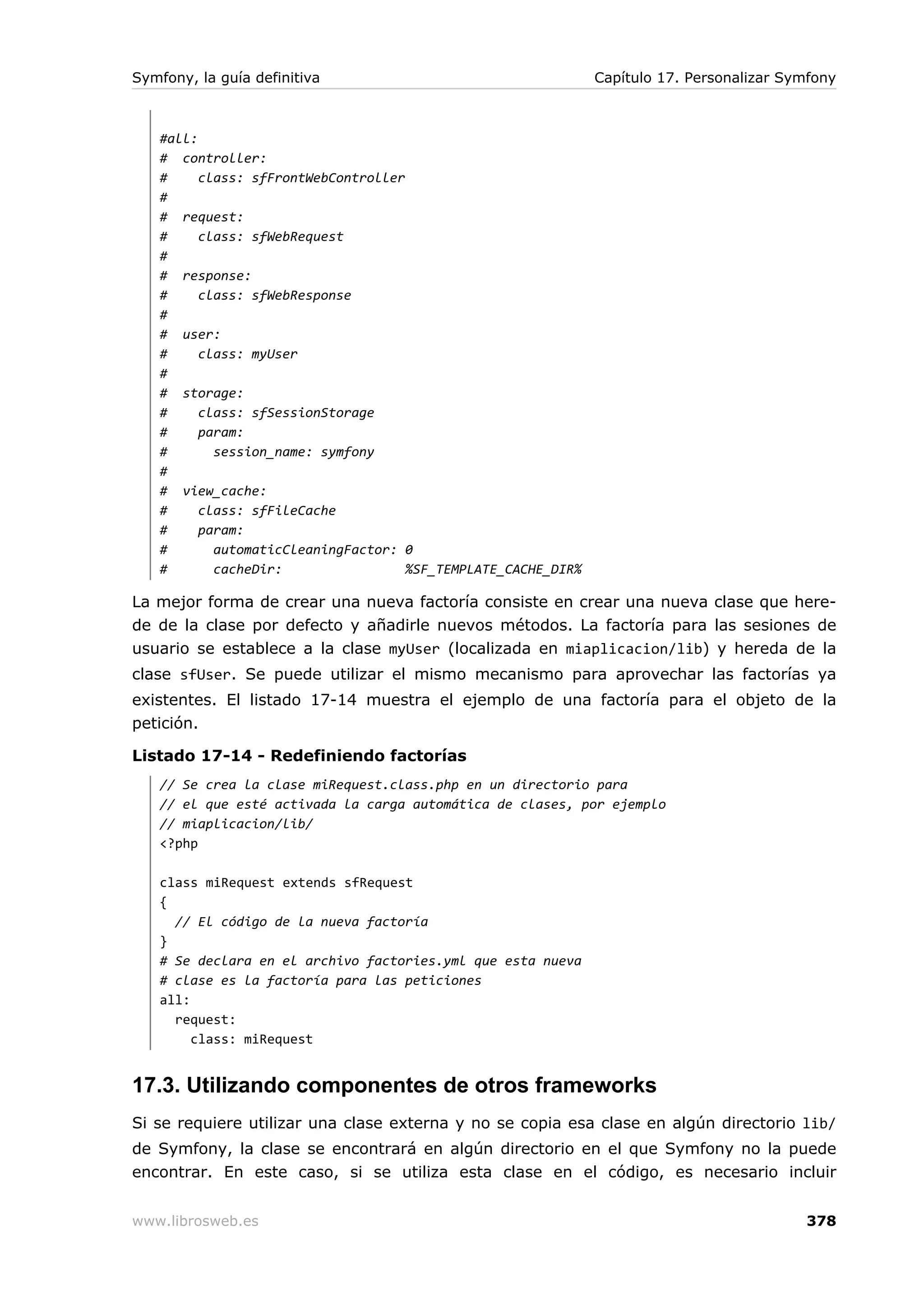 Symfony, la guía definitiva                                    Capítulo 17. Personalizar Symfony



   #all:
   # controller:
   #     class: sfFrontWebController
   #
   # request:
   #     class: sfWebRequest
   #
   # response:
   #     class: sfWebResponse
   #
   # user:
   #     class: myUser
   #
   # storage:
   #     class: sfSessionStorage
   #     param:
   #       session_name: symfony
   #
   # view_cache:
   #     class: sfFileCache
   #     param:
   #       automaticCleaningFactor: 0
   #       cacheDir:                 %SF_TEMPLATE_CACHE_DIR%

La mejor forma de crear una nueva factoría consiste en crear una nueva clase que here-
de de la clase por defecto y añadirle nuevos métodos. La factoría para las sesiones de
usuario se establece a la clase myUser (localizada en miaplicacion/lib) y hereda de la
clase sfUser. Se puede utilizar el mismo mecanismo para aprovechar las factorías ya
existentes. El listado 17-14 muestra el ejemplo de una factoría para el objeto de la
petición.

Listado 17-14 - Redefiniendo factorías
   // Se crea la clase miRequest.class.php en un directorio para
   // el que esté activada la carga automática de clases, por ejemplo
   // miaplicacion/lib/
   <?php

   class miRequest extends sfRequest
   {
     // El código de la nueva factoría
   }
   # Se declara en el archivo factories.yml que esta nueva
   # clase es la factoría para las peticiones
   all:
     request:
        class: miRequest


17.3. Utilizando componentes de otros frameworks
Si se requiere utilizar una clase externa y no se copia esa clase en algún directorio lib/
de Symfony, la clase se encontrará en algún directorio en el que Symfony no la puede
encontrar. En este caso, si se utiliza esta clase en el código, es necesario incluir


www.librosweb.es                                                                           378
 