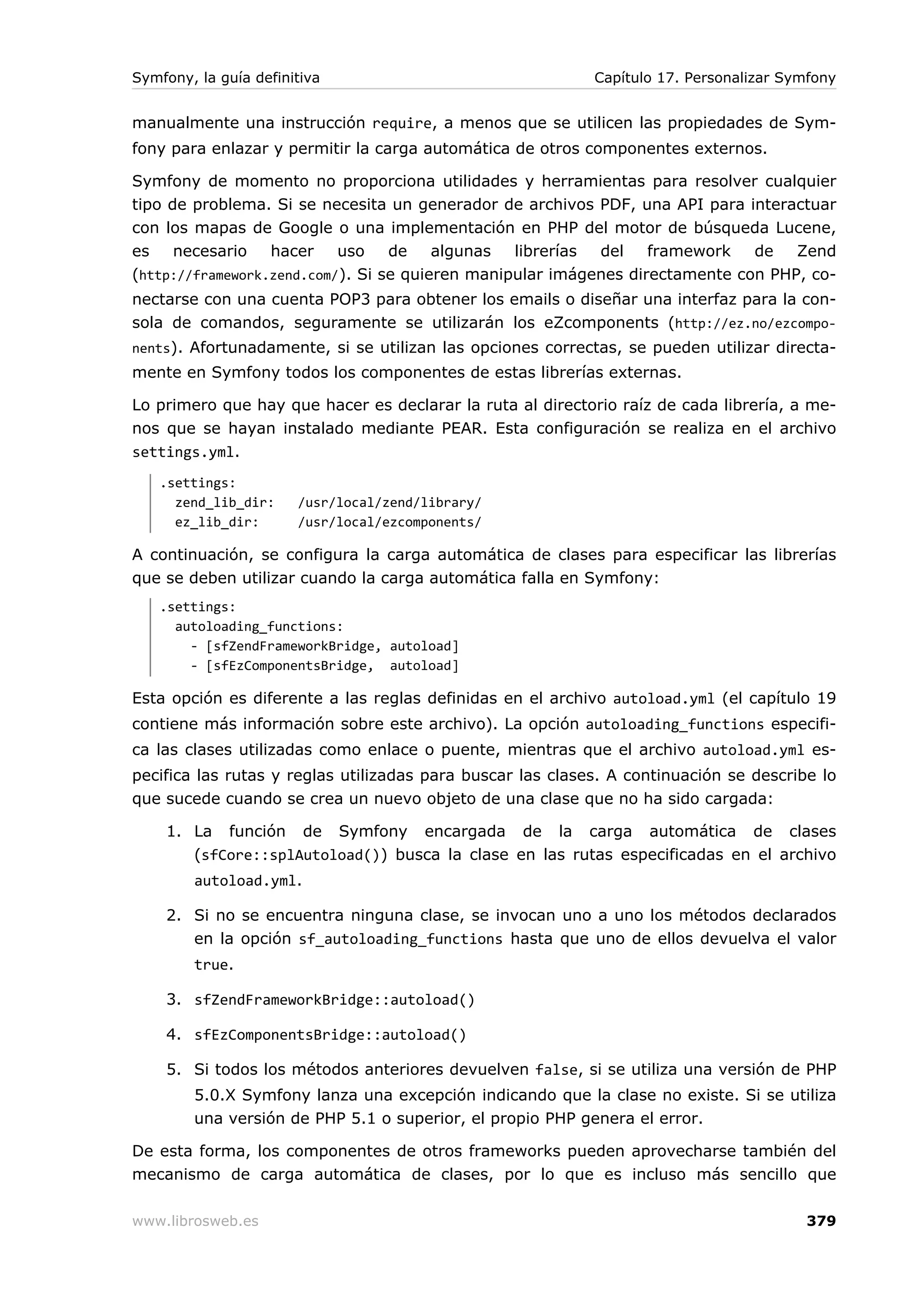 Symfony, la guía definitiva                                 Capítulo 17. Personalizar Symfony


manualmente una instrucción require, a menos que se utilicen las propiedades de Sym-
fony para enlazar y permitir la carga automática de otros componentes externos.

Symfony de momento no proporciona utilidades y herramientas para resolver cualquier
tipo de problema. Si se necesita un generador de archivos PDF, una API para interactuar
con los mapas de Google o una implementación en PHP del motor de búsqueda Lucene,
es    necesario   hacer    uso    de    algunas  librerías del    framework   de   Zend
(http://framework.zend.com/). Si se quieren manipular imágenes directamente con PHP, co-
nectarse con una cuenta POP3 para obtener los emails o diseñar una interfaz para la con-
sola de comandos, seguramente se utilizarán los eZcomponents (http://ez.no/ezcompo-
nents). Afortunadamente, si se utilizan las opciones correctas, se pueden utilizar directa-
mente en Symfony todos los componentes de estas librerías externas.

Lo primero que hay que hacer es declarar la ruta al directorio raíz de cada librería, a me-
nos que se hayan instalado mediante PEAR. Esta configuración se realiza en el archivo
settings.yml.
   .settings:
     zend_lib_dir:     /usr/local/zend/library/
     ez_lib_dir:       /usr/local/ezcomponents/

A continuación, se configura la carga automática de clases para especificar las librerías
que se deben utilizar cuando la carga automática falla en Symfony:
   .settings:
     autoloading_functions:
       - [sfZendFrameworkBridge, autoload]
       - [sfEzComponentsBridge, autoload]

Esta opción es diferente a las reglas definidas en el archivo autoload.yml (el capítulo 19
contiene más información sobre este archivo). La opción autoloading_functions especifi-
ca las clases utilizadas como enlace o puente, mientras que el archivo autoload.yml es-
pecifica las rutas y reglas utilizadas para buscar las clases. A continuación se describe lo
que sucede cuando se crea un nuevo objeto de una clase que no ha sido cargada:

    1. La función de Symfony encargada de la carga automática de clases
       (sfCore::splAutoload()) busca la clase en las rutas especificadas en el archivo
        autoload.yml.

    2. Si no se encuentra ninguna clase, se invocan uno a uno los métodos declarados
       en la opción sf_autoloading_functions hasta que uno de ellos devuelva el valor
        true.

    3. sfZendFrameworkBridge::autoload()

    4. sfEzComponentsBridge::autoload()

    5. Si todos los métodos anteriores devuelven false, si se utiliza una versión de PHP
        5.0.X Symfony lanza una excepción indicando que la clase no existe. Si se utiliza
        una versión de PHP 5.1 o superior, el propio PHP genera el error.

De esta forma, los componentes de otros frameworks pueden aprovecharse también del
mecanismo de carga automática de clases, por lo que es incluso más sencillo que

www.librosweb.es                                                                        379
 