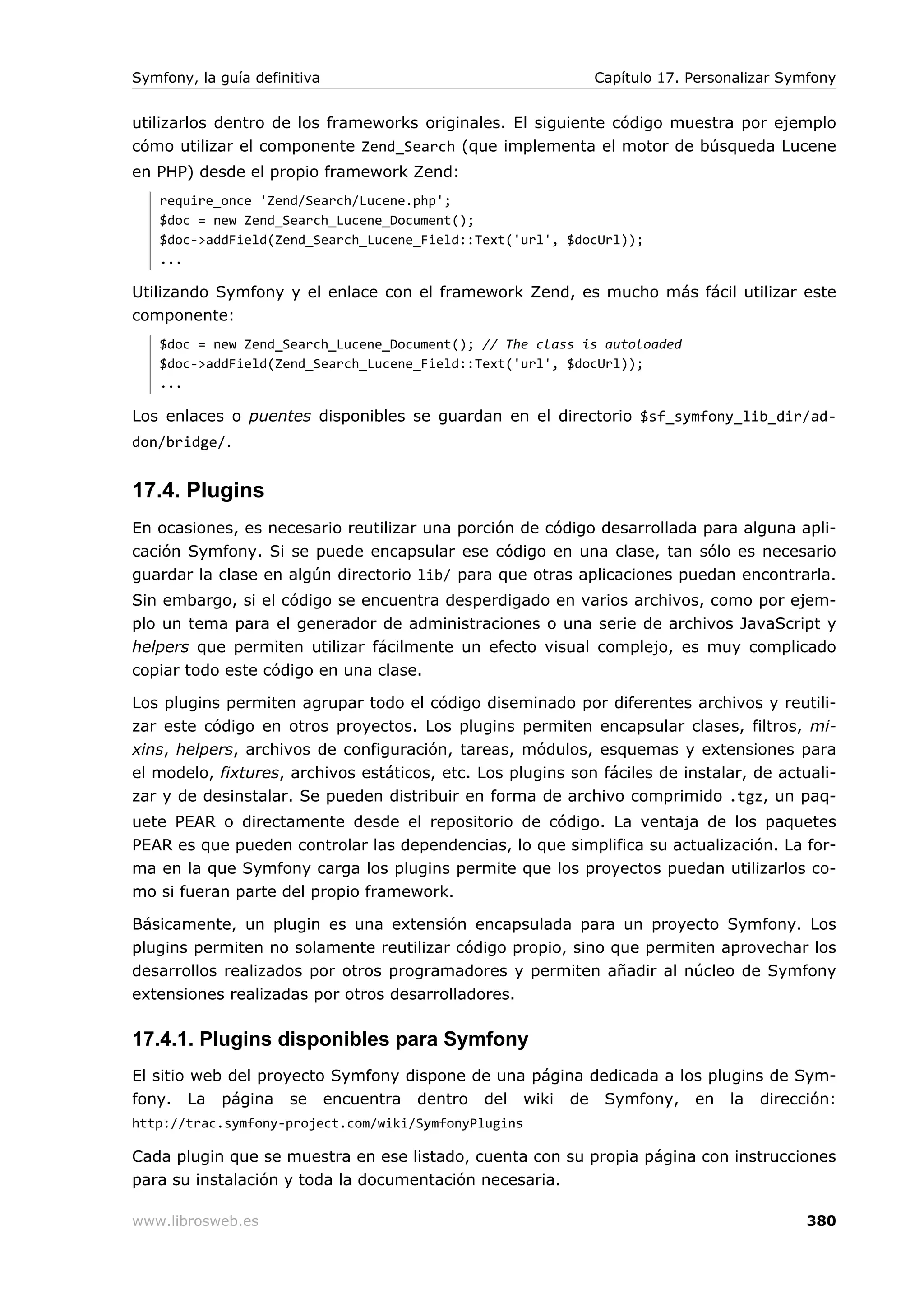Symfony, la guía definitiva                                  Capítulo 17. Personalizar Symfony


utilizarlos dentro de los frameworks originales. El siguiente código muestra por ejemplo
cómo utilizar el componente Zend_Search (que implementa el motor de búsqueda Lucene
en PHP) desde el propio framework Zend:
   require_once 'Zend/Search/Lucene.php';
   $doc = new Zend_Search_Lucene_Document();
   $doc->addField(Zend_Search_Lucene_Field::Text('url', $docUrl));
   ...

Utilizando Symfony y el enlace con el framework Zend, es mucho más fácil utilizar este
componente:
   $doc = new Zend_Search_Lucene_Document(); // The class is autoloaded
   $doc->addField(Zend_Search_Lucene_Field::Text('url', $docUrl));
   ...

Los enlaces o puentes disponibles se guardan en el directorio $sf_symfony_lib_dir/ad-
don/bridge/.


17.4. Plugins
En ocasiones, es necesario reutilizar una porción de código desarrollada para alguna apli-
cación Symfony. Si se puede encapsular ese código en una clase, tan sólo es necesario
guardar la clase en algún directorio lib/ para que otras aplicaciones puedan encontrarla.
Sin embargo, si el código se encuentra desperdigado en varios archivos, como por ejem-
plo un tema para el generador de administraciones o una serie de archivos JavaScript y
helpers que permiten utilizar fácilmente un efecto visual complejo, es muy complicado
copiar todo este código en una clase.

Los plugins permiten agrupar todo el código diseminado por diferentes archivos y reutili-
zar este código en otros proyectos. Los plugins permiten encapsular clases, filtros, mi-
xins, helpers, archivos de configuración, tareas, módulos, esquemas y extensiones para
el modelo, fixtures, archivos estáticos, etc. Los plugins son fáciles de instalar, de actuali-
zar y de desinstalar. Se pueden distribuir en forma de archivo comprimido .tgz, un paq-
uete PEAR o directamente desde el repositorio de código. La ventaja de los paquetes
PEAR es que pueden controlar las dependencias, lo que simplifica su actualización. La for-
ma en la que Symfony carga los plugins permite que los proyectos puedan utilizarlos co-
mo si fueran parte del propio framework.

Básicamente, un plugin es una extensión encapsulada para un proyecto Symfony. Los
plugins permiten no solamente reutilizar código propio, sino que permiten aprovechar los
desarrollos realizados por otros programadores y permiten añadir al núcleo de Symfony
extensiones realizadas por otros desarrolladores.

17.4.1. Plugins disponibles para Symfony
El sitio web del proyecto Symfony dispone de una página dedicada a los plugins de Sym-
fony. La página se encuentra dentro del wiki de Symfony, en la dirección:
http://trac.symfony-project.com/wiki/SymfonyPlugins

Cada plugin que se muestra en ese listado, cuenta con su propia página con instrucciones
para su instalación y toda la documentación necesaria.

www.librosweb.es                                                                          380
 