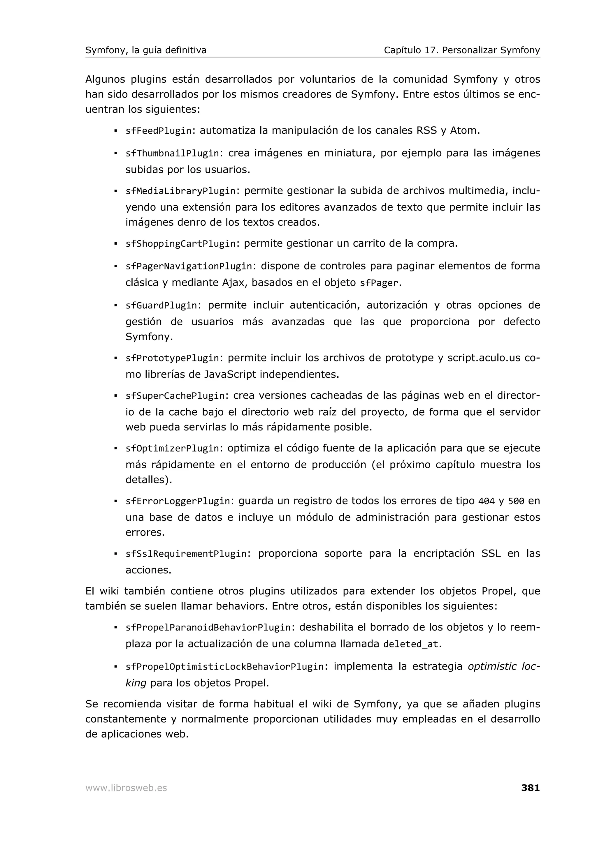 Symfony, la guía definitiva                                Capítulo 17. Personalizar Symfony


Algunos plugins están desarrollados por voluntarios de la comunidad Symfony y otros
han sido desarrollados por los mismos creadores de Symfony. Entre estos últimos se enc-
uentran los siguientes:

      ▪ sfFeedPlugin: automatiza la manipulación de los canales RSS y Atom.

      ▪ sfThumbnailPlugin: crea imágenes en miniatura, por ejemplo para las imágenes
        subidas por los usuarios.

      ▪ sfMediaLibraryPlugin: permite gestionar la subida de archivos multimedia, inclu-
        yendo una extensión para los editores avanzados de texto que permite incluir las
        imágenes denro de los textos creados.

      ▪ sfShoppingCartPlugin: permite gestionar un carrito de la compra.

      ▪ sfPagerNavigationPlugin: dispone de controles para paginar elementos de forma
        clásica y mediante Ajax, basados en el objeto sfPager.

      ▪ sfGuardPlugin: permite incluir autenticación, autorización y otras opciones de
        gestión de usuarios más avanzadas que las que proporciona por defecto
        Symfony.

      ▪ sfPrototypePlugin: permite incluir los archivos de prototype y script.aculo.us co-
        mo librerías de JavaScript independientes.

      ▪ sfSuperCachePlugin: crea versiones cacheadas de las páginas web en el director-
        io de la cache bajo el directorio web raíz del proyecto, de forma que el servidor
        web pueda servirlas lo más rápidamente posible.

      ▪ sfOptimizerPlugin: optimiza el código fuente de la aplicación para que se ejecute
        más rápidamente en el entorno de producción (el próximo capítulo muestra los
        detalles).

      ▪ sfErrorLoggerPlugin: guarda un registro de todos los errores de tipo 404 y 500 en
        una base de datos e incluye un módulo de administración para gestionar estos
        errores.

      ▪ sfSslRequirementPlugin: proporciona soporte para la encriptación SSL en las
        acciones.

El wiki también contiene otros plugins utilizados para extender los objetos Propel, que
también se suelen llamar behaviors. Entre otros, están disponibles los siguientes:

      ▪ sfPropelParanoidBehaviorPlugin: deshabilita el borrado de los objetos y lo reem-
        plaza por la actualización de una columna llamada deleted_at.

      ▪ sfPropelOptimisticLockBehaviorPlugin: implementa la estrategia optimistic loc-
        king para los objetos Propel.

Se recomienda visitar de forma habitual el wiki de Symfony, ya que se añaden plugins
constantemente y normalmente proporcionan utilidades muy empleadas en el desarrollo
de aplicaciones web.




www.librosweb.es                                                                       381
 