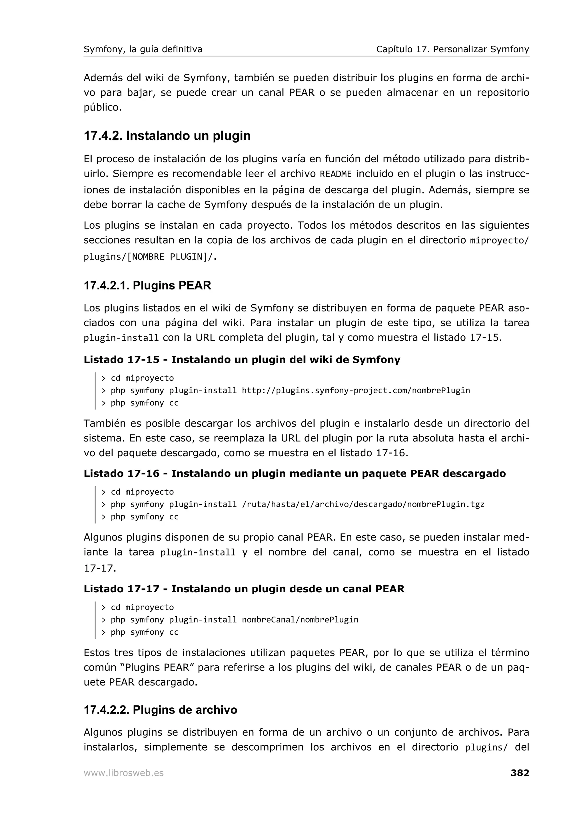 Symfony, la guía definitiva                                 Capítulo 17. Personalizar Symfony


Además del wiki de Symfony, también se pueden distribuir los plugins en forma de archi-
vo para bajar, se puede crear un canal PEAR o se pueden almacenar en un repositorio
público.

17.4.2. Instalando un plugin
El proceso de instalación de los plugins varía en función del método utilizado para distrib-
uirlo. Siempre es recomendable leer el archivo README incluido en el plugin o las instrucc-
iones de instalación disponibles en la página de descarga del plugin. Además, siempre se
debe borrar la cache de Symfony después de la instalación de un plugin.

Los plugins se instalan en cada proyecto. Todos los métodos descritos en las siguientes
secciones resultan en la copia de los archivos de cada plugin en el directorio miproyecto/
plugins/[NOMBRE PLUGIN]/.


17.4.2.1. Plugins PEAR
Los plugins listados en el wiki de Symfony se distribuyen en forma de paquete PEAR aso-
ciados con una página del wiki. Para instalar un plugin de este tipo, se utiliza la tarea
plugin-install con la URL completa del plugin, tal y como muestra el listado 17-15.

Listado 17-15 - Instalando un plugin del wiki de Symfony
   > cd miproyecto
   > php symfony plugin-install http://plugins.symfony-project.com/nombrePlugin
   > php symfony cc

También es posible descargar los archivos del plugin e instalarlo desde un directorio del
sistema. En este caso, se reemplaza la URL del plugin por la ruta absoluta hasta el archi-
vo del paquete descargado, como se muestra en el listado 17-16.

Listado 17-16 - Instalando un plugin mediante un paquete PEAR descargado
   > cd miproyecto
   > php symfony plugin-install /ruta/hasta/el/archivo/descargado/nombrePlugin.tgz
   > php symfony cc

Algunos plugins disponen de su propio canal PEAR. En este caso, se pueden instalar med-
iante la tarea plugin-install y el nombre del canal, como se muestra en el listado
17-17.

Listado 17-17 - Instalando un plugin desde un canal PEAR
   > cd miproyecto
   > php symfony plugin-install nombreCanal/nombrePlugin
   > php symfony cc

Estos tres tipos de instalaciones utilizan paquetes PEAR, por lo que se utiliza el término
común “Plugins PEAR” para referirse a los plugins del wiki, de canales PEAR o de un paq-
uete PEAR descargado.

17.4.2.2. Plugins de archivo
Algunos plugins se distribuyen en forma de un archivo o un conjunto de archivos. Para
instalarlos, simplemente se descomprimen los archivos en el directorio plugins/ del

www.librosweb.es                                                                        382
 