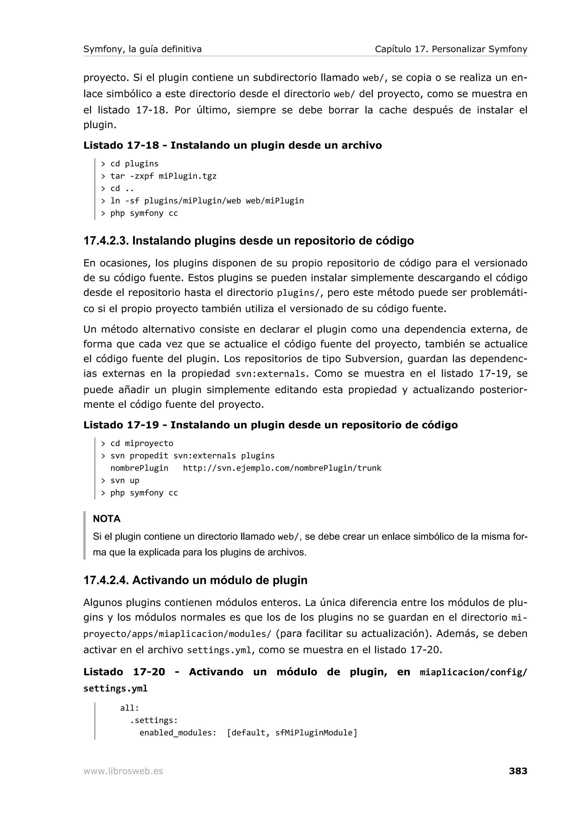 Symfony, la guía definitiva                                       Capítulo 17. Personalizar Symfony


proyecto. Si el plugin contiene un subdirectorio llamado web/, se copia o se realiza un en-
lace simbólico a este directorio desde el directorio web/ del proyecto, como se muestra en
el listado 17-18. Por último, siempre se debe borrar la cache después de instalar el
plugin.

Listado 17-18 - Instalando un plugin desde un archivo
   >   cd plugins
   >   tar -zxpf miPlugin.tgz
   >   cd ..
   >   ln -sf plugins/miPlugin/web web/miPlugin
   >   php symfony cc


17.4.2.3. Instalando plugins desde un repositorio de código
En ocasiones, los plugins disponen de su propio repositorio de código para el versionado
de su código fuente. Estos plugins se pueden instalar simplemente descargando el código
desde el repositorio hasta el directorio plugins/, pero este método puede ser problemáti-
co si el propio proyecto también utiliza el versionado de su código fuente.

Un método alternativo consiste en declarar el plugin como una dependencia externa, de
forma que cada vez que se actualice el código fuente del proyecto, también se actualice
el código fuente del plugin. Los repositorios de tipo Subversion, guardan las dependenc-
ias externas en la propiedad svn:externals. Como se muestra en el listado 17-19, se
puede añadir un plugin simplemente editando esta propiedad y actualizando posterior-
mente el código fuente del proyecto.

Listado 17-19 - Instalando un plugin desde un repositorio de código
   > cd miproyecto
   > svn propedit svn:externals plugins
     nombrePlugin   http://svn.ejemplo.com/nombrePlugin/trunk
   > svn up
   > php symfony cc


  NOTA
  Si el plugin contiene un directorio llamado web/, se debe crear un enlace simbólico de la misma for-
  ma que la explicada para los plugins de archivos.

17.4.2.4. Activando un módulo de plugin
Algunos plugins contienen módulos enteros. La única diferencia entre los módulos de plu-
gins y los módulos normales es que los de los plugins no se guardan en el directorio mi-
proyecto/apps/miaplicacion/modules/ (para facilitar su actualización). Además, se deben
activar en el archivo settings.yml, como se muestra en el listado 17-20.

Listado 17-20 - Activando un módulo de plugin, en miaplicacion/config/
settings.yml
         all:
           .settings:
              enabled_modules:   [default, sfMiPluginModule]



www.librosweb.es                                                                                 383
 