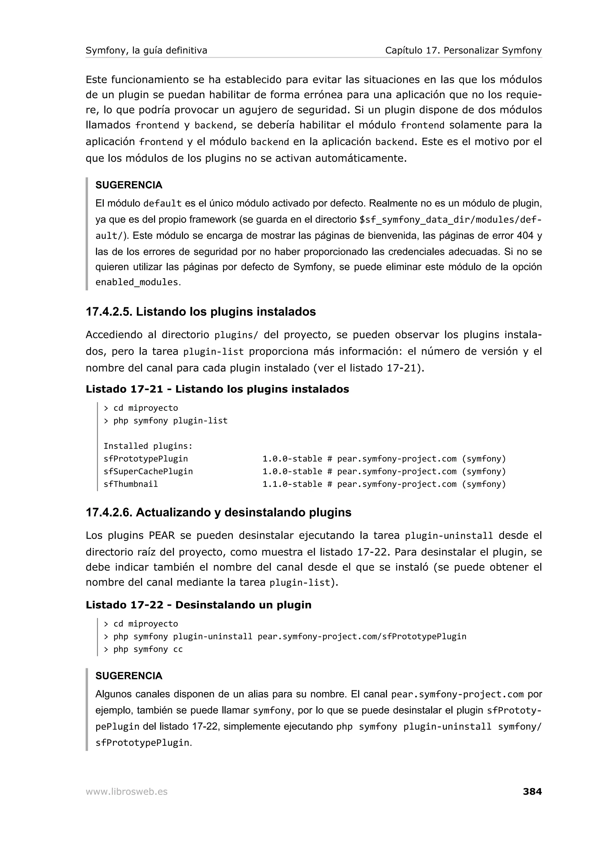 Symfony, la guía definitiva                                    Capítulo 17. Personalizar Symfony


Este funcionamiento se ha establecido para evitar las situaciones en las que los módulos
de un plugin se puedan habilitar de forma errónea para una aplicación que no los requie-
re, lo que podría provocar un agujero de seguridad. Si un plugin dispone de dos módulos
llamados frontend y backend, se debería habilitar el módulo frontend solamente para la
aplicación frontend y el módulo backend en la aplicación backend. Este es el motivo por el
que los módulos de los plugins no se activan automáticamente.

  SUGERENCIA
  El módulo default es el único módulo activado por defecto. Realmente no es un módulo de plugin,
  ya que es del propio framework (se guarda en el directorio $sf_symfony_data_dir/modules/def-
  ault/). Este módulo se encarga de mostrar las páginas de bienvenida, las páginas de error 404 y
  las de los errores de seguridad por no haber proporcionado las credenciales adecuadas. Si no se
  quieren utilizar las páginas por defecto de Symfony, se puede eliminar este módulo de la opción
  enabled_modules.


17.4.2.5. Listando los plugins instalados
Accediendo al directorio plugins/ del proyecto, se pueden observar los plugins instala-
dos, pero la tarea plugin-list proporciona más información: el número de versión y el
nombre del canal para cada plugin instalado (ver el listado 17-21).

Listado 17-21 - Listando los plugins instalados
   > cd miproyecto
   > php symfony plugin-list

   Installed plugins:
   sfPrototypePlugin                 1.0.0-stable # pear.symfony-project.com (symfony)
   sfSuperCachePlugin                1.0.0-stable # pear.symfony-project.com (symfony)
   sfThumbnail                       1.1.0-stable # pear.symfony-project.com (symfony)


17.4.2.6. Actualizando y desinstalando plugins
Los plugins PEAR se pueden desinstalar ejecutando la tarea plugin-uninstall desde el
directorio raíz del proyecto, como muestra el listado 17-22. Para desinstalar el plugin, se
debe indicar también el nombre del canal desde el que se instaló (se puede obtener el
nombre del canal mediante la tarea plugin-list).

Listado 17-22 - Desinstalando un plugin
   > cd miproyecto
   > php symfony plugin-uninstall pear.symfony-project.com/sfPrototypePlugin
   > php symfony cc


  SUGERENCIA
  Algunos canales disponen de un alias para su nombre. El canal pear.symfony-project.com por
  ejemplo, también se puede llamar symfony, por lo que se puede desinstalar el plugin sfPrototy-
  pePlugin del listado 17-22, simplemente ejecutando php symfony plugin-uninstall symfony/
  sfPrototypePlugin.



www.librosweb.es                                                                            384
 