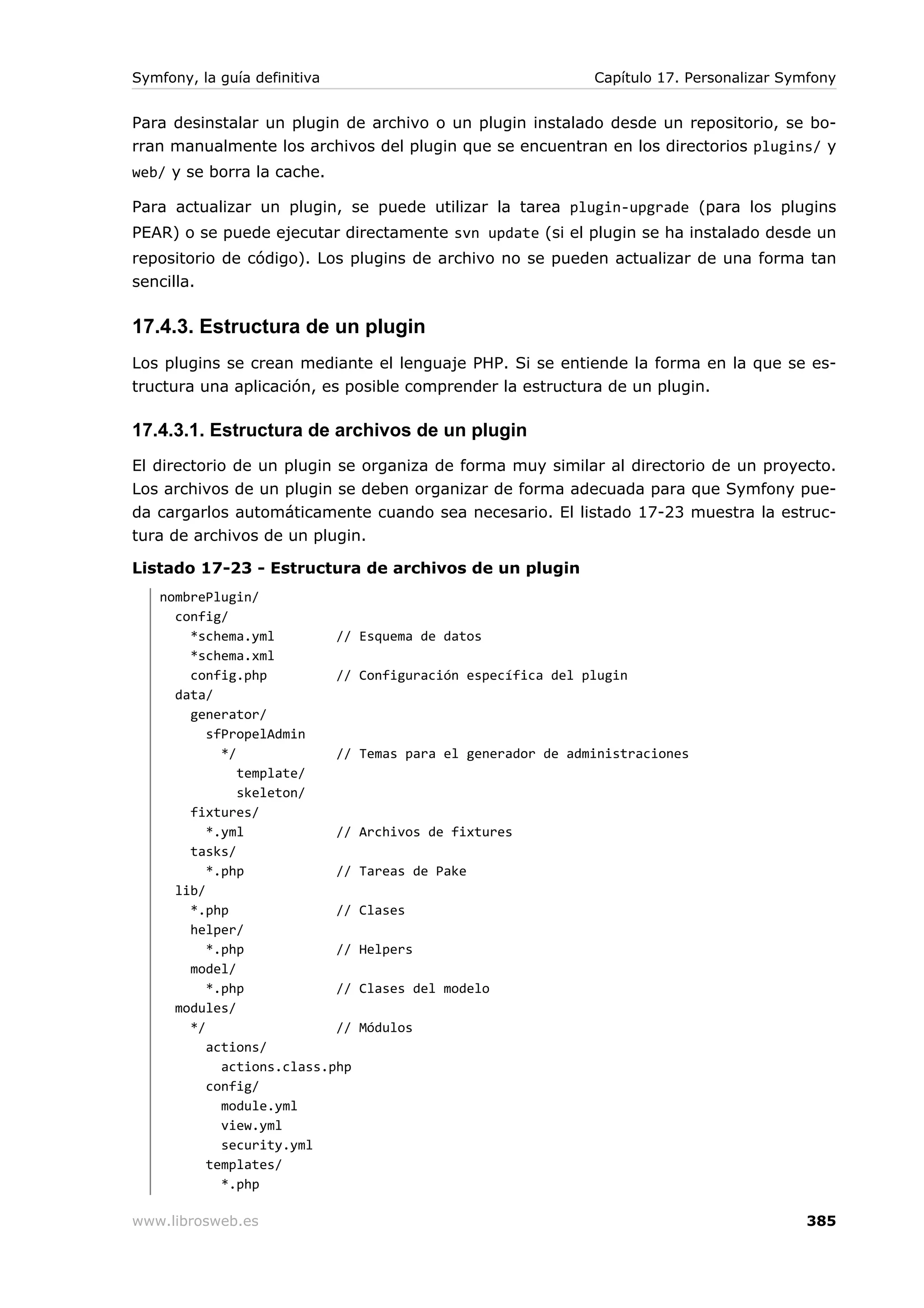 Symfony, la guía definitiva                                   Capítulo 17. Personalizar Symfony


Para desinstalar un plugin de archivo o un plugin instalado desde un repositorio, se bo-
rran manualmente los archivos del plugin que se encuentran en los directorios plugins/ y
web/ y se borra la cache.

Para actualizar un plugin, se puede utilizar la tarea plugin-upgrade (para los plugins
PEAR) o se puede ejecutar directamente svn update (si el plugin se ha instalado desde un
repositorio de código). Los plugins de archivo no se pueden actualizar de una forma tan
sencilla.

17.4.3. Estructura de un plugin
Los plugins se crean mediante el lenguaje PHP. Si se entiende la forma en la que se es-
tructura una aplicación, es posible comprender la estructura de un plugin.

17.4.3.1. Estructura de archivos de un plugin
El directorio de un plugin se organiza de forma muy similar al directorio de un proyecto.
Los archivos de un plugin se deben organizar de forma adecuada para que Symfony pue-
da cargarlos automáticamente cuando sea necesario. El listado 17-23 muestra la estruc-
tura de archivos de un plugin.

Listado 17-23 - Estructura de archivos de un plugin
   nombrePlugin/
     config/
       *schema.yml         //   Esquema de datos
       *schema.xml
       config.php          //   Configuración específica del plugin
     data/
       generator/
          sfPropelAdmin
            */             //   Temas para el generador de administraciones
               template/
               skeleton/
       fixtures/
          *.yml            //   Archivos de fixtures
       tasks/
          *.php            //   Tareas de Pake
     lib/
       *.php               //   Clases
       helper/
          *.php            //   Helpers
       model/
          *.php            //   Clases del modelo
     modules/
       */                  //   Módulos
          actions/
            actions.class.php
          config/
            module.yml
            view.yml
            security.yml
          templates/
            *.php

www.librosweb.es                                                                          385
 