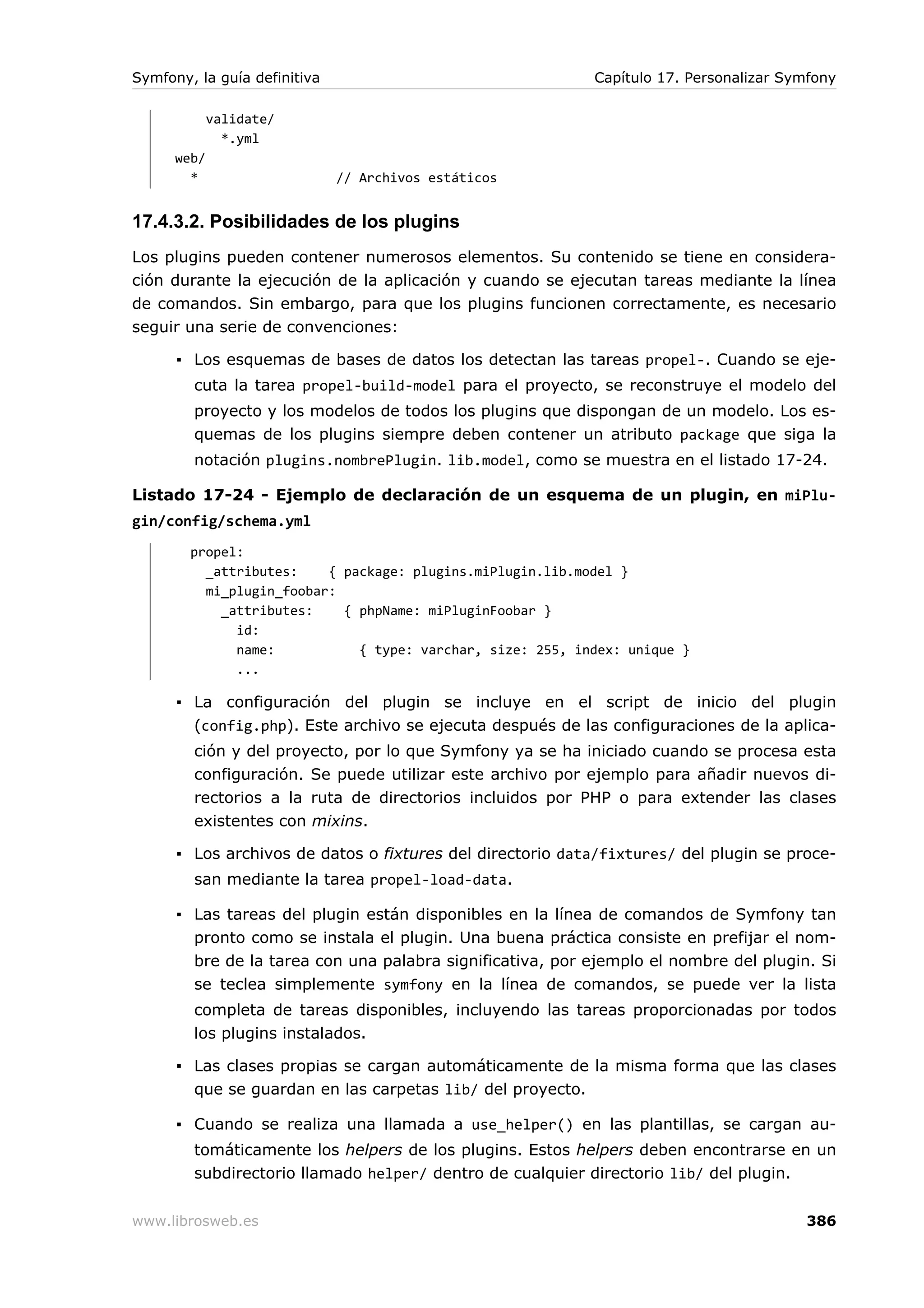 Symfony, la guía definitiva                                 Capítulo 17. Personalizar Symfony

             validate/
               *.yml
      web/
        *                     // Archivos estáticos


17.4.3.2. Posibilidades de los plugins
Los plugins pueden contener numerosos elementos. Su contenido se tiene en considera-
ción durante la ejecución de la aplicación y cuando se ejecutan tareas mediante la línea
de comandos. Sin embargo, para que los plugins funcionen correctamente, es necesario
seguir una serie de convenciones:

      ▪ Los esquemas de bases de datos los detectan las tareas propel-. Cuando se eje-
        cuta la tarea propel-build-model para el proyecto, se reconstruye el modelo del
        proyecto y los modelos de todos los plugins que dispongan de un modelo. Los es-
        quemas de los plugins siempre deben contener un atributo package que siga la
        notación plugins.nombrePlugin. lib.model, como se muestra en el listado 17-24.

Listado 17-24 - Ejemplo de declaración de un esquema de un plugin, en miPlu-
gin/config/schema.yml
        propel:
          _attributes:    { package: plugins.miPlugin.lib.model }
          mi_plugin_foobar:
            _attributes:    { phpName: miPluginFoobar }
              id:
              name:           { type: varchar, size: 255, index: unique }
              ...

      ▪ La configuración del plugin se incluye en el script de inicio del plugin
        (config.php). Este archivo se ejecuta después de las configuraciones de la aplica-
        ción y del proyecto, por lo que Symfony ya se ha iniciado cuando se procesa esta
        configuración. Se puede utilizar este archivo por ejemplo para añadir nuevos di-
        rectorios a la ruta de directorios incluidos por PHP o para extender las clases
        existentes con mixins.

      ▪ Los archivos de datos o fixtures del directorio data/fixtures/ del plugin se proce-
        san mediante la tarea propel-load-data.

      ▪ Las tareas del plugin están disponibles en la línea de comandos de Symfony tan
        pronto como se instala el plugin. Una buena práctica consiste en prefijar el nom-
        bre de la tarea con una palabra significativa, por ejemplo el nombre del plugin. Si
        se teclea simplemente symfony en la línea de comandos, se puede ver la lista
        completa de tareas disponibles, incluyendo las tareas proporcionadas por todos
        los plugins instalados.

      ▪ Las clases propias se cargan automáticamente de la misma forma que las clases
        que se guardan en las carpetas lib/ del proyecto.

      ▪ Cuando se realiza una llamada a use_helper() en las plantillas, se cargan au-
        tomáticamente los helpers de los plugins. Estos helpers deben encontrarse en un
        subdirectorio llamado helper/ dentro de cualquier directorio lib/ del plugin.


www.librosweb.es                                                                        386
 