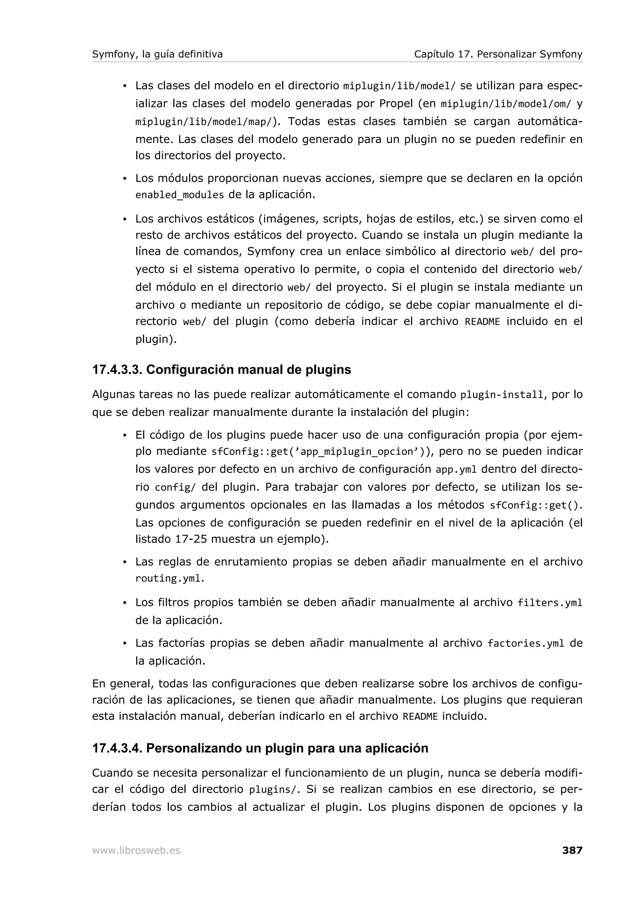 Symfony, la guía definitiva                                 Capítulo 17. Personalizar Symfony


      ▪ Las clases del modelo en el directorio miplugin/lib/model/ se utilizan para espec-
        ializar las clases del modelo generadas por Propel (en miplugin/lib/model/om/ y
        miplugin/lib/model/map/). Todas estas clases también se cargan automática-
        mente. Las clases del modelo generado para un plugin no se pueden redefinir en
        los directorios del proyecto.

      ▪ Los módulos proporcionan nuevas acciones, siempre que se declaren en la opción
        enabled_modules de la aplicación.

      ▪ Los archivos estáticos (imágenes, scripts, hojas de estilos, etc.) se sirven como el
        resto de archivos estáticos del proyecto. Cuando se instala un plugin mediante la
        línea de comandos, Symfony crea un enlace simbólico al directorio web/ del pro-
        yecto si el sistema operativo lo permite, o copia el contenido del directorio web/
        del módulo en el directorio web/ del proyecto. Si el plugin se instala mediante un
        archivo o mediante un repositorio de código, se debe copiar manualmente el di-
        rectorio web/ del plugin (como debería indicar el archivo README incluido en el
        plugin).

17.4.3.3. Configuración manual de plugins
Algunas tareas no las puede realizar automáticamente el comando plugin-install, por lo
que se deben realizar manualmente durante la instalación del plugin:

      ▪ El código de los plugins puede hacer uso de una configuración propia (por ejem-
        plo mediante sfConfig::get(’app_miplugin_opcion’)), pero no se pueden indicar
        los valores por defecto en un archivo de configuración app.yml dentro del directo-
        rio config/ del plugin. Para trabajar con valores por defecto, se utilizan los se-
        gundos argumentos opcionales en las llamadas a los métodos sfConfig::get().
        Las opciones de configuración se pueden redefinir en el nivel de la aplicación (el
        listado 17-25 muestra un ejemplo).

      ▪ Las reglas de enrutamiento propias se deben añadir manualmente en el archivo
        routing.yml.

      ▪ Los filtros propios también se deben añadir manualmente al archivo filters.yml
        de la aplicación.

      ▪ Las factorías propias se deben añadir manualmente al archivo factories.yml de
        la aplicación.

En general, todas las configuraciones que deben realizarse sobre los archivos de configu-
ración de las aplicaciones, se tienen que añadir manualmente. Los plugins que requieran
esta instalación manual, deberían indicarlo en el archivo README incluido.


17.4.3.4. Personalizando un plugin para una aplicación
Cuando se necesita personalizar el funcionamiento de un plugin, nunca se debería modifi-
car el código del directorio plugins/. Si se realizan cambios en ese directorio, se per-
derían todos los cambios al actualizar el plugin. Los plugins disponen de opciones y la


www.librosweb.es                                                                        387
 