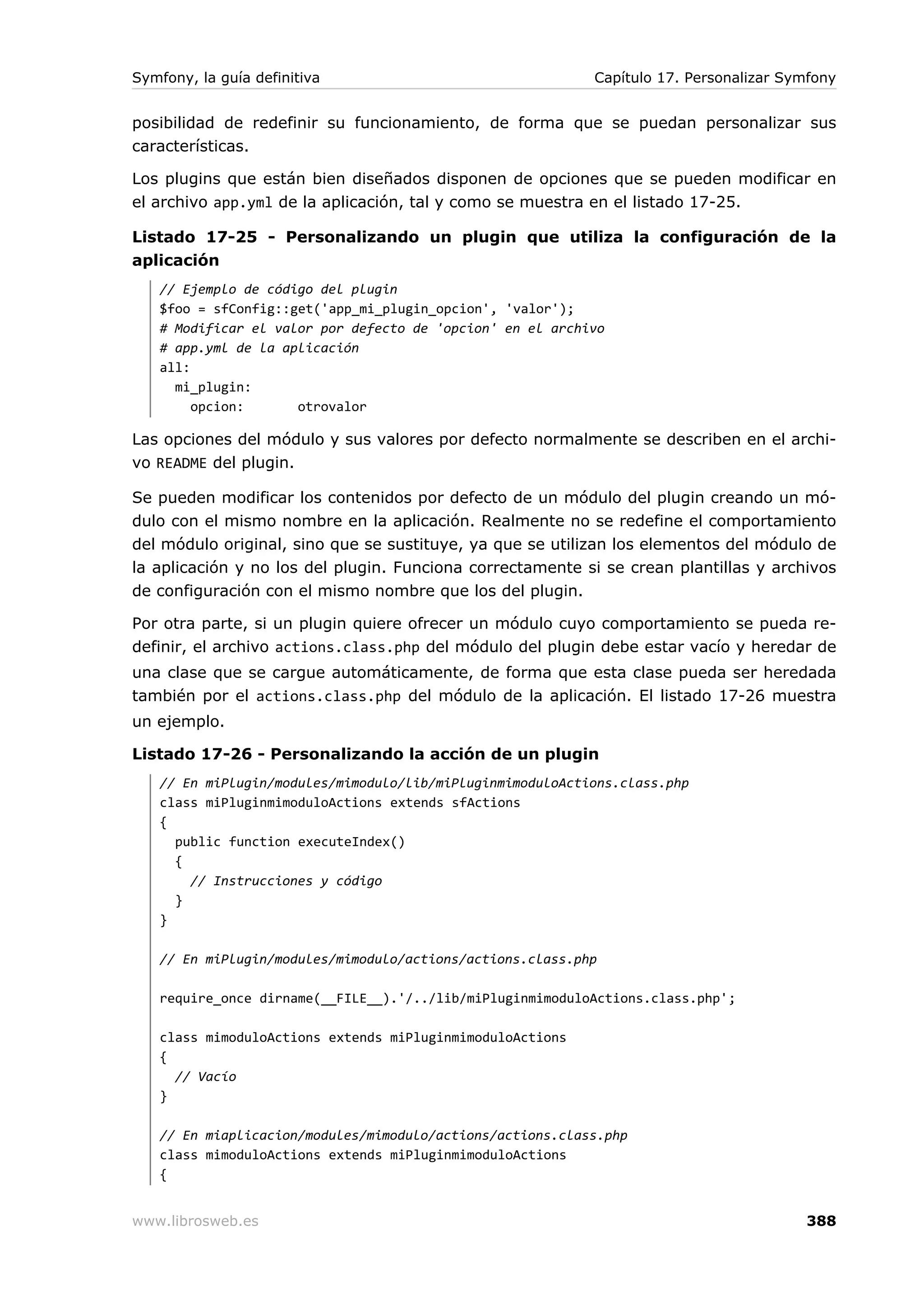 Symfony, la guía definitiva                                Capítulo 17. Personalizar Symfony


posibilidad de redefinir su funcionamiento, de forma que se puedan personalizar sus
características.

Los plugins que están bien diseñados disponen de opciones que se pueden modificar en
el archivo app.yml de la aplicación, tal y como se muestra en el listado 17-25.

Listado 17-25 - Personalizando un plugin que utiliza la configuración de la
aplicación
   // Ejemplo de código del plugin
   $foo = sfConfig::get('app_mi_plugin_opcion', 'valor');
   # Modificar el valor por defecto de 'opcion' en el archivo
   # app.yml de la aplicación
   all:
     mi_plugin:
        opcion:      otrovalor

Las opciones del módulo y sus valores por defecto normalmente se describen en el archi-
vo README del plugin.

Se pueden modificar los contenidos por defecto de un módulo del plugin creando un mó-
dulo con el mismo nombre en la aplicación. Realmente no se redefine el comportamiento
del módulo original, sino que se sustituye, ya que se utilizan los elementos del módulo de
la aplicación y no los del plugin. Funciona correctamente si se crean plantillas y archivos
de configuración con el mismo nombre que los del plugin.

Por otra parte, si un plugin quiere ofrecer un módulo cuyo comportamiento se pueda re-
definir, el archivo actions.class.php del módulo del plugin debe estar vacío y heredar de
una clase que se cargue automáticamente, de forma que esta clase pueda ser heredada
también por el actions.class.php del módulo de la aplicación. El listado 17-26 muestra
un ejemplo.

Listado 17-26 - Personalizando la acción de un plugin
   // En miPlugin/modules/mimodulo/lib/miPluginmimoduloActions.class.php
   class miPluginmimoduloActions extends sfActions
   {
     public function executeIndex()
     {
       // Instrucciones y código
     }
   }

   // En miPlugin/modules/mimodulo/actions/actions.class.php

   require_once dirname(__FILE__).'/../lib/miPluginmimoduloActions.class.php';

   class mimoduloActions extends miPluginmimoduloActions
   {
     // Vacío
   }

   // En miaplicacion/modules/mimodulo/actions/actions.class.php
   class mimoduloActions extends miPluginmimoduloActions
   {


www.librosweb.es                                                                       388
 