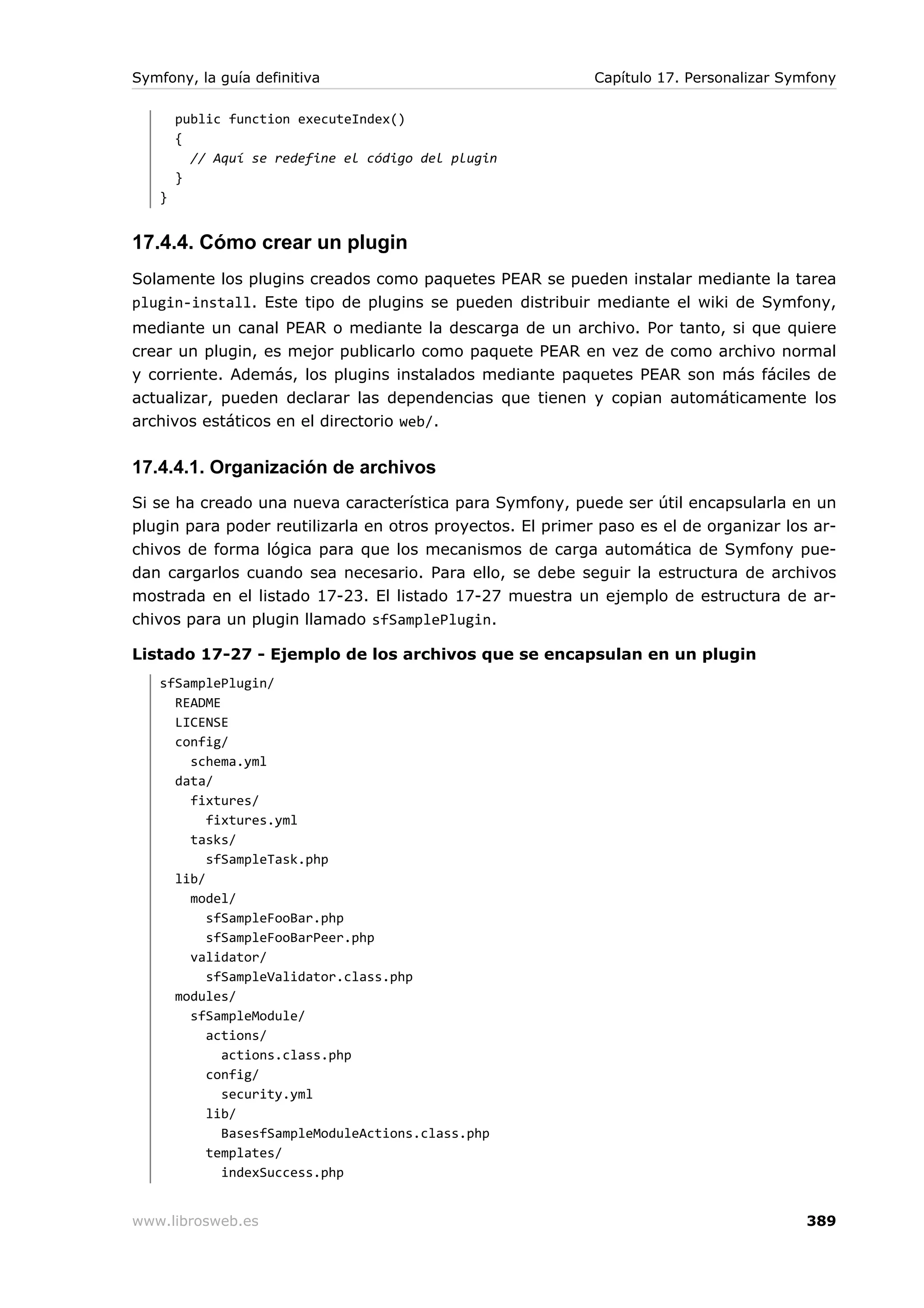 Symfony, la guía definitiva                                 Capítulo 17. Personalizar Symfony

       public function executeIndex()
       {
         // Aquí se redefine el código del plugin
       }
   }


17.4.4. Cómo crear un plugin
Solamente los plugins creados como paquetes PEAR se pueden instalar mediante la tarea
plugin-install. Este tipo de plugins se pueden distribuir mediante el wiki de Symfony,
mediante un canal PEAR o mediante la descarga de un archivo. Por tanto, si que quiere
crear un plugin, es mejor publicarlo como paquete PEAR en vez de como archivo normal
y corriente. Además, los plugins instalados mediante paquetes PEAR son más fáciles de
actualizar, pueden declarar las dependencias que tienen y copian automáticamente los
archivos estáticos en el directorio web/.


17.4.4.1. Organización de archivos
Si se ha creado una nueva característica para Symfony, puede ser útil encapsularla en un
plugin para poder reutilizarla en otros proyectos. El primer paso es el de organizar los ar-
chivos de forma lógica para que los mecanismos de carga automática de Symfony pue-
dan cargarlos cuando sea necesario. Para ello, se debe seguir la estructura de archivos
mostrada en el listado 17-23. El listado 17-27 muestra un ejemplo de estructura de ar-
chivos para un plugin llamado sfSamplePlugin.

Listado 17-27 - Ejemplo de los archivos que se encapsulan en un plugin
   sfSamplePlugin/
     README
     LICENSE
     config/
       schema.yml
     data/
       fixtures/
          fixtures.yml
       tasks/
          sfSampleTask.php
     lib/
       model/
          sfSampleFooBar.php
          sfSampleFooBarPeer.php
       validator/
          sfSampleValidator.class.php
     modules/
       sfSampleModule/
          actions/
            actions.class.php
          config/
            security.yml
          lib/
            BasesfSampleModuleActions.class.php
          templates/
            indexSuccess.php


www.librosweb.es                                                                        389
 