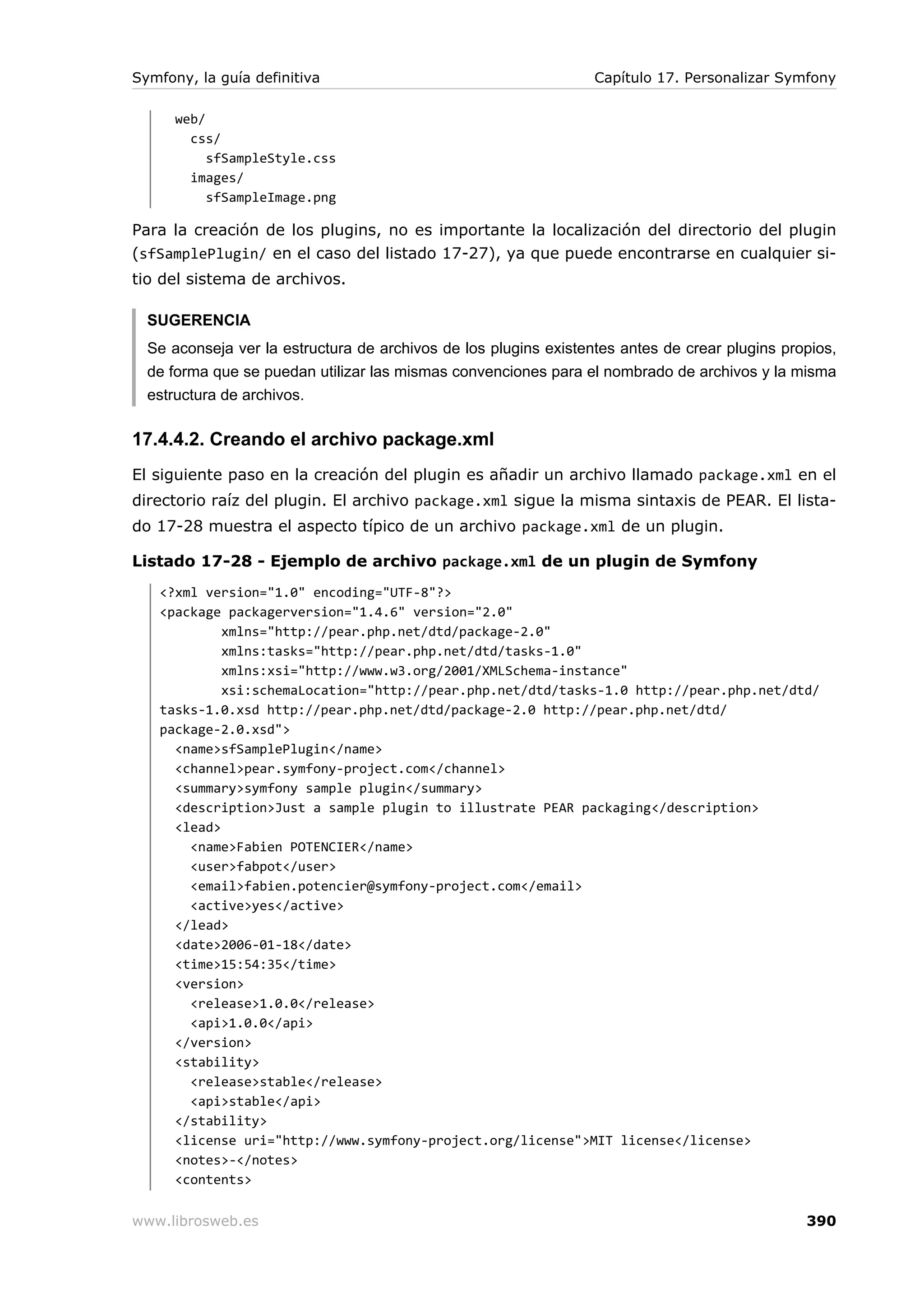 Symfony, la guía definitiva                                       Capítulo 17. Personalizar Symfony

      web/
        css/
           sfSampleStyle.css
        images/
           sfSampleImage.png

Para la creación de los plugins, no es importante la localización del directorio del plugin
(sfSamplePlugin/ en el caso del listado 17-27), ya que puede encontrarse en cualquier si-
tio del sistema de archivos.

  SUGERENCIA
  Se aconseja ver la estructura de archivos de los plugins existentes antes de crear plugins propios,
  de forma que se puedan utilizar las mismas convenciones para el nombrado de archivos y la misma
  estructura de archivos.

17.4.4.2. Creando el archivo package.xml
El siguiente paso en la creación del plugin es añadir un archivo llamado package.xml en el
directorio raíz del plugin. El archivo package.xml sigue la misma sintaxis de PEAR. El lista-
do 17-28 muestra el aspecto típico de un archivo package.xml de un plugin.

Listado 17-28 - Ejemplo de archivo package.xml de un plugin de Symfony
   <?xml version="1.0" encoding="UTF-8"?>
   <package packagerversion="1.4.6" version="2.0"
            xmlns="http://pear.php.net/dtd/package-2.0"
            xmlns:tasks="http://pear.php.net/dtd/tasks-1.0"
            xmlns:xsi="http://www.w3.org/2001/XMLSchema-instance"
            xsi:schemaLocation="http://pear.php.net/dtd/tasks-1.0 http://pear.php.net/dtd/
   tasks-1.0.xsd http://pear.php.net/dtd/package-2.0 http://pear.php.net/dtd/
   package-2.0.xsd">
     <name>sfSamplePlugin</name>
     <channel>pear.symfony-project.com</channel>
     <summary>symfony sample plugin</summary>
     <description>Just a sample plugin to illustrate PEAR packaging</description>
     <lead>
       <name>Fabien POTENCIER</name>
       <user>fabpot</user>
       <email>fabien.potencier@symfony-project.com</email>
       <active>yes</active>
     </lead>
     <date>2006-01-18</date>
     <time>15:54:35</time>
     <version>
       <release>1.0.0</release>
       <api>1.0.0</api>
     </version>
     <stability>
       <release>stable</release>
       <api>stable</api>
     </stability>
     <license uri="http://www.symfony-project.org/license">MIT license</license>
     <notes>-</notes>
     <contents>

www.librosweb.es                                                                                390
 