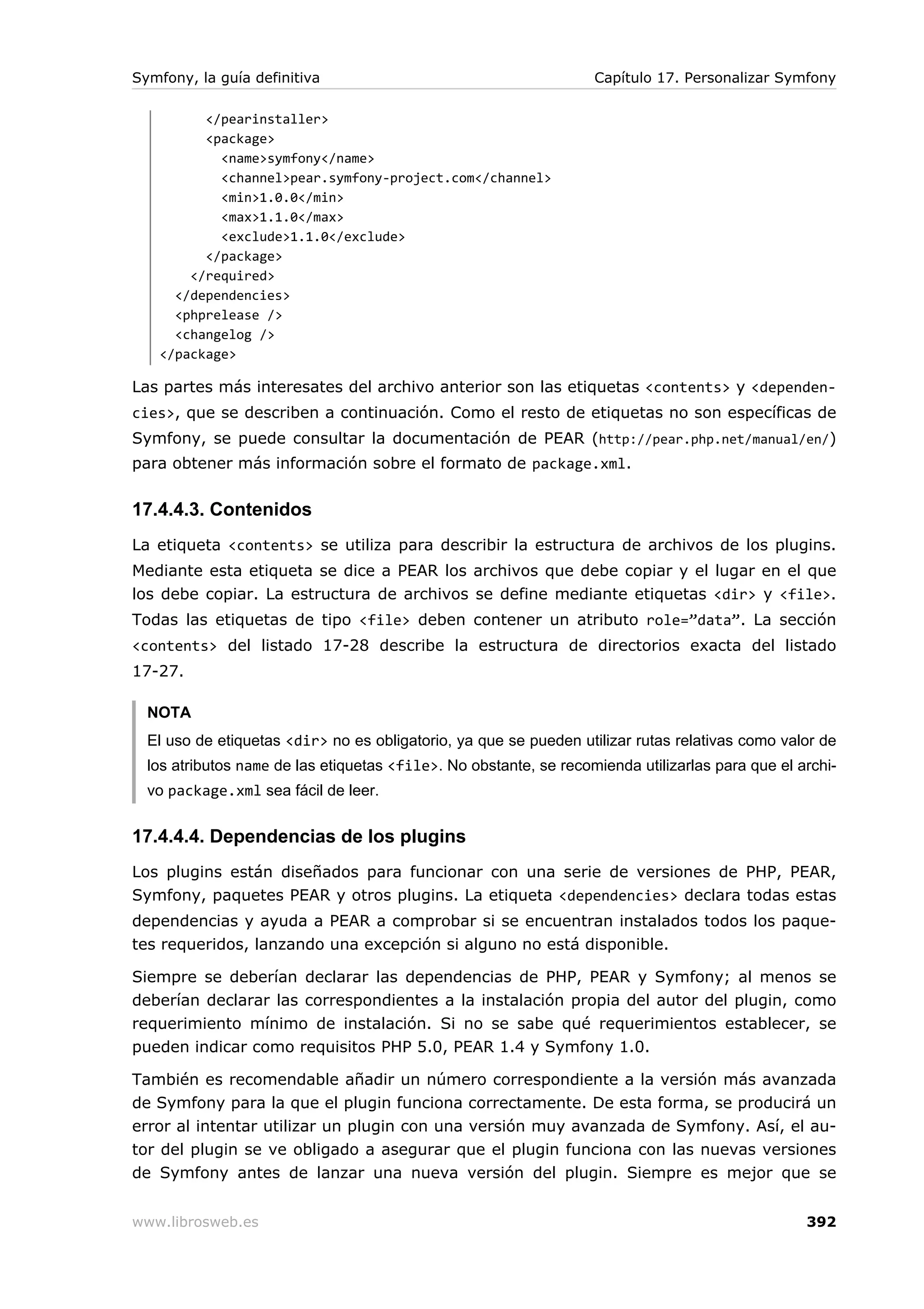 Symfony, la guía definitiva                                        Capítulo 17. Personalizar Symfony

         </pearinstaller>
         <package>
           <name>symfony</name>
           <channel>pear.symfony-project.com</channel>
           <min>1.0.0</min>
           <max>1.1.0</max>
           <exclude>1.1.0</exclude>
         </package>
       </required>
     </dependencies>
     <phprelease />
     <changelog />
   </package>

Las partes más interesates del archivo anterior son las etiquetas <contents> y <dependen-
cies>, que se describen a continuación. Como el resto de etiquetas no son específicas de
Symfony, se puede consultar la documentación de PEAR (http://pear.php.net/manual/en/)
para obtener más información sobre el formato de package.xml.


17.4.4.3. Contenidos
La etiqueta <contents> se utiliza para describir la estructura de archivos de los plugins.
Mediante esta etiqueta se dice a PEAR los archivos que debe copiar y el lugar en el que
los debe copiar. La estructura de archivos se define mediante etiquetas <dir> y <file>.
Todas las etiquetas de tipo <file> deben contener un atributo role=”data”. La sección
<contents> del listado 17-28 describe la estructura de directorios exacta del listado
17-27.

  NOTA
  El uso de etiquetas <dir> no es obligatorio, ya que se pueden utilizar rutas relativas como valor de
  los atributos name de las etiquetas <file>. No obstante, se recomienda utilizarlas para que el archi-
  vo package.xml sea fácil de leer.


17.4.4.4. Dependencias de los plugins
Los plugins están diseñados para funcionar con una serie de versiones de PHP, PEAR,
Symfony, paquetes PEAR y otros plugins. La etiqueta <dependencies> declara todas estas
dependencias y ayuda a PEAR a comprobar si se encuentran instalados todos los paque-
tes requeridos, lanzando una excepción si alguno no está disponible.

Siempre se deberían declarar las dependencias de PHP, PEAR y Symfony; al menos se
deberían declarar las correspondientes a la instalación propia del autor del plugin, como
requerimiento mínimo de instalación. Si no se sabe qué requerimientos establecer, se
pueden indicar como requisitos PHP 5.0, PEAR 1.4 y Symfony 1.0.

También es recomendable añadir un número correspondiente a la versión más avanzada
de Symfony para la que el plugin funciona correctamente. De esta forma, se producirá un
error al intentar utilizar un plugin con una versión muy avanzada de Symfony. Así, el au-
tor del plugin se ve obligado a asegurar que el plugin funciona con las nuevas versiones
de Symfony antes de lanzar una nueva versión del plugin. Siempre es mejor que se


www.librosweb.es                                                                                  392
 