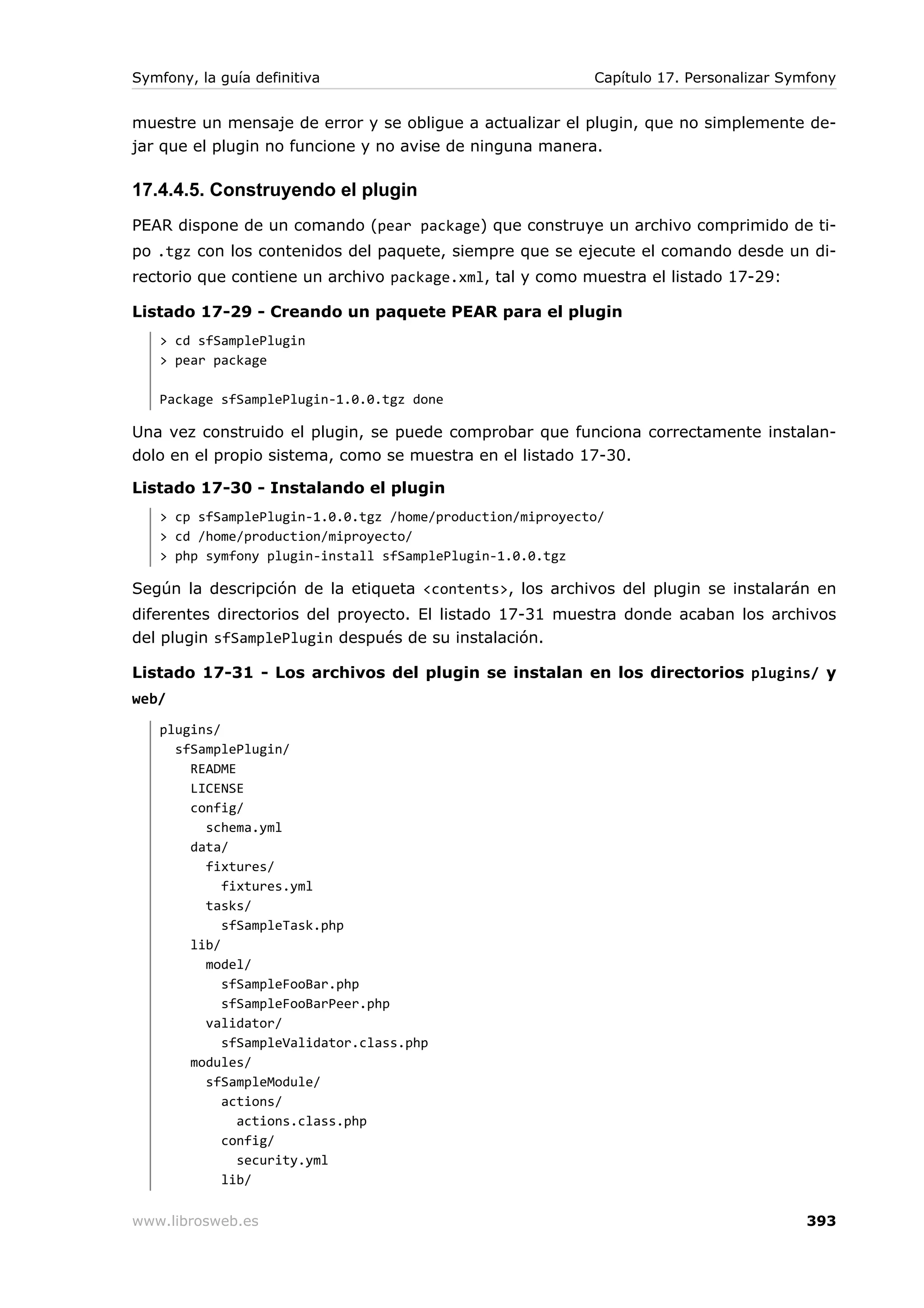 Symfony, la guía definitiva                                Capítulo 17. Personalizar Symfony


muestre un mensaje de error y se obligue a actualizar el plugin, que no simplemente de-
jar que el plugin no funcione y no avise de ninguna manera.

17.4.4.5. Construyendo el plugin
PEAR dispone de un comando (pear package) que construye un archivo comprimido de ti-
po .tgz con los contenidos del paquete, siempre que se ejecute el comando desde un di-
rectorio que contiene un archivo package.xml, tal y como muestra el listado 17-29:

Listado 17-29 - Creando un paquete PEAR para el plugin
   > cd sfSamplePlugin
   > pear package

   Package sfSamplePlugin-1.0.0.tgz done

Una vez construido el plugin, se puede comprobar que funciona correctamente instalan-
dolo en el propio sistema, como se muestra en el listado 17-30.

Listado 17-30 - Instalando el plugin
   > cp sfSamplePlugin-1.0.0.tgz /home/production/miproyecto/
   > cd /home/production/miproyecto/
   > php symfony plugin-install sfSamplePlugin-1.0.0.tgz

Según la descripción de la etiqueta <contents>, los archivos del plugin se instalarán en
diferentes directorios del proyecto. El listado 17-31 muestra donde acaban los archivos
del plugin sfSamplePlugin después de su instalación.

Listado 17-31 - Los archivos del plugin se instalan en los directorios plugins/ y
web/
   plugins/
     sfSamplePlugin/
       README
       LICENSE
       config/
         schema.yml
       data/
         fixtures/
            fixtures.yml
         tasks/
            sfSampleTask.php
       lib/
         model/
            sfSampleFooBar.php
            sfSampleFooBarPeer.php
         validator/
            sfSampleValidator.class.php
       modules/
         sfSampleModule/
            actions/
              actions.class.php
            config/
              security.yml
            lib/

www.librosweb.es                                                                       393
 