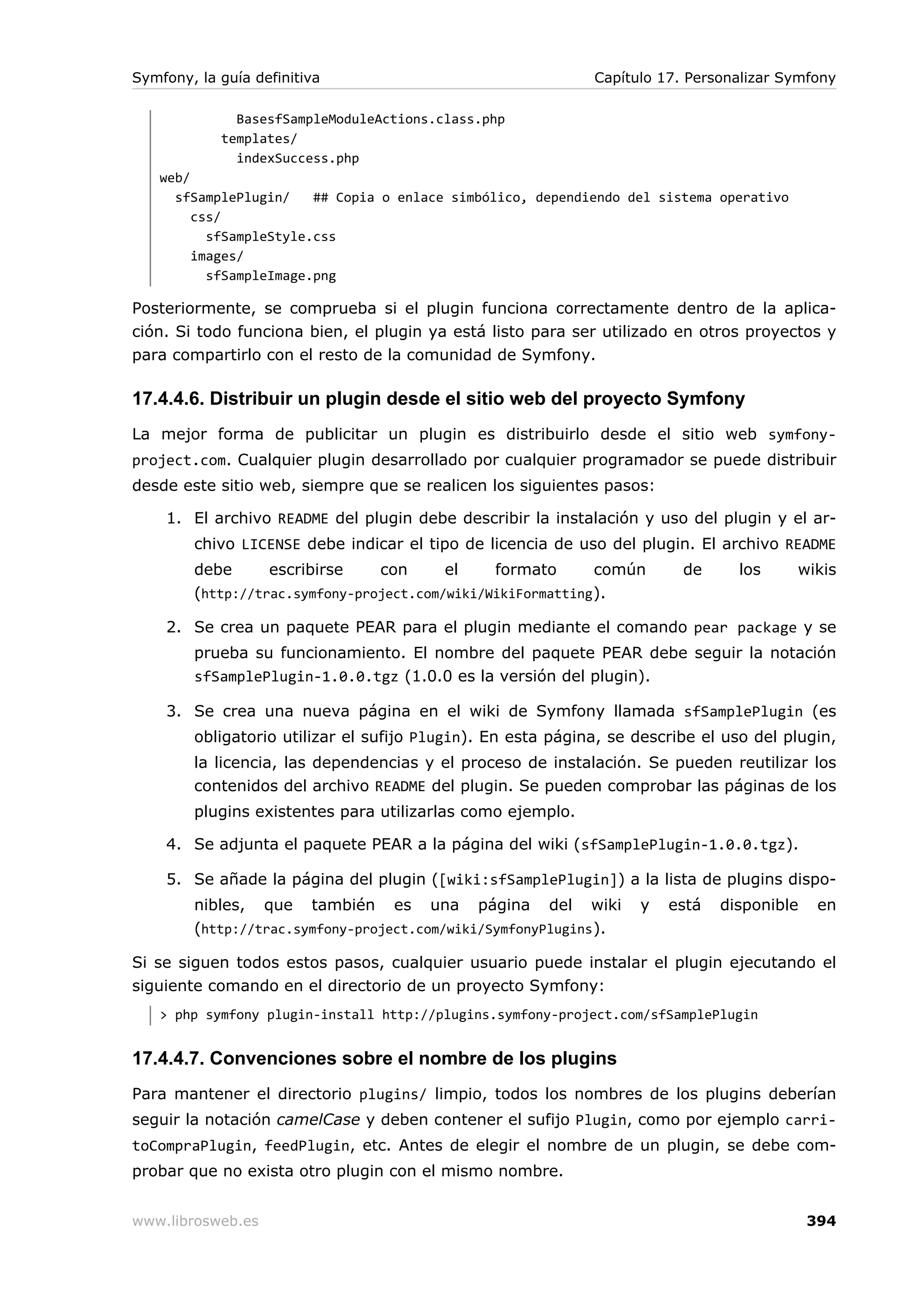 Symfony, la guía definitiva                                  Capítulo 17. Personalizar Symfony

              BasesfSampleModuleActions.class.php
            templates/
              indexSuccess.php
   web/
     sfSamplePlugin/    ## Copia o enlace simbólico, dependiendo del sistema operativo
        css/
          sfSampleStyle.css
        images/
          sfSampleImage.png

Posteriormente, se comprueba si el plugin funciona correctamente dentro de la aplica-
ción. Si todo funciona bien, el plugin ya está listo para ser utilizado en otros proyectos y
para compartirlo con el resto de la comunidad de Symfony.

17.4.4.6. Distribuir un plugin desde el sitio web del proyecto Symfony
La mejor forma de publicitar un plugin es distribuirlo desde el sitio web symfony-
project.com. Cualquier plugin desarrollado por cualquier programador se puede distribuir
desde este sitio web, siempre que se realicen los siguientes pasos:

    1. El archivo README del plugin debe describir la instalación y uso del plugin y el ar-
        chivo LICENSE debe indicar el tipo de licencia de uso del plugin. El archivo README
        debe      escribirse    con      el    formato       común       de     los      wikis
        (http://trac.symfony-project.com/wiki/WikiFormatting ).

    2. Se crea un paquete PEAR para el plugin mediante el comando pear package y se
        prueba su funcionamiento. El nombre del paquete PEAR debe seguir la notación
        sfSamplePlugin-1.0.0.tgz (1.0.0 es la versión del plugin).

    3. Se crea una nueva página en el wiki de Symfony llamada sfSamplePlugin (es
        obligatorio utilizar el sufijo Plugin). En esta página, se describe el uso del plugin,
        la licencia, las dependencias y el proceso de instalación. Se pueden reutilizar los
        contenidos del archivo README del plugin. Se pueden comprobar las páginas de los
        plugins existentes para utilizarlas como ejemplo.

    4. Se adjunta el paquete PEAR a la página del wiki (sfSamplePlugin-1.0.0.tgz).

    5. Se añade la página del plugin ([wiki:sfSamplePlugin]) a la lista de plugins dispo-
        nibles, que también es una página del wiki                 y   está   disponible    en
        (http://trac.symfony-project.com/wiki/SymfonyPlugins ).

Si se siguen todos estos pasos, cualquier usuario puede instalar el plugin ejecutando el
siguiente comando en el directorio de un proyecto Symfony:
   > php symfony plugin-install http://plugins.symfony-project.com/sfSamplePlugin


17.4.4.7. Convenciones sobre el nombre de los plugins
Para mantener el directorio plugins/ limpio, todos los nombres de los plugins deberían
seguir la notación camelCase y deben contener el sufijo Plugin, como por ejemplo carri-
toCompraPlugin, feedPlugin, etc. Antes de elegir el nombre de un plugin, se debe com-
probar que no exista otro plugin con el mismo nombre.


www.librosweb.es                                                                           394
 