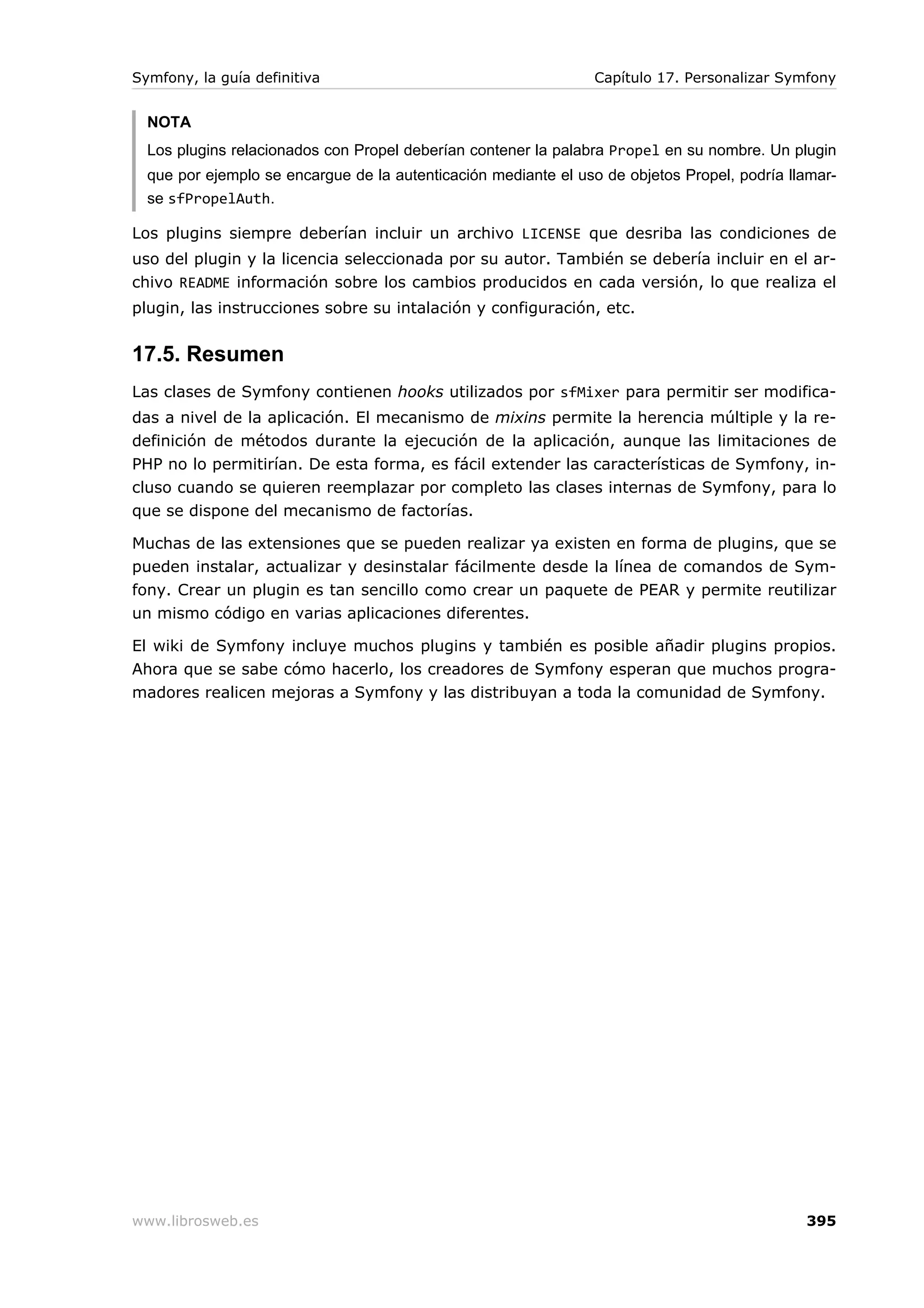 Symfony, la guía definitiva                                     Capítulo 17. Personalizar Symfony


  NOTA
  Los plugins relacionados con Propel deberían contener la palabra Propel en su nombre. Un plugin
  que por ejemplo se encargue de la autenticación mediante el uso de objetos Propel, podría llamar-
  se sfPropelAuth.

Los plugins siempre deberían incluir un archivo LICENSE que desriba las condiciones de
uso del plugin y la licencia seleccionada por su autor. También se debería incluir en el ar-
chivo README información sobre los cambios producidos en cada versión, lo que realiza el
plugin, las instrucciones sobre su intalación y configuración, etc.


17.5. Resumen
Las clases de Symfony contienen hooks utilizados por sfMixer para permitir ser modifica-
das a nivel de la aplicación. El mecanismo de mixins permite la herencia múltiple y la re-
definición de métodos durante la ejecución de la aplicación, aunque las limitaciones de
PHP no lo permitirían. De esta forma, es fácil extender las características de Symfony, in-
cluso cuando se quieren reemplazar por completo las clases internas de Symfony, para lo
que se dispone del mecanismo de factorías.

Muchas de las extensiones que se pueden realizar ya existen en forma de plugins, que se
pueden instalar, actualizar y desinstalar fácilmente desde la línea de comandos de Sym-
fony. Crear un plugin es tan sencillo como crear un paquete de PEAR y permite reutilizar
un mismo código en varias aplicaciones diferentes.

El wiki de Symfony incluye muchos plugins y también es posible añadir plugins propios.
Ahora que se sabe cómo hacerlo, los creadores de Symfony esperan que muchos progra-
madores realicen mejoras a Symfony y las distribuyan a toda la comunidad de Symfony.




www.librosweb.es                                                                              395
 