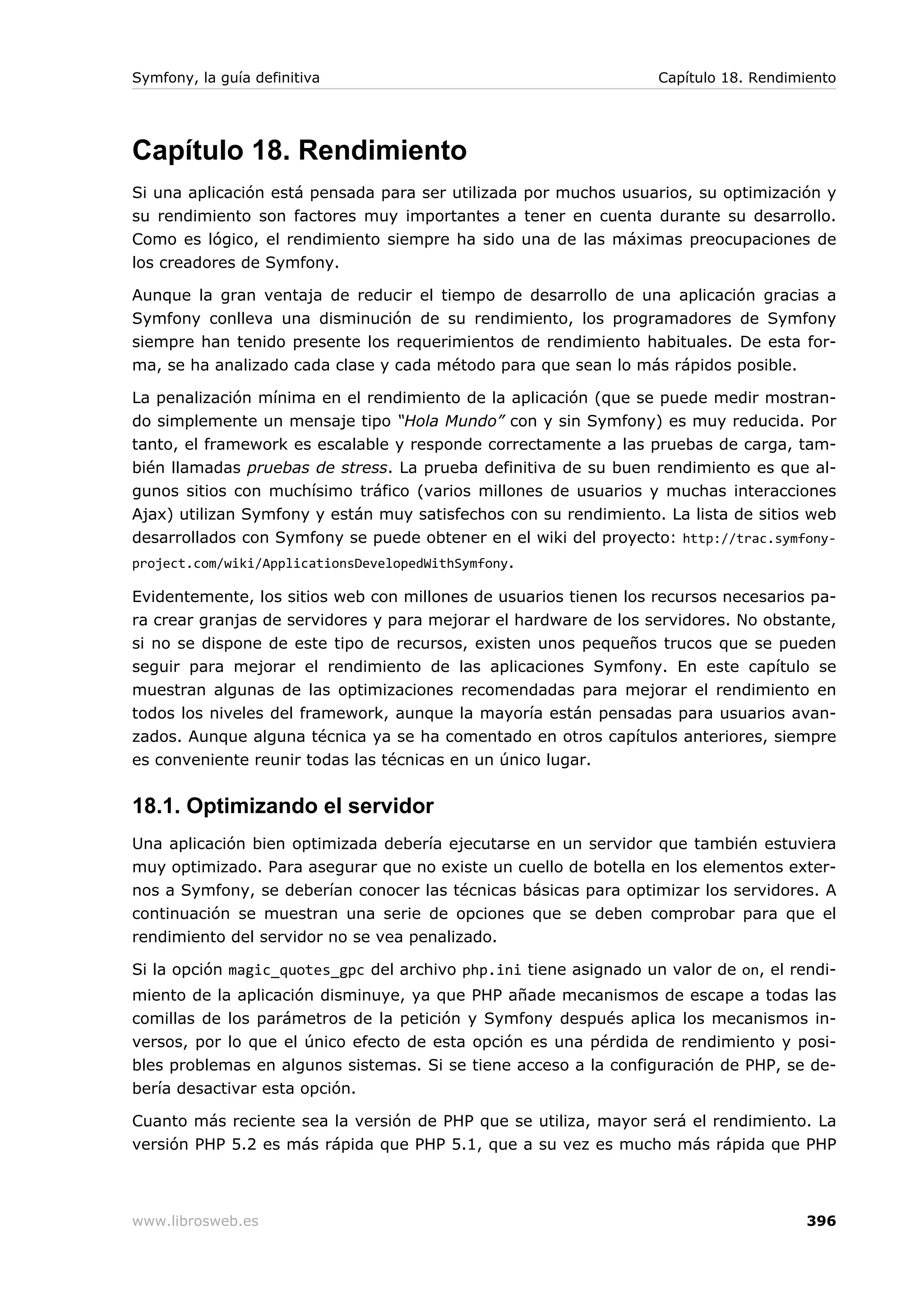 Symfony, la guía definitiva                                        Capítulo 18. Rendimiento




Capítulo 18. Rendimiento
Si una aplicación está pensada para ser utilizada por muchos usuarios, su optimización y
su rendimiento son factores muy importantes a tener en cuenta durante su desarrollo.
Como es lógico, el rendimiento siempre ha sido una de las máximas preocupaciones de
los creadores de Symfony.

Aunque la gran ventaja de reducir el tiempo de desarrollo de una aplicación gracias a
Symfony conlleva una disminución de su rendimiento, los programadores de Symfony
siempre han tenido presente los requerimientos de rendimiento habituales. De esta for-
ma, se ha analizado cada clase y cada método para que sean lo más rápidos posible.

La penalización mínima en el rendimiento de la aplicación (que se puede medir mostran-
do simplemente un mensaje tipo “Hola Mundo” con y sin Symfony) es muy reducida. Por
tanto, el framework es escalable y responde correctamente a las pruebas de carga, tam-
bién llamadas pruebas de stress. La prueba definitiva de su buen rendimiento es que al-
gunos sitios con muchísimo tráfico (varios millones de usuarios y muchas interacciones
Ajax) utilizan Symfony y están muy satisfechos con su rendimiento. La lista de sitios web
desarrollados con Symfony se puede obtener en el wiki del proyecto: http://trac.symfony-
project.com/wiki/ApplicationsDevelopedWithSymfony .

Evidentemente, los sitios web con millones de usuarios tienen los recursos necesarios pa-
ra crear granjas de servidores y para mejorar el hardware de los servidores. No obstante,
si no se dispone de este tipo de recursos, existen unos pequeños trucos que se pueden
seguir para mejorar el rendimiento de las aplicaciones Symfony. En este capítulo se
muestran algunas de las optimizaciones recomendadas para mejorar el rendimiento en
todos los niveles del framework, aunque la mayoría están pensadas para usuarios avan-
zados. Aunque alguna técnica ya se ha comentado en otros capítulos anteriores, siempre
es conveniente reunir todas las técnicas en un único lugar.


18.1. Optimizando el servidor
Una aplicación bien optimizada debería ejecutarse en un servidor que también estuviera
muy optimizado. Para asegurar que no existe un cuello de botella en los elementos exter-
nos a Symfony, se deberían conocer las técnicas básicas para optimizar los servidores. A
continuación se muestran una serie de opciones que se deben comprobar para que el
rendimiento del servidor no se vea penalizado.

Si la opción magic_quotes_gpc del archivo php.ini tiene asignado un valor de on, el rendi-
miento de la aplicación disminuye, ya que PHP añade mecanismos de escape a todas las
comillas de los parámetros de la petición y Symfony después aplica los mecanismos in-
versos, por lo que el único efecto de esta opción es una pérdida de rendimiento y posi-
bles problemas en algunos sistemas. Si se tiene acceso a la configuración de PHP, se de-
bería desactivar esta opción.

Cuanto más reciente sea la versión de PHP que se utiliza, mayor será el rendimiento. La
versión PHP 5.2 es más rápida que PHP 5.1, que a su vez es mucho más rápida que PHP



www.librosweb.es                                                                       396
 