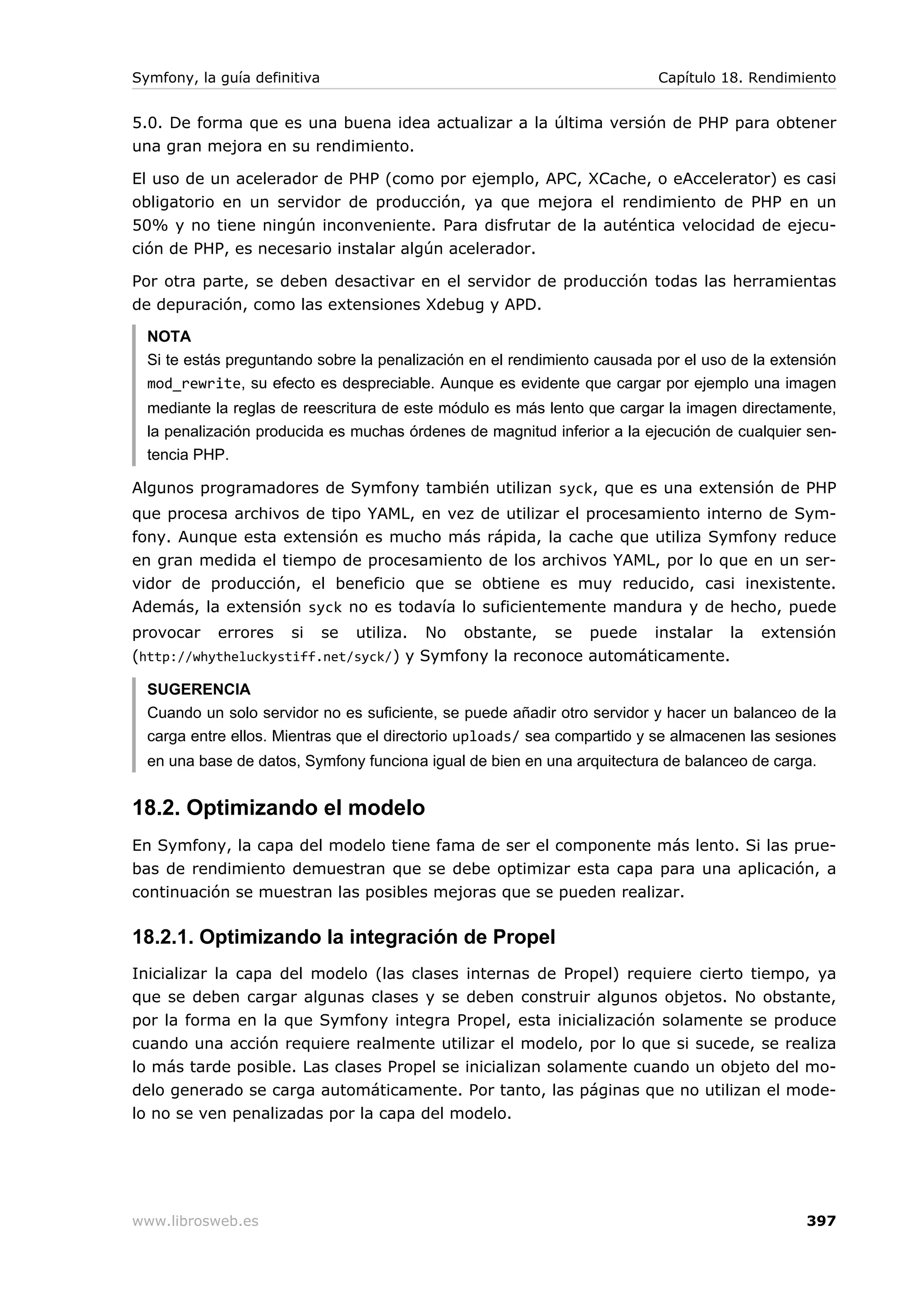 Symfony, la guía definitiva                                               Capítulo 18. Rendimiento


5.0. De forma que es una buena idea actualizar a la última versión de PHP para obtener
una gran mejora en su rendimiento.

El uso de un acelerador de PHP (como por ejemplo, APC, XCache, o eAccelerator) es casi
obligatorio en un servidor de producción, ya que mejora el rendimiento de PHP en un
50% y no tiene ningún inconveniente. Para disfrutar de la auténtica velocidad de ejecu-
ción de PHP, es necesario instalar algún acelerador.

Por otra parte, se deben desactivar en el servidor de producción todas las herramientas
de depuración, como las extensiones Xdebug y APD.

  NOTA
  Si te estás preguntando sobre la penalización en el rendimiento causada por el uso de la extensión
  mod_rewrite, su efecto es despreciable. Aunque es evidente que cargar por ejemplo una imagen
  mediante la reglas de reescritura de este módulo es más lento que cargar la imagen directamente,
  la penalización producida es muchas órdenes de magnitud inferior a la ejecución de cualquier sen-
  tencia PHP.

Algunos programadores de Symfony también utilizan syck, que es una extensión de PHP
que procesa archivos de tipo YAML, en vez de utilizar el procesamiento interno de Sym-
fony. Aunque esta extensión es mucho más rápida, la cache que utiliza Symfony reduce
en gran medida el tiempo de procesamiento de los archivos YAML, por lo que en un ser-
vidor de producción, el beneficio que se obtiene es muy reducido, casi inexistente.
Además, la extensión syck no es todavía lo suficientemente mandura y de hecho, puede
provocar errores si se utiliza. No obstante, se puede instalar la                        extensión
(http://whytheluckystiff.net/syck/) y Symfony la reconoce automáticamente.

  SUGERENCIA
  Cuando un solo servidor no es suficiente, se puede añadir otro servidor y hacer un balanceo de la
  carga entre ellos. Mientras que el directorio uploads/ sea compartido y se almacenen las sesiones
  en una base de datos, Symfony funciona igual de bien en una arquitectura de balanceo de carga.


18.2. Optimizando el modelo
En Symfony, la capa del modelo tiene fama de ser el componente más lento. Si las prue-
bas de rendimiento demuestran que se debe optimizar esta capa para una aplicación, a
continuación se muestran las posibles mejoras que se pueden realizar.

18.2.1. Optimizando la integración de Propel
Inicializar la capa del modelo (las clases internas de Propel) requiere cierto tiempo, ya
que se deben cargar algunas clases y se deben construir algunos objetos. No obstante,
por la forma en la que Symfony integra Propel, esta inicialización solamente se produce
cuando una acción requiere realmente utilizar el modelo, por lo que si sucede, se realiza
lo más tarde posible. Las clases Propel se inicializan solamente cuando un objeto del mo-
delo generado se carga automáticamente. Por tanto, las páginas que no utilizan el mode-
lo no se ven penalizadas por la capa del modelo.




www.librosweb.es                                                                               397
 