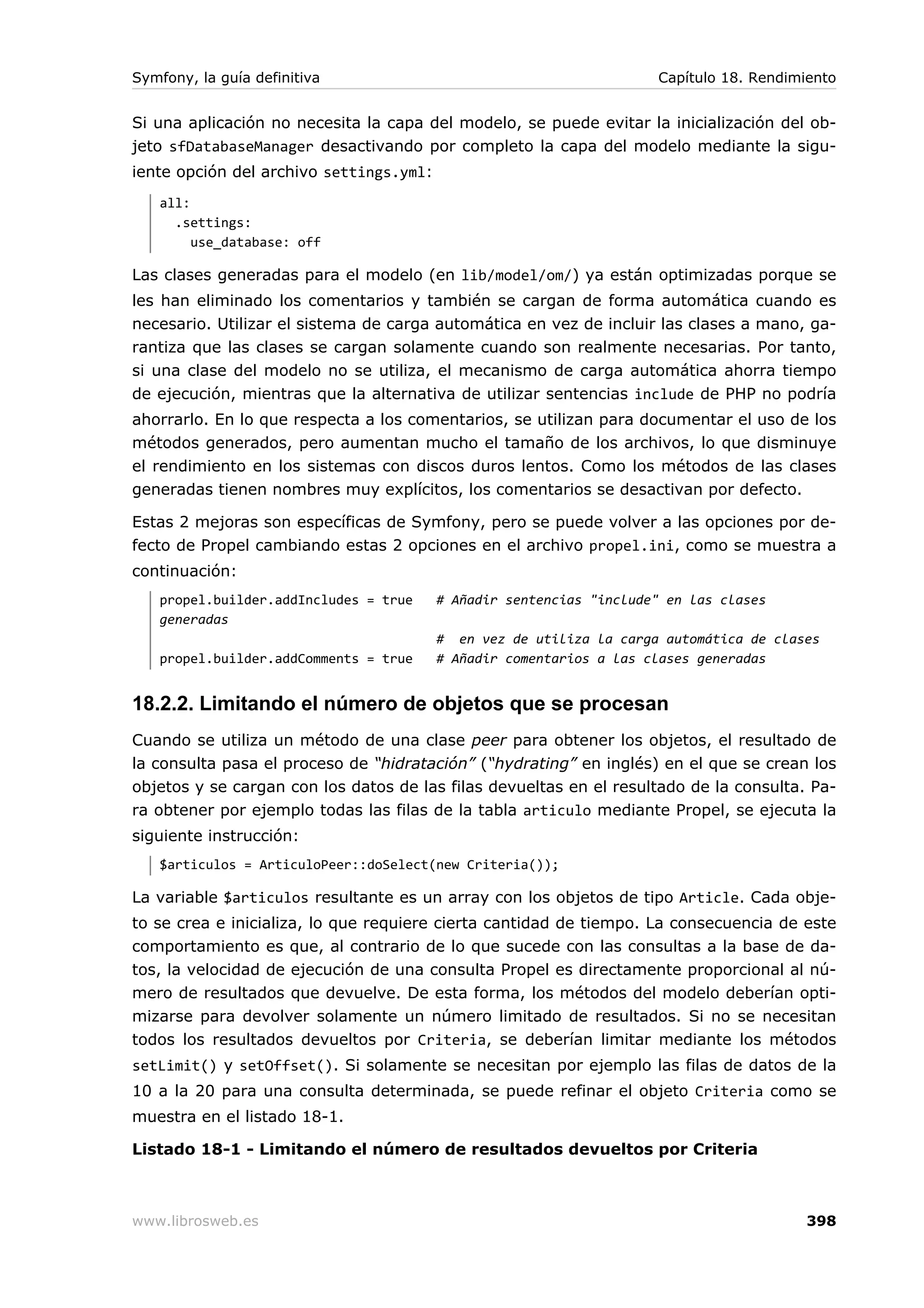 Symfony, la guía definitiva                                          Capítulo 18. Rendimiento


Si una aplicación no necesita la capa del modelo, se puede evitar la inicialización del ob-
jeto sfDatabaseManager desactivando por completo la capa del modelo mediante la sigu-
iente opción del archivo settings.yml:
   all:
     .settings:
        use_database: off

Las clases generadas para el modelo (en lib/model/om/) ya están optimizadas porque se
les han eliminado los comentarios y también se cargan de forma automática cuando es
necesario. Utilizar el sistema de carga automática en vez de incluir las clases a mano, ga-
rantiza que las clases se cargan solamente cuando son realmente necesarias. Por tanto,
si una clase del modelo no se utiliza, el mecanismo de carga automática ahorra tiempo
de ejecución, mientras que la alternativa de utilizar sentencias include de PHP no podría
ahorrarlo. En lo que respecta a los comentarios, se utilizan para documentar el uso de los
métodos generados, pero aumentan mucho el tamaño de los archivos, lo que disminuye
el rendimiento en los sistemas con discos duros lentos. Como los métodos de las clases
generadas tienen nombres muy explícitos, los comentarios se desactivan por defecto.

Estas 2 mejoras son específicas de Symfony, pero se puede volver a las opciones por de-
fecto de Propel cambiando estas 2 opciones en el archivo propel.ini, como se muestra a
continuación:
   propel.builder.addIncludes = true     # Añadir sentencias "include" en las clases
   generadas
                                         # en vez de utiliza la carga automática de clases
   propel.builder.addComments = true     # Añadir comentarios a las clases generadas


18.2.2. Limitando el número de objetos que se procesan
Cuando se utiliza un método de una clase peer para obtener los objetos, el resultado de
la consulta pasa el proceso de “hidratación” (“hydrating” en inglés) en el que se crean los
objetos y se cargan con los datos de las filas devueltas en el resultado de la consulta. Pa-
ra obtener por ejemplo todas las filas de la tabla articulo mediante Propel, se ejecuta la
siguiente instrucción:
   $articulos = ArticuloPeer::doSelect(new Criteria());

La variable $articulos resultante es un array con los objetos de tipo Article. Cada obje-
to se crea e inicializa, lo que requiere cierta cantidad de tiempo. La consecuencia de este
comportamiento es que, al contrario de lo que sucede con las consultas a la base de da-
tos, la velocidad de ejecución de una consulta Propel es directamente proporcional al nú-
mero de resultados que devuelve. De esta forma, los métodos del modelo deberían opti-
mizarse para devolver solamente un número limitado de resultados. Si no se necesitan
todos los resultados devueltos por Criteria, se deberían limitar mediante los métodos
setLimit() y setOffset(). Si solamente se necesitan por ejemplo las filas de datos de la
10 a la 20 para una consulta determinada, se puede refinar el objeto Criteria como se
muestra en el listado 18-1.

Listado 18-1 - Limitando el número de resultados devueltos por Criteria



www.librosweb.es                                                                         398
 