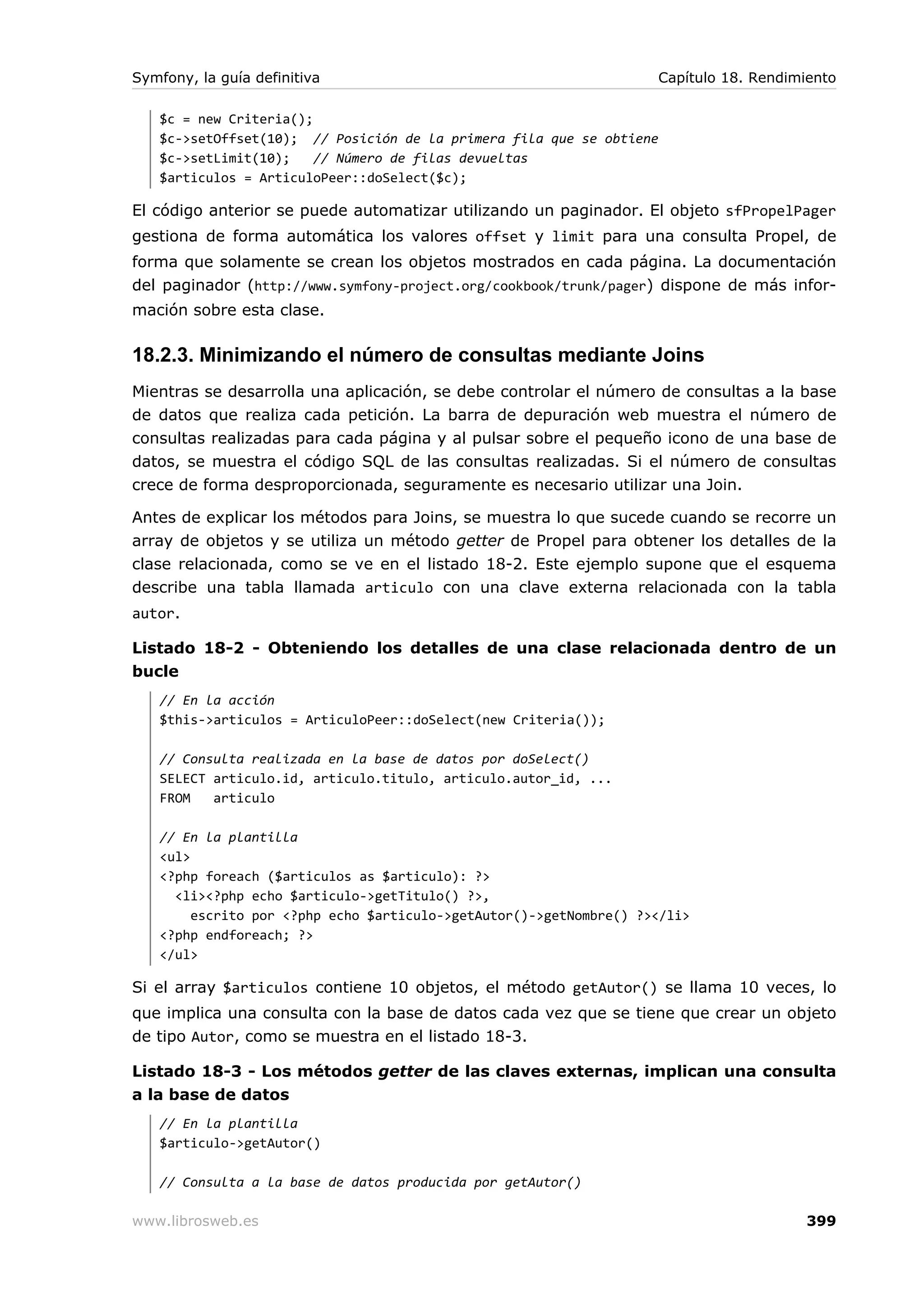 Symfony, la guía definitiva                                         Capítulo 18. Rendimiento

   $c = new Criteria();
   $c->setOffset(10); // Posición de la primera fila que se obtiene
   $c->setLimit(10);    // Número de filas devueltas
   $articulos = ArticuloPeer::doSelect($c);

El código anterior se puede automatizar utilizando un paginador. El objeto sfPropelPager
gestiona de forma automática los valores offset y limit para una consulta Propel, de
forma que solamente se crean los objetos mostrados en cada página. La documentación
del paginador (http://www.symfony-project.org/cookbook/trunk/pager) dispone de más infor-
mación sobre esta clase.

18.2.3. Minimizando el número de consultas mediante Joins
Mientras se desarrolla una aplicación, se debe controlar el número de consultas a la base
de datos que realiza cada petición. La barra de depuración web muestra el número de
consultas realizadas para cada página y al pulsar sobre el pequeño icono de una base de
datos, se muestra el código SQL de las consultas realizadas. Si el número de consultas
crece de forma desproporcionada, seguramente es necesario utilizar una Join.

Antes de explicar los métodos para Joins, se muestra lo que sucede cuando se recorre un
array de objetos y se utiliza un método getter de Propel para obtener los detalles de la
clase relacionada, como se ve en el listado 18-2. Este ejemplo supone que el esquema
describe una tabla llamada articulo con una clave externa relacionada con la tabla
autor.

Listado 18-2 - Obteniendo los detalles de una clase relacionada dentro de un
bucle
   // En la acción
   $this->articulos = ArticuloPeer::doSelect(new Criteria());

   // Consulta realizada en la base de datos por doSelect()
   SELECT articulo.id, articulo.titulo, articulo.autor_id, ...
   FROM   articulo

   // En la plantilla
   <ul>
   <?php foreach ($articulos as $articulo): ?>
     <li><?php echo $articulo->getTitulo() ?>,
        escrito por <?php echo $articulo->getAutor()->getNombre() ?></li>
   <?php endforeach; ?>
   </ul>

Si el array $articulos contiene 10 objetos, el método getAutor() se llama 10 veces, lo
que implica una consulta con la base de datos cada vez que se tiene que crear un objeto
de tipo Autor, como se muestra en el listado 18-3.

Listado 18-3 - Los métodos getter de las claves externas, implican una consulta
a la base de datos
   // En la plantilla
   $articulo->getAutor()

   // Consulta a la base de datos producida por getAutor()

www.librosweb.es                                                                        399
 