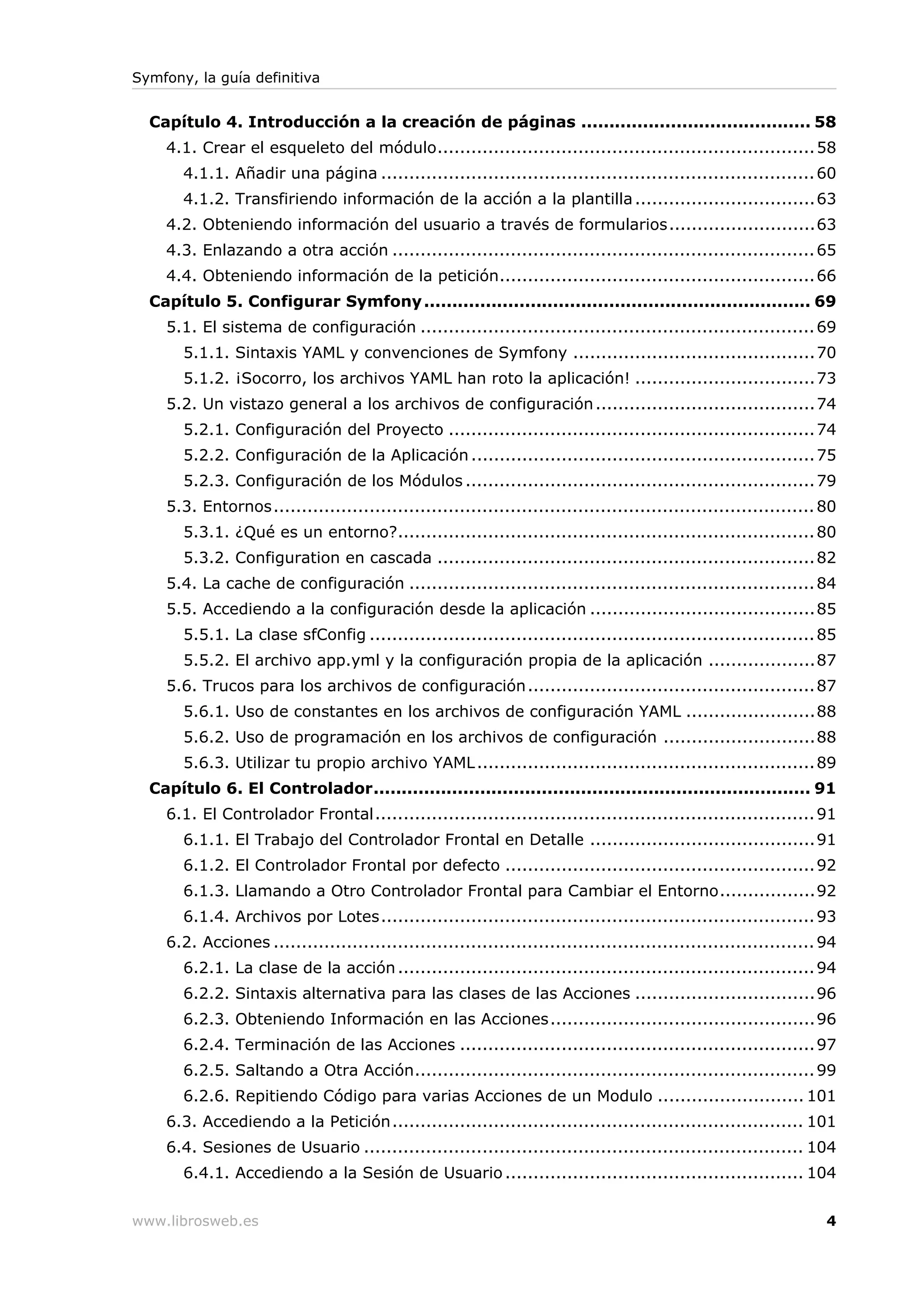 Symfony, la guía definitiva


  Capítulo 4. Introducción a la creación de páginas ......................................... 58
    4.1. Crear el esqueleto del módulo................................................................... 58
       4.1.1. Añadir una página ............................................................................. 60
       4.1.2. Transfiriendo información de la acción a la plantilla ................................63
    4.2. Obteniendo información del usuario a través de formularios..........................63
    4.3. Enlazando a otra acción ........................................................................... 65
    4.4. Obteniendo información de la petición........................................................ 66
  Capítulo 5. Configurar Symfony ..................................................................... 69
    5.1. El sistema de configuración ...................................................................... 69
       5.1.1. Sintaxis YAML y convenciones de Symfony ...........................................70
       5.1.2. ¡Socorro, los archivos YAML han roto la aplicación! ................................73
    5.2. Un vistazo general a los archivos de configuración .......................................74
       5.2.1. Configuración del Proyecto ................................................................. 74
       5.2.2. Configuración de la Aplicación ............................................................. 75
       5.2.3. Configuración de los Módulos .............................................................. 79
    5.3. Entornos................................................................................................ 80
       5.3.1. ¿Qué es un entorno?.......................................................................... 80
       5.3.2. Configuration en cascada ................................................................... 82
    5.4. La cache de configuración ........................................................................ 84
    5.5. Accediendo a la configuración desde la aplicación ........................................85
       5.5.1. La clase sfConfig ............................................................................... 85
       5.5.2. El archivo app.yml y la configuración propia de la aplicación ...................87
    5.6. Trucos para los archivos de configuración ................................................... 87
       5.6.1. Uso de constantes en los archivos de configuración YAML .......................88
       5.6.2. Uso de programación en los archivos de configuración ...........................88
       5.6.3. Utilizar tu propio archivo YAML ............................................................ 89
  Capítulo 6. El Controlador.............................................................................. 91
    6.1. El Controlador Frontal.............................................................................. 91
       6.1.1. El Trabajo del Controlador Frontal en Detalle ........................................91
       6.1.2. El Controlador Frontal por defecto ....................................................... 92
       6.1.3. Llamando a Otro Controlador Frontal para Cambiar el Entorno.................92
       6.1.4. Archivos por Lotes............................................................................. 93
    6.2. Acciones ................................................................................................ 94
       6.2.1. La clase de la acción .......................................................................... 94
       6.2.2. Sintaxis alternativa para las clases de las Acciones ................................96
       6.2.3. Obteniendo Información en las Acciones............................................... 96
       6.2.4. Terminación de las Acciones ............................................................... 97
       6.2.5. Saltando a Otra Acción....................................................................... 99
       6.2.6. Repitiendo Código para varias Acciones de un Modulo .......................... 101
    6.3. Accediendo a la Petición......................................................................... 101
    6.4. Sesiones de Usuario .............................................................................. 104
       6.4.1. Accediendo a la Sesión de Usuario ..................................................... 104


www.librosweb.es                                                                                                   4
 