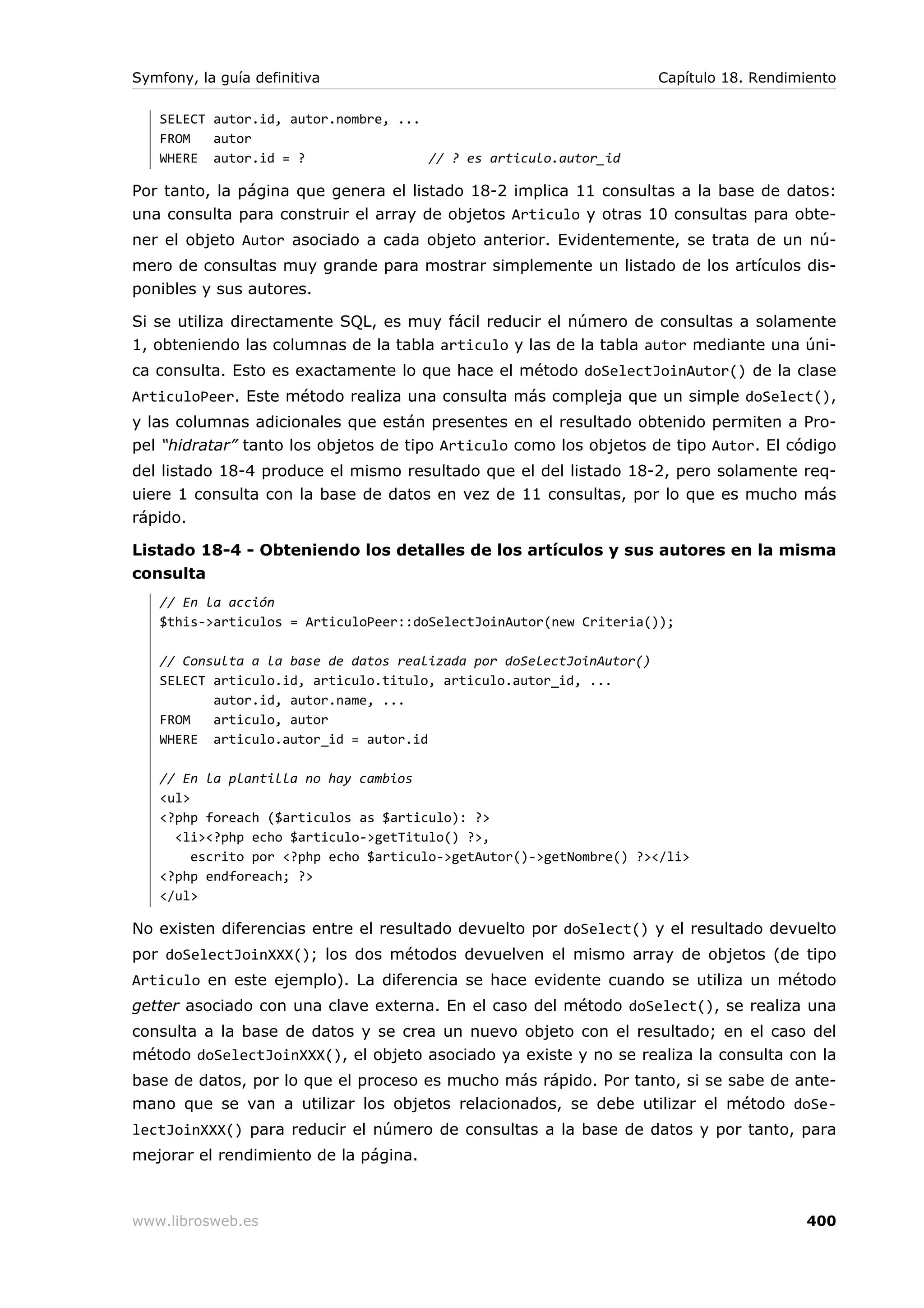 Symfony, la guía definitiva                                           Capítulo 18. Rendimiento

   SELECT autor.id, autor.nombre, ...
   FROM   autor
   WHERE autor.id = ?                 // ? es articulo.autor_id

Por tanto, la página que genera el listado 18-2 implica 11 consultas a la base de datos:
una consulta para construir el array de objetos Articulo y otras 10 consultas para obte-
ner el objeto Autor asociado a cada objeto anterior. Evidentemente, se trata de un nú-
mero de consultas muy grande para mostrar simplemente un listado de los artículos dis-
ponibles y sus autores.

Si se utiliza directamente SQL, es muy fácil reducir el número de consultas a solamente
1, obteniendo las columnas de la tabla articulo y las de la tabla autor mediante una úni-
ca consulta. Esto es exactamente lo que hace el método doSelectJoinAutor() de la clase
ArticuloPeer. Este método realiza una consulta más compleja que un simple doSelect(),
y las columnas adicionales que están presentes en el resultado obtenido permiten a Pro-
pel “hidratar” tanto los objetos de tipo Articulo como los objetos de tipo Autor. El código
del listado 18-4 produce el mismo resultado que el del listado 18-2, pero solamente req-
uiere 1 consulta con la base de datos en vez de 11 consultas, por lo que es mucho más
rápido.

Listado 18-4 - Obteniendo los detalles de los artículos y sus autores en la misma
consulta
   // En la acción
   $this->articulos = ArticuloPeer::doSelectJoinAutor(new Criteria());

   // Consulta a la base de datos realizada por doSelectJoinAutor()
   SELECT articulo.id, articulo.titulo, articulo.autor_id, ...
          autor.id, autor.name, ...
   FROM   articulo, autor
   WHERE articulo.autor_id = autor.id

   // En la plantilla no hay cambios
   <ul>
   <?php foreach ($articulos as $articulo): ?>
     <li><?php echo $articulo->getTitulo() ?>,
        escrito por <?php echo $articulo->getAutor()->getNombre() ?></li>
   <?php endforeach; ?>
   </ul>

No existen diferencias entre el resultado devuelto por doSelect() y el resultado devuelto
por doSelectJoinXXX(); los dos métodos devuelven el mismo array de objetos (de tipo
Articulo en este ejemplo). La diferencia se hace evidente cuando se utiliza un método
getter asociado con una clave externa. En el caso del método doSelect(), se realiza una
consulta a la base de datos y se crea un nuevo objeto con el resultado; en el caso del
método doSelectJoinXXX(), el objeto asociado ya existe y no se realiza la consulta con la
base de datos, por lo que el proceso es mucho más rápido. Por tanto, si se sabe de ante-
mano que se van a utilizar los objetos relacionados, se debe utilizar el método doSe-
lectJoinXXX() para reducir el número de consultas a la base de datos y por tanto, para
mejorar el rendimiento de la página.



www.librosweb.es                                                                          400
 
