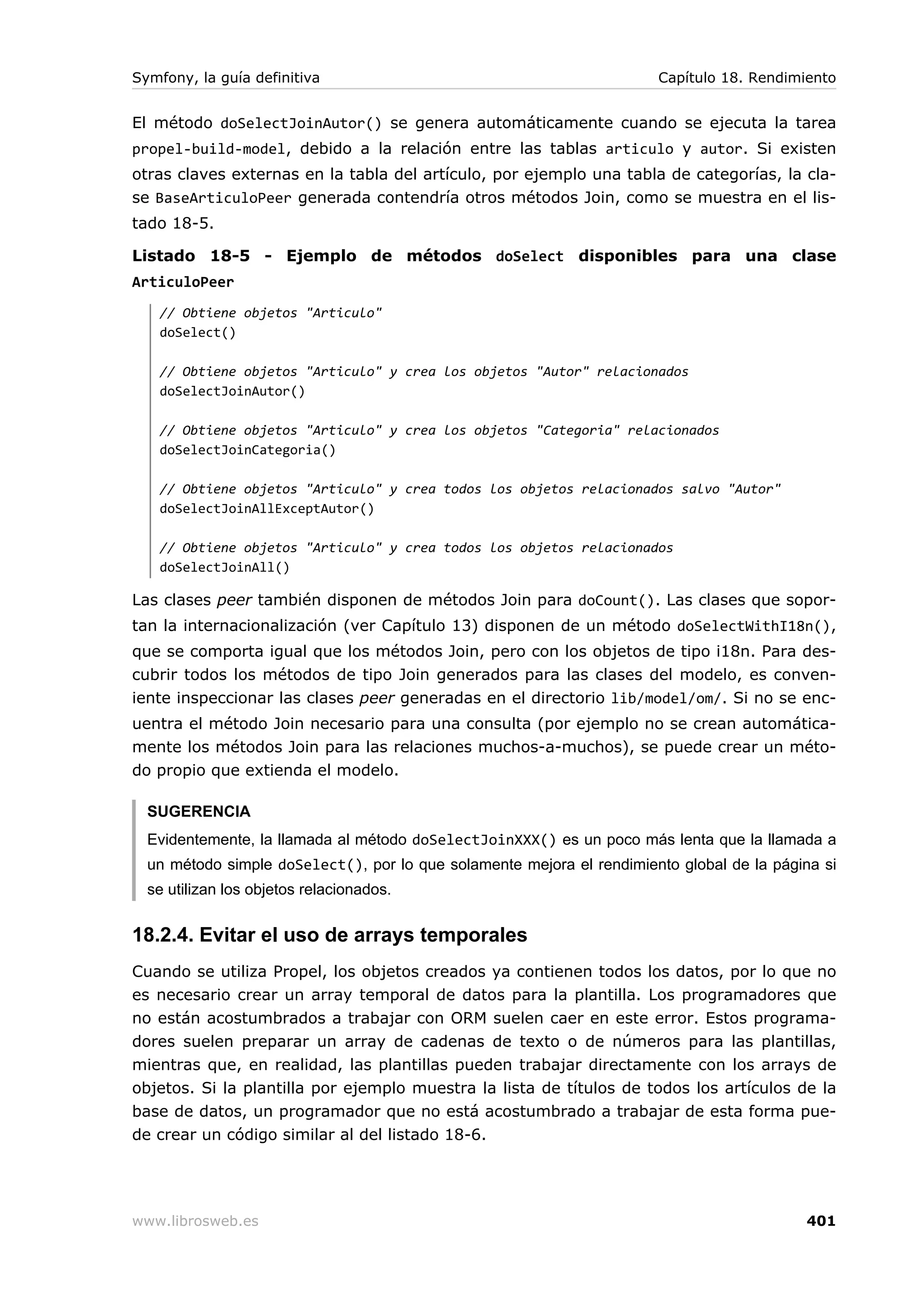 Symfony, la guía definitiva                                            Capítulo 18. Rendimiento


El método doSelectJoinAutor() se genera automáticamente cuando se ejecuta la tarea
propel-build-model, debido a la relación entre las tablas articulo y autor. Si existen
otras claves externas en la tabla del artículo, por ejemplo una tabla de categorías, la cla-
se BaseArticuloPeer generada contendría otros métodos Join, como se muestra en el lis-
tado 18-5.

Listado 18-5 - Ejemplo de métodos doSelect disponibles para una clase
ArticuloPeer
   // Obtiene objetos "Articulo"
   doSelect()

   // Obtiene objetos "Articulo" y crea los objetos "Autor" relacionados
   doSelectJoinAutor()

   // Obtiene objetos "Articulo" y crea los objetos "Categoria" relacionados
   doSelectJoinCategoria()

   // Obtiene objetos "Articulo" y crea todos los objetos relacionados salvo "Autor"
   doSelectJoinAllExceptAutor()

   // Obtiene objetos "Articulo" y crea todos los objetos relacionados
   doSelectJoinAll()

Las clases peer también disponen de métodos Join para doCount(). Las clases que sopor-
tan la internacionalización (ver Capítulo 13) disponen de un método doSelectWithI18n(),
que se comporta igual que los métodos Join, pero con los objetos de tipo i18n. Para des-
cubrir todos los métodos de tipo Join generados para las clases del modelo, es conven-
iente inspeccionar las clases peer generadas en el directorio lib/model/om/. Si no se enc-
uentra el método Join necesario para una consulta (por ejemplo no se crean automática-
mente los métodos Join para las relaciones muchos-a-muchos), se puede crear un méto-
do propio que extienda el modelo.

  SUGERENCIA
  Evidentemente, la llamada al método doSelectJoinXXX() es un poco más lenta que la llamada a
  un método simple doSelect(), por lo que solamente mejora el rendimiento global de la página si
  se utilizan los objetos relacionados.


18.2.4. Evitar el uso de arrays temporales
Cuando se utiliza Propel, los objetos creados ya contienen todos los datos, por lo que no
es necesario crear un array temporal de datos para la plantilla. Los programadores que
no están acostumbrados a trabajar con ORM suelen caer en este error. Estos programa-
dores suelen preparar un array de cadenas de texto o de números para las plantillas,
mientras que, en realidad, las plantillas pueden trabajar directamente con los arrays de
objetos. Si la plantilla por ejemplo muestra la lista de títulos de todos los artículos de la
base de datos, un programador que no está acostumbrado a trabajar de esta forma pue-
de crear un código similar al del listado 18-6.




www.librosweb.es                                                                           401
 