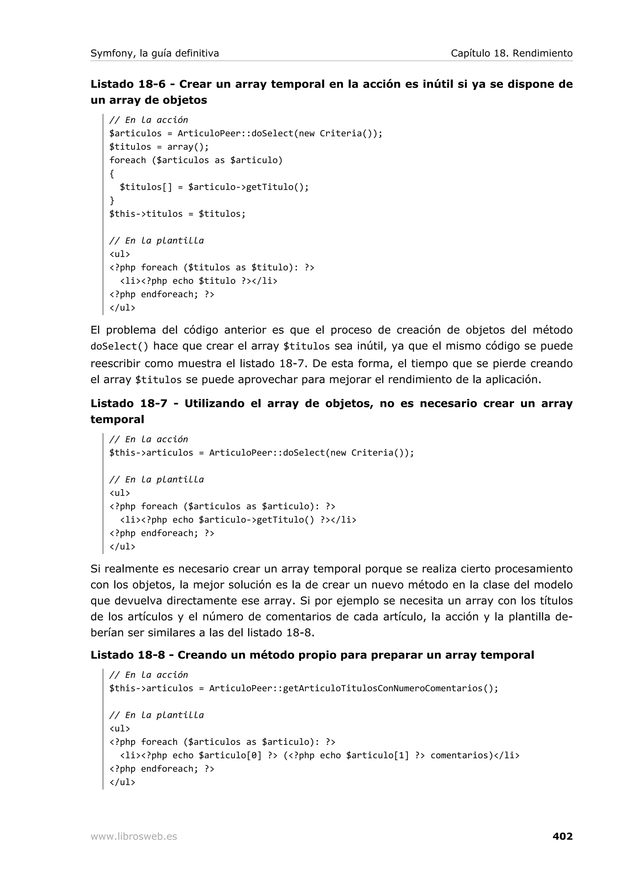 Symfony, la guía definitiva                                        Capítulo 18. Rendimiento


Listado 18-6 - Crear un array temporal en la acción es inútil si ya se dispone de
un array de objetos
   // En la acción
   $articulos = ArticuloPeer::doSelect(new Criteria());
   $titulos = array();
   foreach ($articulos as $articulo)
   {
     $titulos[] = $articulo->getTitulo();
   }
   $this->titulos = $titulos;

   // En la plantilla
   <ul>
   <?php foreach ($titulos as $titulo): ?>
     <li><?php echo $titulo ?></li>
   <?php endforeach; ?>
   </ul>

El problema del código anterior es que el proceso de creación de objetos del método
doSelect() hace que crear el array $titulos sea inútil, ya que el mismo código se puede
reescribir como muestra el listado 18-7. De esta forma, el tiempo que se pierde creando
el array $titulos se puede aprovechar para mejorar el rendimiento de la aplicación.

Listado 18-7 - Utilizando el array de objetos, no es necesario crear un array
temporal
   // En la acción
   $this->articulos = ArticuloPeer::doSelect(new Criteria());

   // En la plantilla
   <ul>
   <?php foreach ($articulos as $articulo): ?>
     <li><?php echo $articulo->getTitulo() ?></li>
   <?php endforeach; ?>
   </ul>

Si realmente es necesario crear un array temporal porque se realiza cierto procesamiento
con los objetos, la mejor solución es la de crear un nuevo método en la clase del modelo
que devuelva directamente ese array. Si por ejemplo se necesita un array con los títulos
de los artículos y el número de comentarios de cada artículo, la acción y la plantilla de-
berían ser similares a las del listado 18-8.

Listado 18-8 - Creando un método propio para preparar un array temporal
   // En la acción
   $this->articulos = ArticuloPeer::getArticuloTitulosConNumeroComentarios();

   // En la plantilla
   <ul>
   <?php foreach ($articulos as $articulo): ?>
     <li><?php echo $articulo[0] ?> (<?php echo $articulo[1] ?> comentarios)</li>
   <?php endforeach; ?>
   </ul>




www.librosweb.es                                                                       402
 