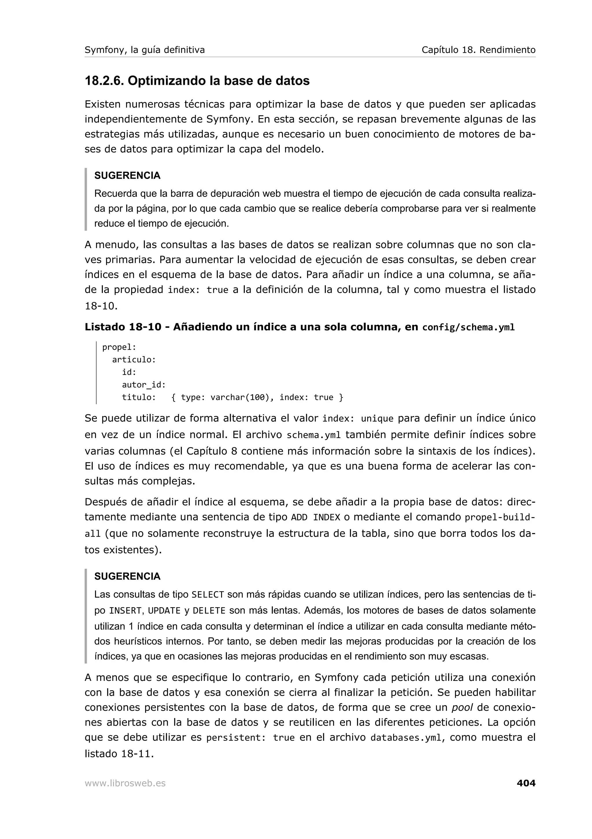 Symfony, la guía definitiva                                                 Capítulo 18. Rendimiento


18.2.6. Optimizando la base de datos
Existen numerosas técnicas para optimizar la base de datos y que pueden ser aplicadas
independientemente de Symfony. En esta sección, se repasan brevemente algunas de las
estrategias más utilizadas, aunque es necesario un buen conocimiento de motores de ba-
ses de datos para optimizar la capa del modelo.

  SUGERENCIA
  Recuerda que la barra de depuración web muestra el tiempo de ejecución de cada consulta realiza-
  da por la página, por lo que cada cambio que se realice debería comprobarse para ver si realmente
  reduce el tiempo de ejecución.

A menudo, las consultas a las bases de datos se realizan sobre columnas que no son cla-
ves primarias. Para aumentar la velocidad de ejecución de esas consultas, se deben crear
índices en el esquema de la base de datos. Para añadir un índice a una columna, se aña-
de la propiedad index: true a la definición de la columna, tal y como muestra el listado
18-10.

Listado 18-10 - Añadiendo un índice a una sola columna, en config/schema.yml
   propel:
     articulo:
       id:
       autor_id:
       titulo:   { type: varchar(100), index: true }

Se puede utilizar de forma alternativa el valor index: unique para definir un índice único
en vez de un índice normal. El archivo schema.yml también permite definir índices sobre
varias columnas (el Capítulo 8 contiene más información sobre la sintaxis de los índices).
El uso de índices es muy recomendable, ya que es una buena form