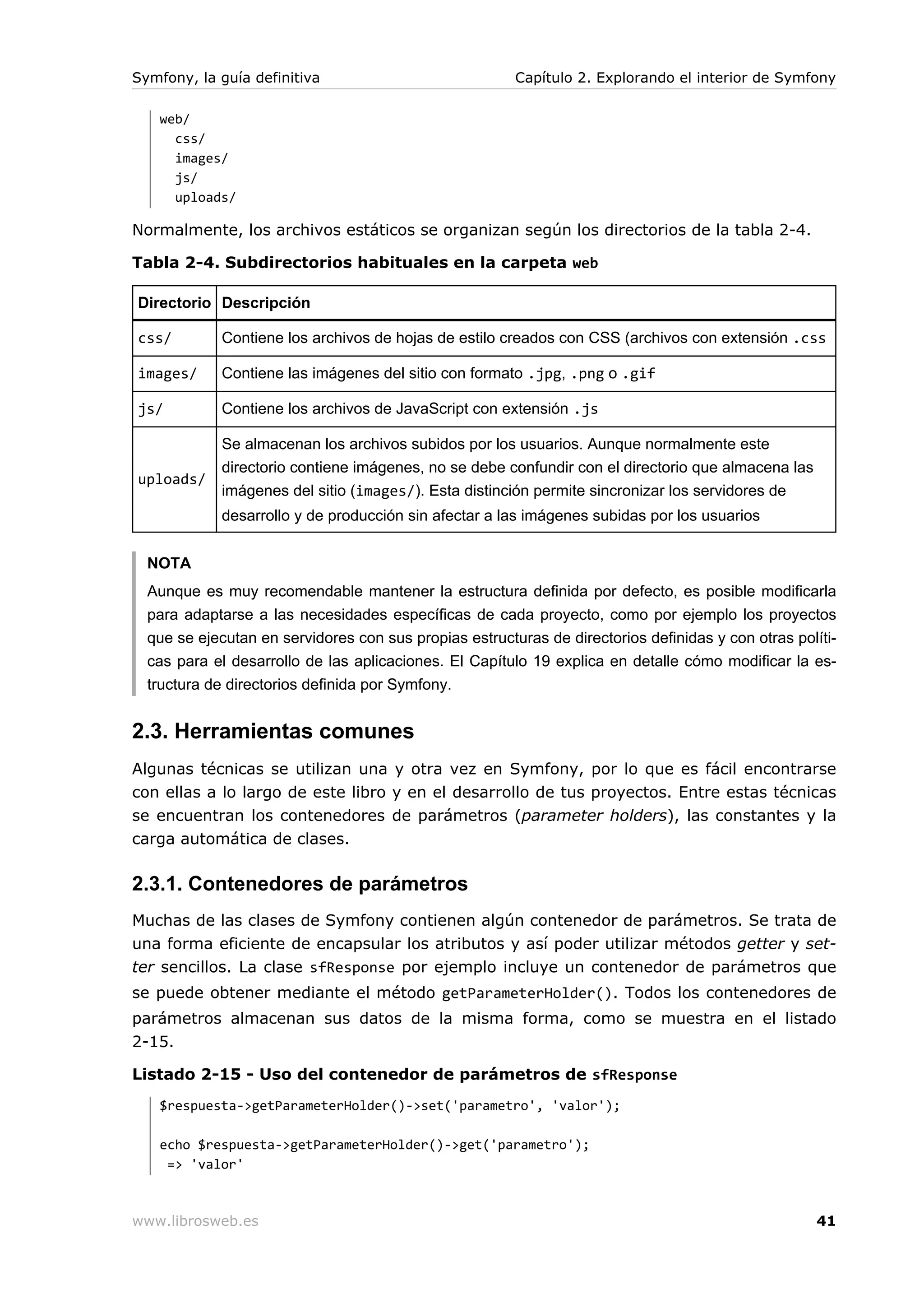 Symfony, la guía definitiva                             Capítulo 2. Explorando el interior de Symfony

   web/
     css/
     images/
     js/
     uploads/

Normalmente, los archivos estáticos se organizan según los directorios de la tabla 2-4.

Tabla 2-4. Subdirectorios habituales en la carpeta web

Directorio Descripción

css/         Contiene los archivos de hojas de estilo creados con CSS (archivos con extensión .css

images/      Contiene las imágenes del sitio con formato .jpg, .png o .gif

js/          Contiene los archivos de JavaScript con extensión .js

             Se almacenan los archivos subidos por los usuarios. Aunque normalmente este
             directorio contiene imágenes, no se debe confundir con el directorio que almacena las
uploads/
             imágenes del sitio (images/). Esta distinción permite sincronizar los servidores de
             desarrollo y de producción sin afectar a las imágenes subidas por los usuarios


  NOTA
  Aunque es muy recomendable mantener la estructura definida por defecto, es posible modificarla
  para adaptarse a las necesidades específicas de cada proyecto, como por ejemplo los proyectos
  que se ejecutan en servidores con sus propias estructuras de directorios definidas y con otras políti-
  cas para el desarrollo de las aplicaciones. El Capítulo 19 explica en detalle cómo modificar la es-
  tructura de directorios definida por Symfony.


2.3. Herramientas comunes
Algunas técnicas se utilizan una y otra vez en Symfony, por lo que es fácil encontrarse
con ellas a lo largo de este libro y en el desarrollo de tus proyectos. Entre estas técnicas
se encuentran los contenedores de parámetros (parameter holders), las constantes y la
carga automática de clases.

2.3.1. Contenedores de parámetros
Muchas de las clases de Symfony contienen algún contenedor de parámetros. Se trata de
una forma eficiente de encapsular los atributos y así poder utilizar métodos getter y set-
ter sencillos. La clase sfResponse por ejemplo incluye un contenedor de parámetros que
se puede obtener mediante el método getParameterHolder(). Todos los contenedores de
parámetros almacenan sus datos de la misma forma, como se muestra en el listado
2-15.

Listado 2-15 - Uso del contenedor de parámetros de sfResponse
   $respuesta->getParameterHolder()->set('parametro', 'valor');

   echo $respuesta->getParameterHolder()->get('parametro');
    => 'valor'



www.librosweb.es                                                                                     41
 