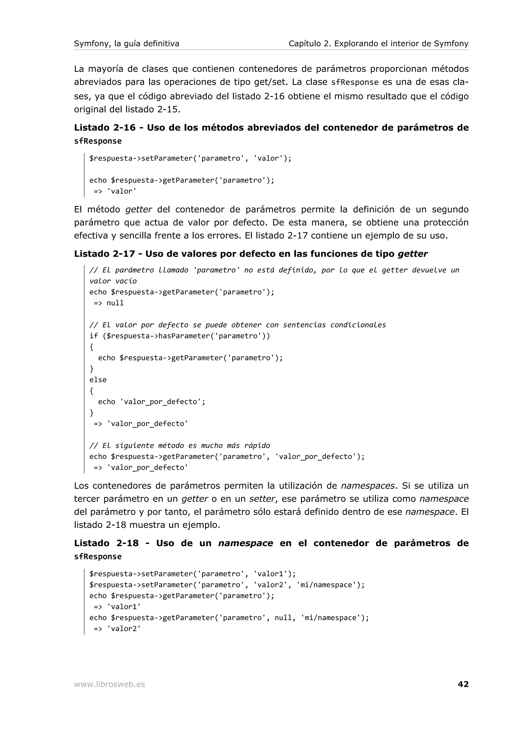 Symfony, la guía definitiva                      Capítulo 2. Explorando el interior de Symfony


La mayoría de clases que contienen contenedores de parámetros proporcionan métodos
abreviados para las operaciones de tipo get/set. La clase sfResponse es una de esas cla-
ses, ya que el código abreviado del listado 2-16 obtiene el mismo resultado que el código
original del listado 2-15.

Listado 2-16 - Uso de los métodos abreviados del contenedor de parámetros de
sfResponse
   $respuesta->setParameter('parametro', 'valor');

   echo $respuesta->getParameter('parametro');
    => 'valor'

El método getter del contenedor de parámetros permite la definición de un segundo
parámetro que actua de valor por defecto. De esta manera, se obtiene una protección
efectiva y sencilla frente a los errores. El listado 2-17 contiene un ejemplo de su uso.

Listado 2-17 - Uso de valores por defecto en las funciones de tipo getter
   // El parámetro llamado 'parametro' no está definido, por lo que el getter devuelve un
   valor vacío
   echo $respuesta->getParameter('parametro');
    => null

   // El valor por defecto se puede obtener con sentencias condicionales
   if ($respuesta->hasParameter('parametro'))
   {
      echo $respuesta->getParameter('parametro');
   }
   else
   {
      echo 'valor_por_defecto';
   }
     => 'valor_por_defecto'

   // El siguiente método es mucho más rápido
   echo $respuesta->getParameter('parametro', 'valor_por_defecto');
    => 'valor_por_defecto'

Los contenedores de parámetros permiten la utilización de namespaces. Si se utiliza un
tercer parámetro en un getter o en un setter, ese parámetro se utiliza como namespace
del parámetro y por tanto, el parámetro sólo estará definido dentro de ese namespace. El
listado 2-18 muestra un ejemplo.

Listado 2-18 - Uso de un namespace en el contenedor de parámetros de
sfResponse
   $respuesta->setParameter('parametro', 'valor1');
   $respuesta->setParameter('parametro', 'valor2', 'mi/namespace');
   echo $respuesta->getParameter('parametro');
    => 'valor1'
   echo $respuesta->getParameter('parametro', null, 'mi/namespace');
    => 'valor2'




www.librosweb.es                                                                           42
 