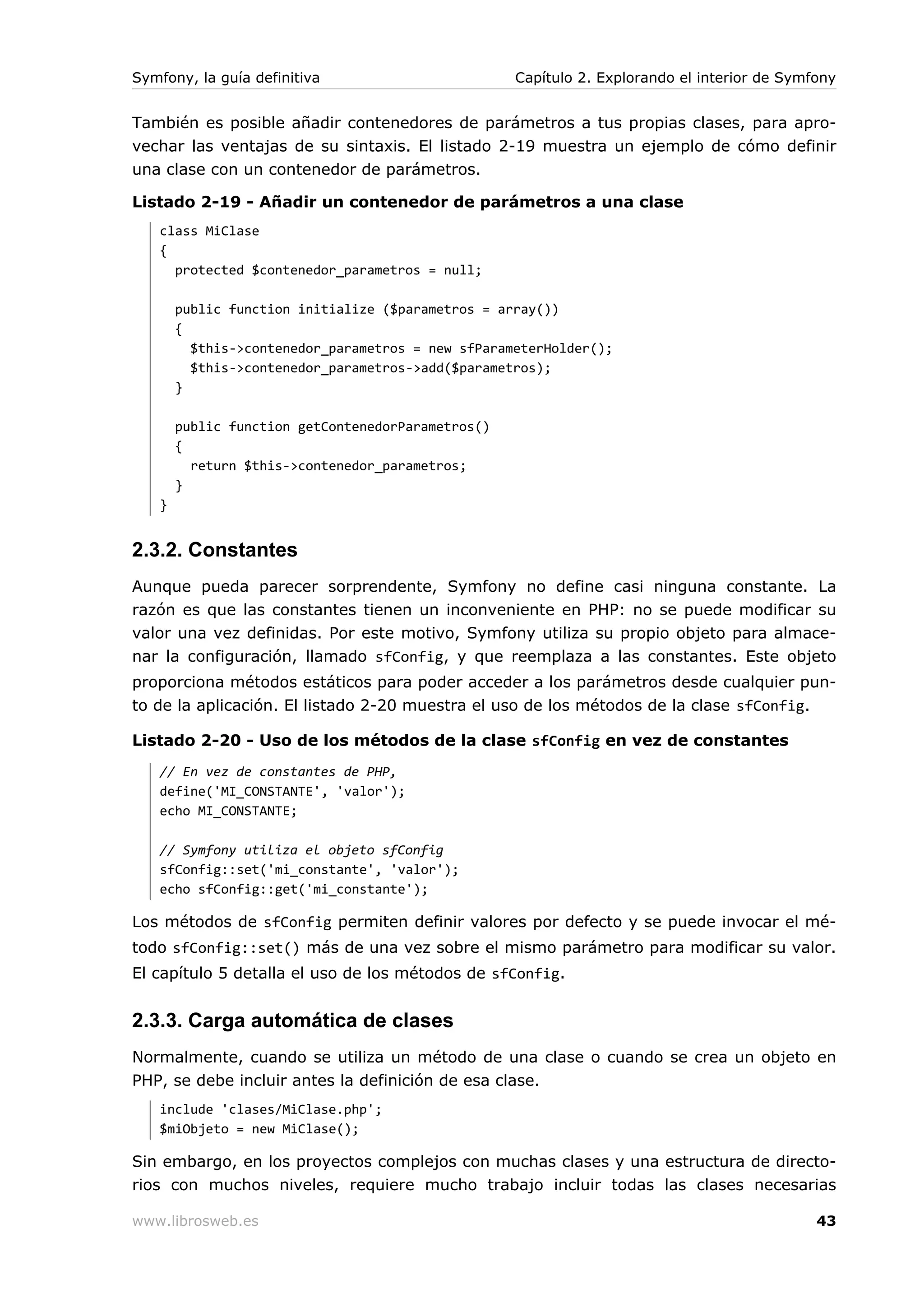 Symfony, la guía definitiva                        Capítulo 2. Explorando el interior de Symfony


También es posible añadir contenedores de parámetros a tus propias clases, para apro-
vechar las ventajas de su sintaxis. El listado 2-19 muestra un ejemplo de cómo definir
una clase con un contenedor de parámetros.

Listado 2-19 - Añadir un contenedor de parámetros a una clase
   class MiClase
   {
     protected $contenedor_parametros = null;

       public function initialize ($parametros = array())
       {
         $this->contenedor_parametros = new sfParameterHolder();
         $this->contenedor_parametros->add($parametros);
       }

       public function getContenedorParametros()
       {
         return $this->contenedor_parametros;
       }
   }


2.3.2. Constantes
Aunque pueda parecer sorprendente, Symfony no define casi ninguna constante. La
razón es que las constantes tienen un inconveniente en PHP: no se puede modificar su
valor una vez definidas. Por este motivo, Symfony utiliza su propio objeto para almace-
nar la configuración, llamado sfConfig, y que reemplaza a las constantes. Este objeto
proporciona métodos estáticos para poder acceder a los parámetros desde cualquier pun-
to de la aplicación. El listado 2-20 muestra el uso de los métodos de la clase sfConfig.

Listado 2-20 - Uso de los métodos de la clase sfConfig en vez de constantes
   // En vez de constantes de PHP,
   define('MI_CONSTANTE', 'valor');
   echo MI_CONSTANTE;

   // Symfony utiliza el objeto sfConfig
   sfConfig::set('mi_constante', 'valor');
   echo sfConfig::get('mi_constante');

Los métodos de sfConfig permiten definir valores por defecto y se puede invocar el mé-
todo sfConfig::set() más de una vez sobre el mismo parámetro para modificar su valor.
El capítulo 5 detalla el uso de los métodos de sfConfig.


2.3.3. Carga automática de clases
Normalmente, cuando se utiliza un método de una clase o cuando se crea un objeto en
PHP, se debe incluir antes la definición de esa clase.
   include 'clases/MiClase.php';
   $miObjeto = new MiClase();

Sin embargo, en los proyectos complejos con muchas clases y una estructura de directo-
rios con muchos niveles, requiere mucho trabajo incluir todas las clases necesarias

www.librosweb.es                                                                             43
 