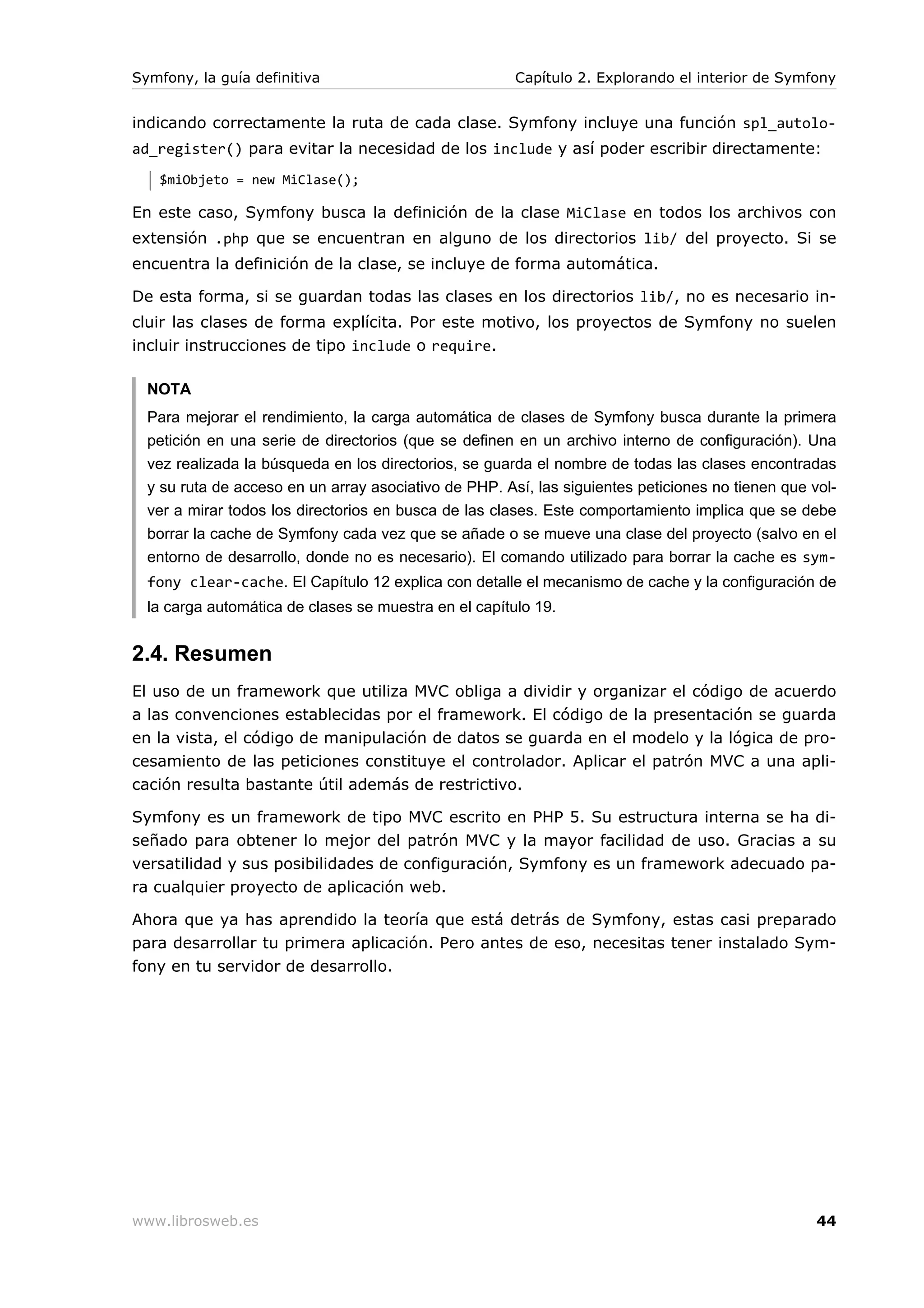 Symfony, la guía definitiva                            Capítulo 2. Explorando el interior de Symfony


indicando correctamente la ruta de cada clase. Symfony incluye una función spl_autolo-
ad_register() para evitar la necesidad de los include y así poder escribir directamente:
   $miObjeto = new MiClase();

En este caso, Symfony busca la definición de la clase MiClase en todos los archivos con
extensión .php que se encuentran en alguno de los directorios lib/ del proyecto. Si se
encuentra la definición de la clase, se incluye de forma automática.

De esta forma, si se guardan todas las clases en los directorios lib/, no es necesario in-
cluir las clases de forma explícita. Por este motivo, los proyectos de Symfony no suelen
incluir instrucciones de tipo include o require.

  NOTA
  Para mejorar el rendimiento, la carga automática de clases de Symfony busca durante la primera
  petición en una serie de directorios (que se definen en un archivo interno de configuración). Una
  vez realizada la búsqueda en los directorios, se guarda el nombre de todas las clases encontradas
  y su ruta de acceso en un array asociativo de PHP. Así, las siguientes peticiones no tienen que vol-
  ver a mirar todos los directorios en busca de las clases. Este comportamiento implica que se debe
  borrar la cache de Symfony cada vez que se añade o se mueve una clase del proyecto (salvo en el
  entorno de desarrollo, donde no es necesario). El comando utilizado para borrar la cache es sym-
  fony clear-cache. El Capítulo 12 explica con detalle el mecanismo de cache y la configuración de
  la carga automática de clases se muestra en el capítulo 19.


2.4. Resumen
El uso de un framework que utiliza MVC obliga a dividir y organizar el código de acuerdo
a las convenciones establecidas por el framework. El código de la presentación se guarda
en la vista, el código de manipulación de datos se guarda en el modelo y la lógica de pro-
cesamiento de las peticiones constituye el controlador. Aplicar el patrón MVC a una apli-
cación resulta bastante útil además de restrictivo.

Symfony es un framework de tipo MVC escrito en PHP 5. Su estructura interna se ha di-
señado para obtener lo mejor del patrón MVC y la mayor facilidad de uso. Gracias a su
versatilidad y sus posibilidades de configuración, Symfony es un framework adecuado pa-
ra cualquier proyecto de aplicación web.

Ahora que ya has aprendido la teoría que está detrás de Symfony, estas casi preparado
para desarrollar tu primera aplicación. Pero antes de eso, necesitas tener instalado Sym-
fony en tu servidor de desarrollo.




www.librosweb.es                                                                                   44
 
