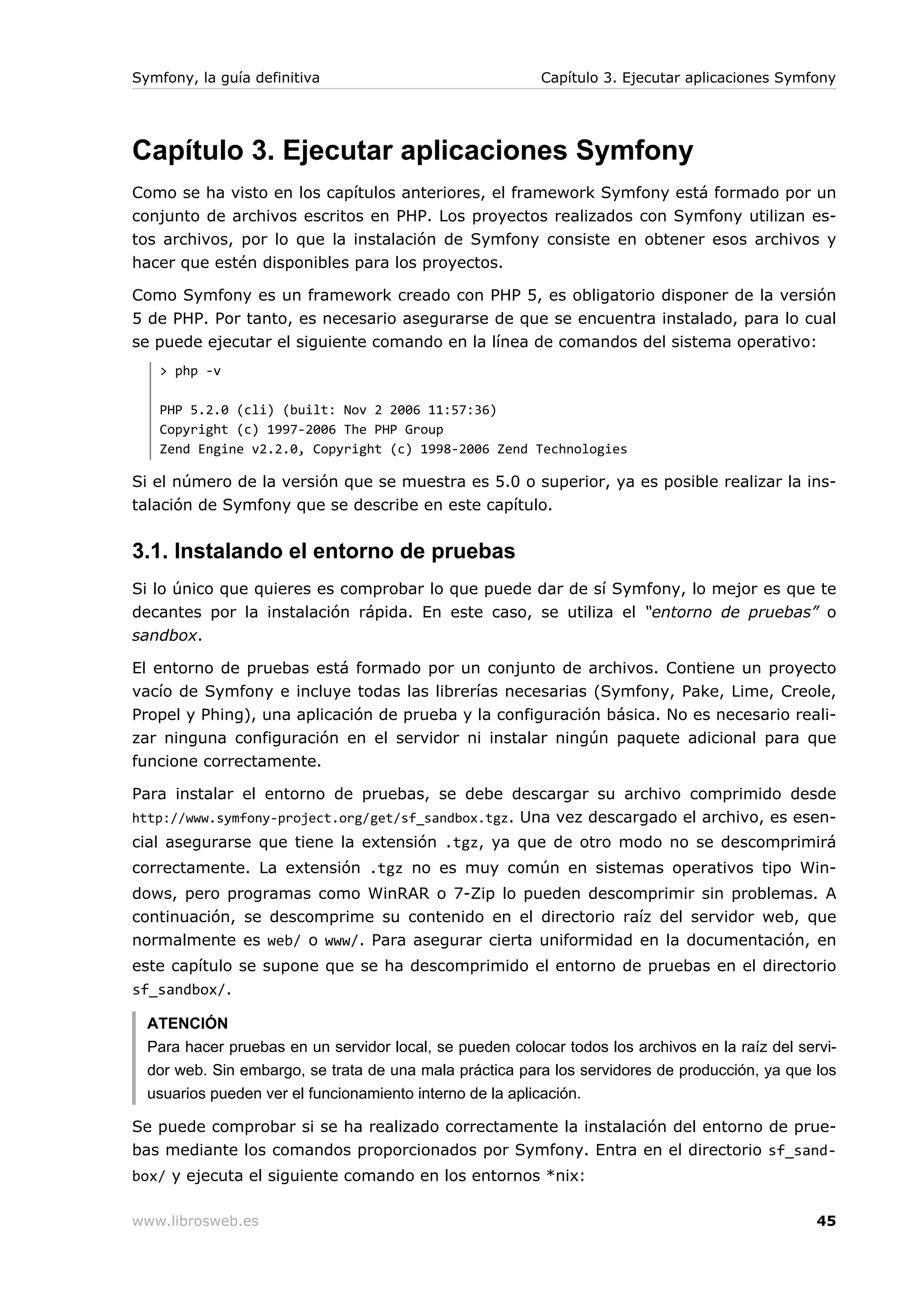 Symfony, la guía definitiva                               Capítulo 3. Ejecutar aplicaciones Symfony




Capítulo 3. Ejecutar aplicaciones Symfony
Como se ha visto en los capítulos anteriores, el framework Symfony está formado por un
conjunto de archivos escritos en PHP. Los proyectos realizados con Symfony utilizan es-
tos archivos, por lo que la instalación de Symfony consiste en obtener esos archivos y
hacer que estén disponibles para los proyectos.

Como Symfony es un framework creado con PHP 5, es obligatorio disponer de la versión
5 de PHP. Por tanto, es necesario asegurarse de que se encuentra instalado, para lo cual
se puede ejecutar el siguiente comando en la línea de comandos del sistema operativo:
   > php -v

   PHP 5.2.0 (cli) (built: Nov 2 2006 11:57:36)
   Copyright (c) 1997-2006 The PHP Group
   Zend Engine v2.2.0, Copyright (c) 1998-2006 Zend Technologies

Si el número de la versión que se muestra es 5.0 o superior, ya es posible realizar la ins-
talación de Symfony que se describe en este capítulo.


3.1. Instalando el entorno de pruebas
Si lo único que quieres es comprobar lo que puede dar de sí Symfony, lo mejor es que te
decantes por la instalación rápida. En este caso, se utiliza el “entorno de pruebas” o
sandbox.

El entorno de pruebas está formado por un conjunto de archivos. Contiene un proyecto
vacío de Symfony e incluye todas las librerías necesarias (Symfony, Pake, Lime, Creole,
Propel y Phing), una aplicación de prueba y la configuración básica. No es necesario reali-
zar ninguna configuración en el servidor ni instalar ningún paquete adicional para que
funcione correctamente.

Para instalar el entorno de pruebas, se debe descargar su archivo comprimido desde
http://www.symfony-project.org/get/sf_sandbox.tgz. Una vez descargado el archivo, es esen-
cial asegurarse que tiene la extensión .tgz, ya que de otro modo no se descomprimirá
correctamente. La extensión .tgz no es muy común en sistemas operativos tipo Win-
dows, pero programas como WinRAR o 7-Zip lo pueden descomprimir sin problemas. A
continuación, se descomprime su contenido en el directorio raíz del servidor web, que
normalmente es web/ o www/. Para asegurar cierta uniformidad en la documentación, en
este capítulo se supone que se ha descomprimido el entorno de pruebas en el directorio
sf_sandbox/.

  ATENCIÓN
  Para hacer pruebas en un servidor local, se pueden colocar todos los archivos en la raíz del servi-
  dor web. Sin embargo, se trata de una mala práctica para los servidores de producción, ya que los
  usuarios pueden ver el funcionamiento interno de la aplicación.

Se puede comprobar si se ha realizado correctamente la instalación del entorno de prue-
bas mediante los comandos proporcionados por Symfony. Entra en el directorio sf_sand-
box/ y ejecuta el siguiente comando en los entornos *nix:

www.librosweb.es                                                                                  45
 