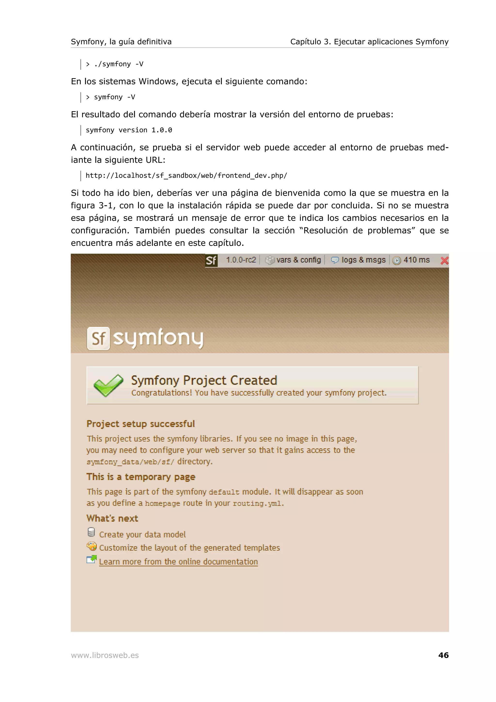Symfony, la guía definitiva                            Capítulo 3. Ejecutar aplicaciones Symfony

   > ./symfony -V

En los sistemas Windows, ejecuta el siguiente comando:
   > symfony -V

El resultado del comando debería mostrar la versión del entorno de pruebas:
   symfony version 1.0.0

A continuación, se prueba si el servidor web puede acceder al entorno de pruebas med-
iante la siguiente URL:
   http://localhost/sf_sandbox/web/frontend_dev.php/

Si todo ha ido bien, deberías ver una página de bienvenida como la que se muestra en la
figura 3-1, con lo que la instalación rápida se puede dar por concluida. Si no se muestra
esa página, se mostrará un mensaje de error que te indica los cambios necesarios en la
configuración. También puedes consultar la sección “Resolución de problemas” que se
encuentra más adelante en este capítulo.




www.librosweb.es                                                                             46
 