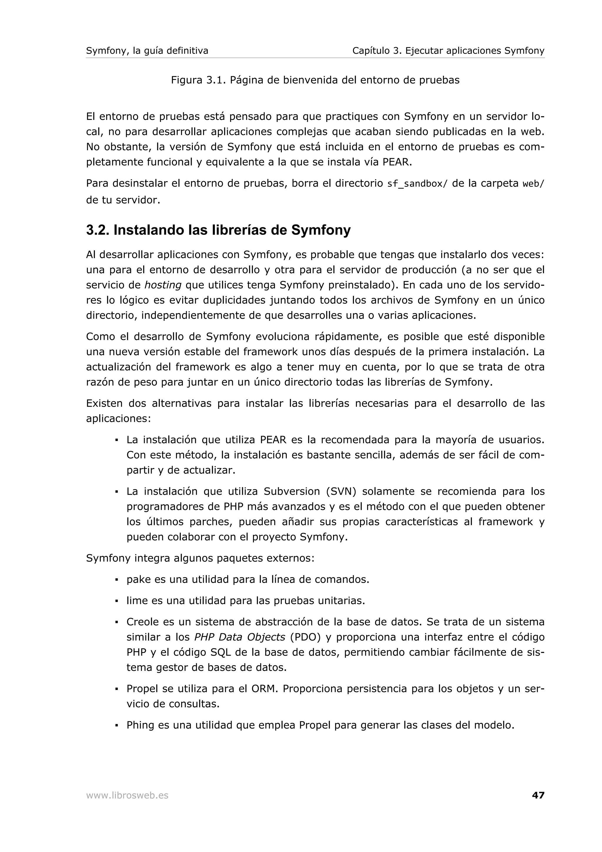 Symfony, la guía definitiva                          Capítulo 3. Ejecutar aplicaciones Symfony


                   Figura 3.1. Página de bienvenida del entorno de pruebas


El entorno de pruebas está pensado para que practiques con Symfony en un servidor lo-
cal, no para desarrollar aplicaciones complejas que acaban siendo publicadas en la web.
No obstante, la versión de Symfony que está incluida en el entorno de pruebas es com-
pletamente funcional y equivalente a la que se instala vía PEAR.

Para desinstalar el entorno de pruebas, borra el directorio sf_sandbox/ de la carpeta web/
de tu servidor.


3.2. Instalando las librerías de Symfony
Al desarrollar aplicaciones con Symfony, es probable que tengas que instalarlo dos veces:
una para el entorno de desarrollo y otra para el servidor de producción (a no ser que el
servicio de hosting que utilices tenga Symfony preinstalado). En cada uno de los servido-
res lo lógico es evitar duplicidades juntando todos los archivos de Symfony en un único
directorio, independientemente de que desarrolles una o varias aplicaciones.

Como el desarrollo de Symfony evoluciona rápidamente, es posible que esté disponible
una nueva versión estable del framework unos días después de la primera instalación. La
actualización del framework es algo a tener muy en cuenta, por lo que se trata de otra
razón de peso para juntar en un único directorio todas las librerías de Symfony.

Existen dos alternativas para instalar las librerías necesarias para el desarrollo de las
aplicaciones:

      ▪ La instalación que utiliza PEAR es la recomendada para la mayoría de usuarios.
        Con este método, la instalación es bastante sencilla, además de ser fácil de com-
        partir y de actualizar.

      ▪ La instalación que utiliza Subversion (SVN) solamente se recomienda para los
        programadores de PHP más avanzados y es el método con el que pueden obtener
        los últimos parches, pueden añadir sus propias características al framework y
        pueden colaborar con el proyecto Symfony.

Symfony integra algunos paquetes externos:

      ▪ pake es una utilidad para la línea de comandos.

      ▪ lime es una utilidad para las pruebas unitarias.

      ▪ Creole es un sistema de abstracción de la base de datos. Se trata de un sistema
        similar a los PHP Data Objects (PDO) y proporciona una interfaz entre el código
        PHP y el código SQL de la base de datos, permitiendo cambiar fácilmente de sis-
        tema gestor de bases de datos.

      ▪ Propel se utiliza para el ORM. Proporciona persistencia para los objetos y un ser-
        vicio de consultas.

      ▪ Phing es una utilidad que emplea Propel para generar las clases del modelo.




www.librosweb.es                                                                           47
 