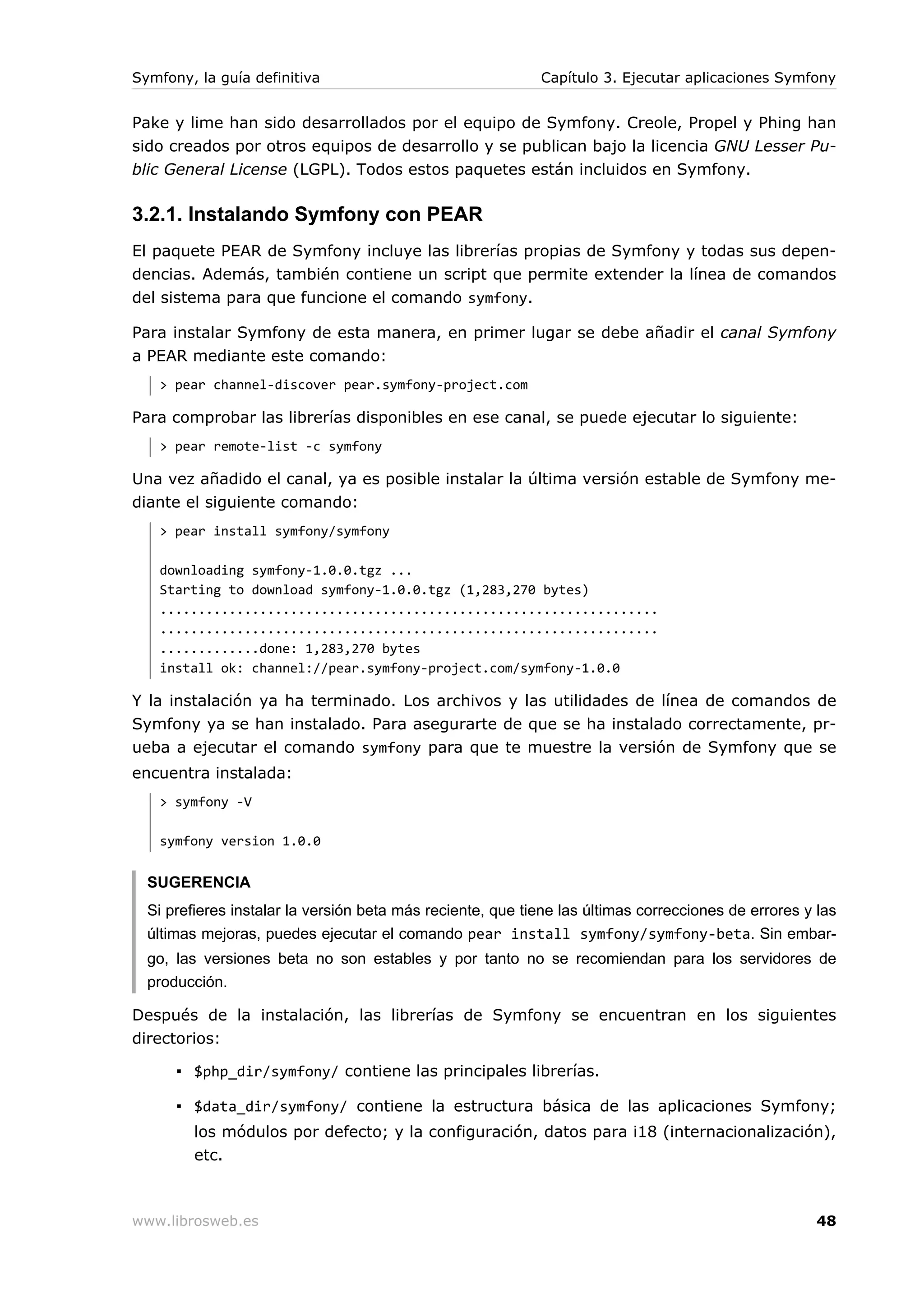 Symfony, la guía definitiva                                 Capítulo 3. Ejecutar aplicaciones Symfony


Pake y lime han sido desarrollados por el equipo de Symfony. Creole, Propel y Phing han
sido creados por otros equipos de desarrollo y se publican bajo la licencia GNU Lesser Pu-
blic General License (LGPL). Todos estos paquetes están incluidos en Symfony.

3.2.1. Instalando Symfony con PEAR
El paquete PEAR de Symfony incluye las librerías propias de Symfony y todas sus depen-
dencias. Además, también contiene un script que permite extender la línea de comandos
del sistema para que funcione el comando symfony.

Para instalar Symfony de esta manera, en primer lugar se debe añadir el canal Symfony
a PEAR mediante este comando:
   > pear channel-discover pear.symfony-project.com

Para comprobar las librerías disponibles en ese canal, se puede ejecutar lo siguiente:
   > pear remote-list -c symfony

Una vez añadido el canal, ya es posible instalar la última versión estable de Symfony me-
diante el siguiente comando:
   > pear install symfony/symfony

   downloading symfony-1.0.0.tgz ...
   Starting to download symfony-1.0.0.tgz (1,283,270 bytes)
   .................................................................
   .................................................................
   .............done: 1,283,270 bytes
   install ok: channel://pear.symfony-project.com/symfony-1.0.0

Y la instalación ya ha terminado. Los archivos y las utilidades de línea de comandos de
Symfony ya se han instalado. Para asegurarte de que se ha instalado correctamente, pr-
ueba a ejecutar el comando symfony para que te muestre la versión de Symfony que se
encuentra instalada:
   > symfony -V

   symfony version 1.0.0


  SUGERENCIA
  Si prefieres instalar la versión beta más reciente, que tiene las últimas correcciones de errores y las
  últimas mejoras, puedes ejecutar el comando pear install symfony/symfony-beta. Sin embar-
  go, las versiones beta no son estables y por tanto no se recomiendan para los servidores de
  producción.

Después de la instalación, las librerías de Symfony se encuentran en los siguientes
directorios:

      ▪ $php_dir/symfony/ contiene las principales librerías.

      ▪ $data_dir/symfony/ contiene la estructura básica de las aplicaciones Symfony;
         los módulos por defecto; y la configuración, datos para i18 (internacionalización),
         etc.



www.librosweb.es                                                                                      48
 