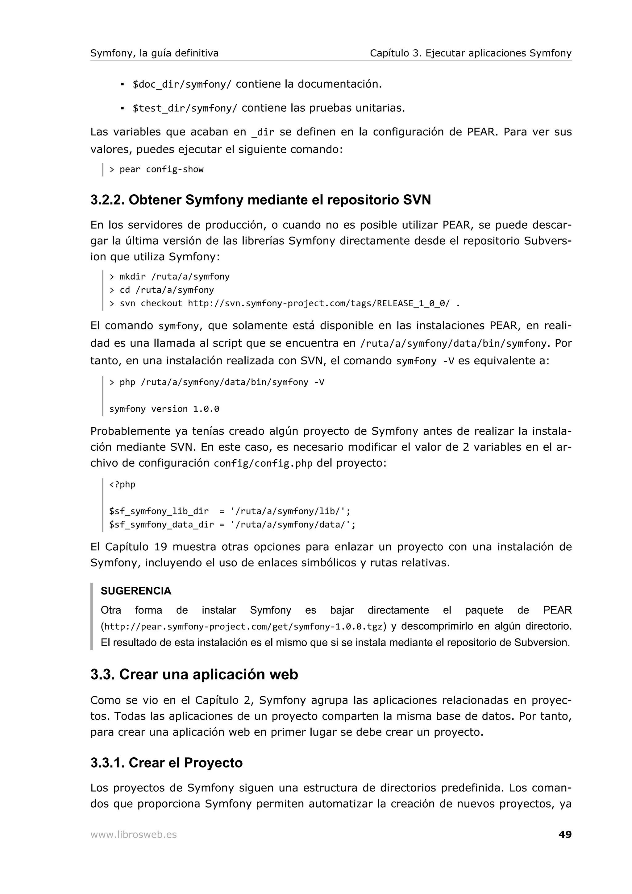 Symfony, la guía definitiva                                Capítulo 3. Ejecutar aplicaciones Symfony


      ▪ $doc_dir/symfony/ contiene la documentación.

      ▪ $test_dir/symfony/ contiene las pruebas unitarias.

Las variables que acaban en _dir se definen en la configuración de PEAR. Para ver sus
valores, puedes ejecutar el siguiente comando:
   > pear config-show


3.2.2. Obtener Symfony mediante el repositorio SVN
En los servidores de producción, o cuando no es posible utilizar PEAR, se puede descar-
gar la última versión de las librerías Symfony directamente desde el repositorio Subvers-
ion que utiliza Symfony:
   > mkdir /ruta/a/symfony
   > cd /ruta/a/symfony
   > svn checkout http://svn.symfony-project.com/tags/RELEASE_1_0_0/ .

El comando symfony, que solamente está disponible en las instalaciones PEAR, en reali-
dad es una llamada al script que se encuentra en /ruta/a/symfony/data/bin/symfony. Por
tanto, en una instalación realizada con SVN, el comando symfony -V es equivalente a:
   > php /ruta/a/symfony/data/bin/symfony -V

   symfony version 1.0.0

Probablemente ya tenías creado algún proyecto de Symfony antes de realizar la instala-
ción mediante SVN. En este caso, es necesario modificar el valor de 2 variables en el ar-
chivo de configuración config/config.php del proyecto:
   <?php

   $sf_symfony_lib_dir = '/ruta/a/symfony/lib/';
   $sf_symfony_data_dir = '/ruta/a/symfony/data/';

El Capítulo 19 muestra otras opciones para enlazar un proyecto con una instalación de
Symfony, incluyendo el uso de enlaces simbólicos y rutas relativas.

  SUGERENCIA
  Otra   forma    de   instalar   Symfony    es    bajar   directamente    el   paquete    de    PEAR
  (http://pear.symfony-project.com/get/symfony-1.0.0.tgz) y descomprimirlo en algún directorio.
  El resultado de esta instalación es el mismo que si se instala mediante el repositorio de Subversion.


3.3. Crear una aplicación web
Como se vio en el Capítulo 2, Symfony agrupa las aplicaciones relacionadas en proyec-
tos. Todas las aplicaciones de un proyecto comparten la misma base de datos. Por tanto,
para crear una aplicación web en primer lugar se debe crear un proyecto.

3.3.1. Crear el Proyecto
Los proyectos de Symfony siguen una estructura de directorios predefinida. Los coman-
dos que proporciona Symfony permiten automatizar la creación de nuevos proyectos, ya

www.librosweb.es                                                                                    49
 