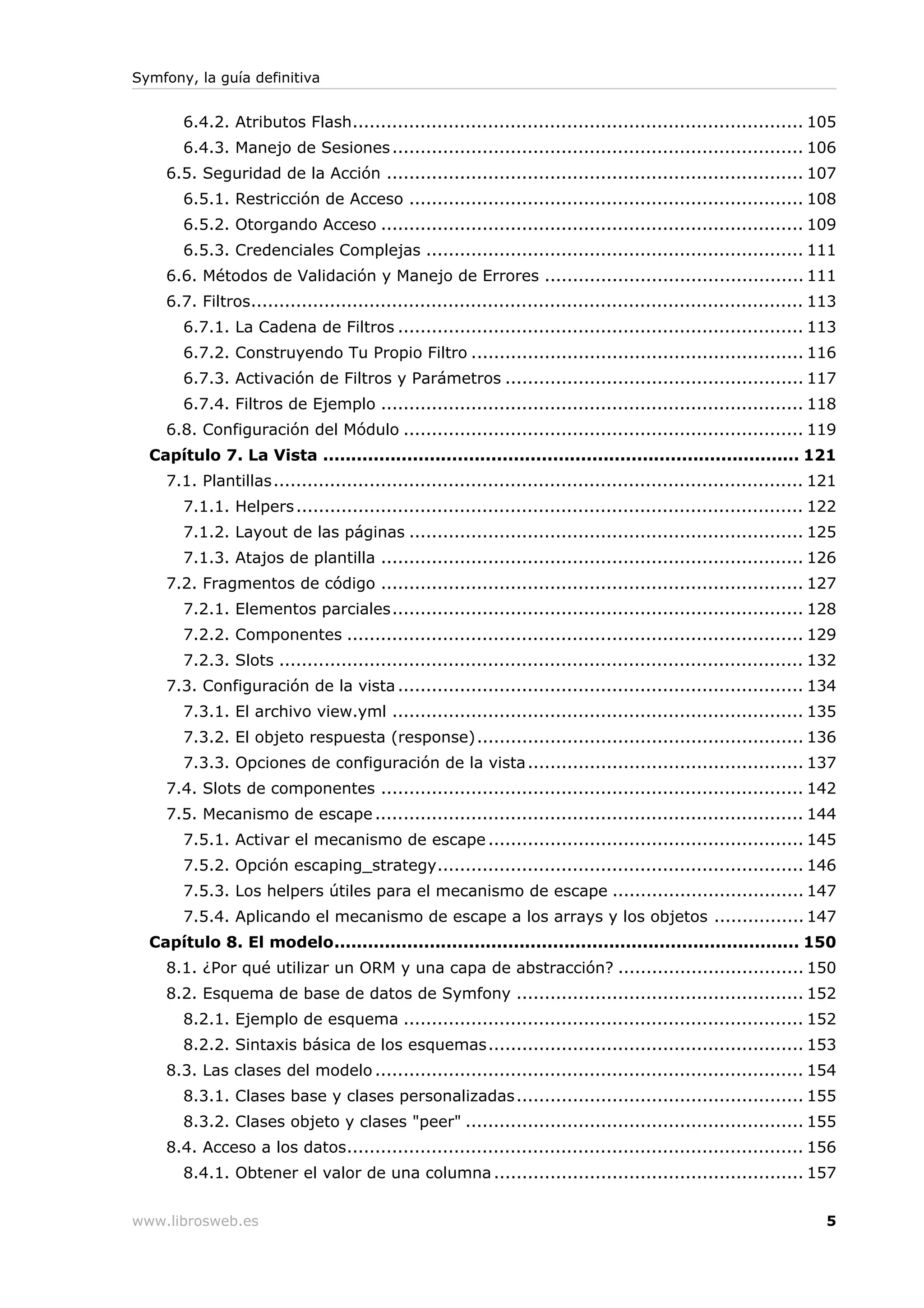 Symfony, la guía definitiva


       6.4.2. Atributos Flash................................................................................ 105
       6.4.3. Manejo de Sesiones ......................................................................... 106
    6.5. Seguridad de la Acción .......................................................................... 107
       6.5.1. Restricción de Acceso ...................................................................... 108
       6.5.2. Otorgando Acceso ........................................................................... 109
       6.5.3. Credenciales Complejas ................................................................... 111
    6.6. Métodos de Validación y Manejo de Errores .............................................. 111
    6.7. Filtros.................................................................................................. 113
       6.7.1. La Cadena de Filtros ........................................................................ 113
       6.7.2. Construyendo Tu Propio Filtro ........................................................... 116
       6.7.3. Activación de Filtros y Parámetros ..................................................... 117
       6.7.4. Filtros de Ejemplo ........................................................................... 118
    6.8. Configuración del Módulo ....................................................................... 119
  Capítulo 7. La Vista ..................................................................................... 121
    7.1. Plantillas .............................................................................................. 121
       7.1.1. Helpers .......................................................................................... 122
       7.1.2. Layout de las páginas ...................................................................... 125
       7.1.3. Atajos de plantilla ........................................................................... 126
    7.2. Fragmentos de código ........................................................................... 127
       7.2.1. Elementos parciales......................................................................... 128
       7.2.2. Componentes ................................................................................. 129
       7.2.3. Slots ............................................................................................. 132
    7.3. Configuración de la vista ........................................................................ 134
       7.3.1. El archivo view.yml ......................................................................... 135
       7.3.2. El objeto respuesta (response).......................................................... 136
       7.3.3. Opciones de configuración de la vista ................................................. 137
    7.4. Slots de componentes ........................................................................... 142
    7.5. Mecanismo de escape ............................................................................ 144
       7.5.1. Activar el mecanismo de escape ........................................................ 145
       7.5.2. Opción escaping_strategy................................................................. 146
       7.5.3. Los helpers útiles para el mecanismo de escape .................................. 147
       7.5.4. Aplicando el mecanismo de escape a los arrays y los objetos ................ 147
  Capítulo 8. El modelo................................................................................... 150
    8.1. ¿Por qué utilizar un ORM y una capa de abstracción? ................................. 150
    8.2. Esquema de base de datos de Symfony ................................................... 152
       8.2.1. Ejemplo de esquema ....................................................................... 152
       8.2.2. Sintaxis básica de los esquemas........................................................ 153
    8.3. Las clases del modelo ............................................................................ 154
       8.3.1. Clases base y clases personalizadas ................................................... 155
       8.3.2. Clases objeto y clases "peer" ............................................................ 155
    8.4. Acceso a los datos................................................................................. 156
       8.4.1. Obtener el valor de una columna ....................................................... 157


www.librosweb.es                                                                                                    5
 
