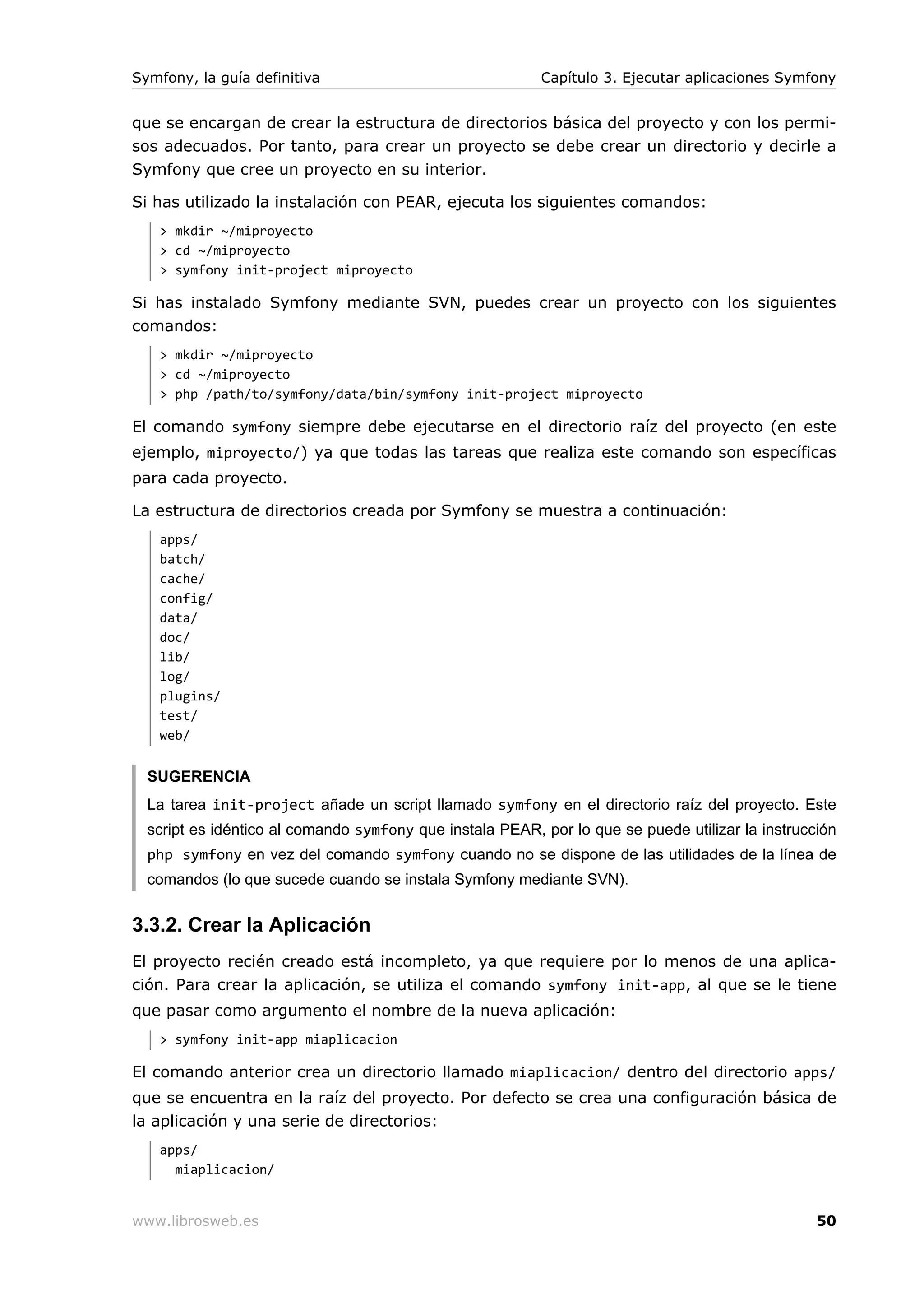 Symfony, la guía definitiva                               Capítulo 3. Ejecutar aplicaciones Symfony


que se encargan de crear la estructura de directorios básica del proyecto y con los permi-
sos adecuados. Por tanto, para crear un proyecto se debe crear un directorio y decirle a
Symfony que cree un proyecto en su interior.

Si has utilizado la instalación con PEAR, ejecuta los siguientes comandos:
   > mkdir ~/miproyecto
   > cd ~/miproyecto
   > symfony init-project miproyecto

Si has instalado Symfony mediante SVN, puedes crear un proyecto con los siguientes
comandos:
   > mkdir ~/miproyecto
   > cd ~/miproyecto
   > php /path/to/symfony/data/bin/symfony init-project miproyecto

El comando symfony siempre debe ejecutarse en el directorio raíz del proyecto (en este
ejemplo, miproyecto/) ya que todas las tareas que realiza este comando son específicas
para cada proyecto.

La estructura de directorios creada por Symfony se muestra a continuación:
   apps/
   batch/
   cache/
   config/
   data/
   doc/
   lib/
   log/
   plugins/
   test/
   web/


  SUGERENCIA
  La tarea init-project añade un script llamado symfony en el directorio raíz del proyecto. Este
  script es idéntico al comando symfony que instala PEAR, por lo que se puede utilizar la instrucción
  php symfony en vez del comando symfony cuando no se dispone de las utilidades de la línea de
  comandos (lo que sucede cuando se instala Symfony mediante SVN).


3.3.2. Crear la Aplicación
El proyecto recién creado está incompleto, ya que requiere por lo menos de una aplica-
ción. Para crear la aplicación, se utiliza el comando symfony init-app, al que se le tiene
que pasar como argumento el nombre de la nueva aplicación:
   > symfony init-app miaplicacion

El comando anterior crea un directorio llamado miaplicacion/ dentro del directorio apps/
que se encuentra en la raíz del proyecto. Por defecto se crea una configuración básica de
la aplicación y una serie de directorios:
   apps/
     miaplicacion/


www.librosweb.es                                                                                  50
 