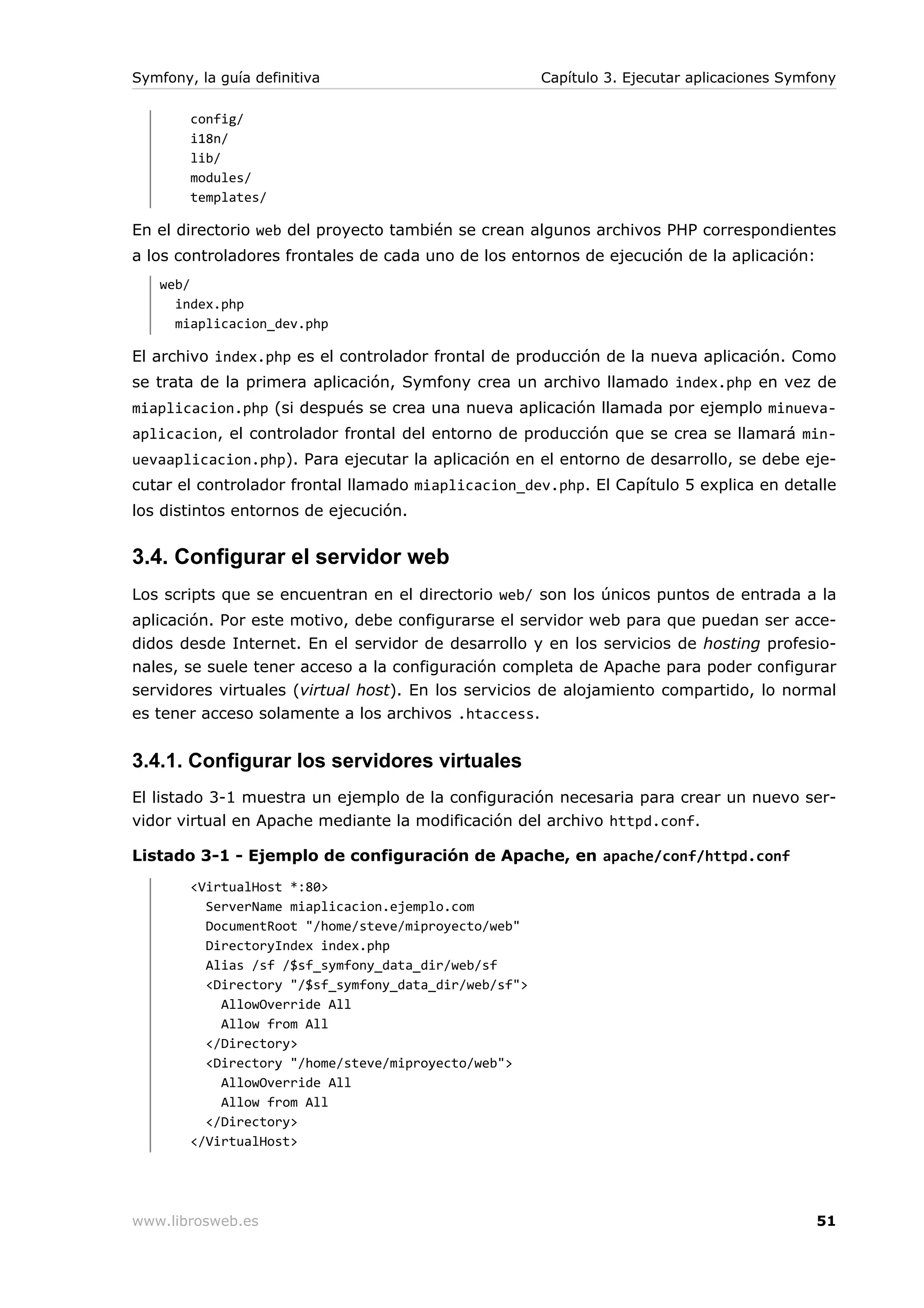 Symfony, la guía definitiva                            Capítulo 3. Ejecutar aplicaciones Symfony

        config/
        i18n/
        lib/
        modules/
        templates/

En el directorio web del proyecto también se crean algunos archivos PHP correspondientes
a los controladores frontales de cada uno de los entornos de ejecución de la aplicación:
   web/
     index.php
     miaplicacion_dev.php

El archivo index.php es el controlador frontal de producción de la nueva aplicación. Como
se trata de la primera aplicación, Symfony crea un archivo llamado index.php en vez de
miaplicacion.php (si después se crea una nueva aplicación llamada por ejemplo minueva-
aplicacion, el controlador frontal del entorno de producción que se crea se llamará min-
uevaaplicacion.php). Para ejecutar la aplicación en el entorno de desarrollo, se debe eje-
cutar el controlador frontal llamado miaplicacion_dev.php. El Capítulo 5 explica en detalle
los distintos entornos de ejecución.


3.4. Configurar el servidor web
Los scripts que se encuentran en el directorio web/ son los únicos puntos de entrada a la
aplicación. Por este motivo, debe configurarse el servidor web para que puedan ser acce-
didos desde Internet. En el servidor de desarrollo y en los servicios de hosting profesio-
nales, se suele tener acceso a la configuración completa de Apache para poder configurar
servidores virtuales (virtual host). En los servicios de alojamiento compartido, lo normal
es tener acceso solamente a los archivos .htaccess.


3.4.1. Configurar los servidores virtuales
El listado 3-1 muestra un ejemplo de la configuración necesaria para crear un nuevo ser-
vidor virtual en Apache mediante la modificación del archivo httpd.conf.

Listado 3-1 - Ejemplo de configuración de Apache, en apache/conf/httpd.conf
        <VirtualHost *:80>
          ServerName miaplicacion.ejemplo.com
          DocumentRoot "/home/steve/miproyecto/web"
          DirectoryIndex index.php
          Alias /sf /$sf_symfony_data_dir/web/sf
          <Directory "/$sf_symfony_data_dir/web/sf">
            AllowOverride All
            Allow from All
          </Directory>
          <Directory "/home/steve/miproyecto/web">
            AllowOverride All
            Allow from All
          </Directory>
        </VirtualHost>




www.librosweb.es                                                                             51
 