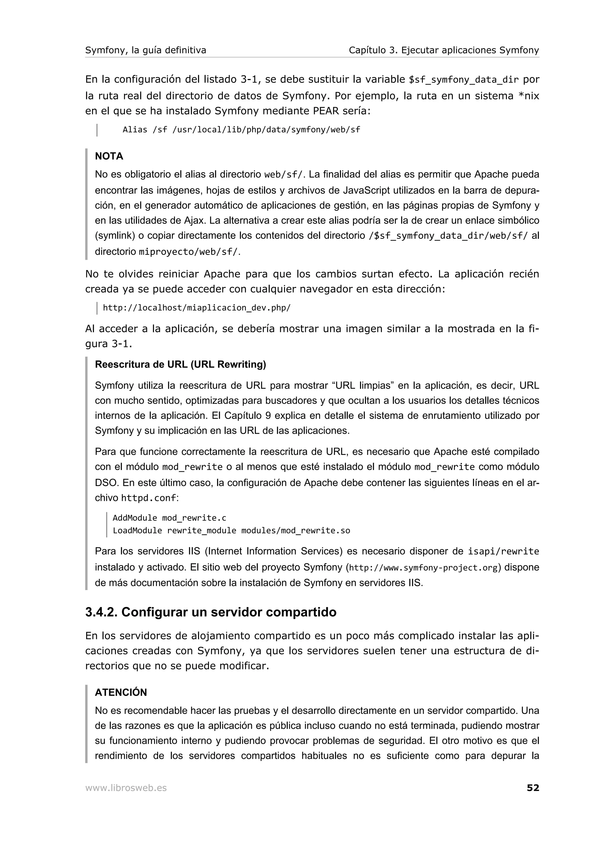 Symfony, la guía definitiva                                 Capítulo 3. Ejecutar aplicaciones Symfony


En la configuración del listado 3-1, se debe sustituir la variable $sf_symfony_data_dir por
la ruta real del directorio de datos de Symfony. Por ejemplo, la ruta en un sistema *nix
en el que se ha instalado Symfony mediante PEAR sería:
        Alias /sf /usr/local/lib/php/data/symfony/web/sf


  NOTA
  No es obligatorio el alias al directorio web/sf/. La finalidad del alias es permitir que Apache pueda
  encontrar las imágenes, hojas de estilos y archivos de JavaScript utilizados en la barra de depura-
  ción, en el generador automático de aplicaciones de gestión, en las páginas propias de Symfony y
  en las utilidades de Ajax. La alternativa a crear este alias podría ser la de crear un enlace simbólico
  (symlink) o copiar directamente los contenidos del directorio /$sf_symfony_data_dir/web/sf/ al
  directorio miproyecto/web/sf/.

No te olvides reiniciar Apache para que los cambios surtan efecto. La aplicación recién
creada ya se puede acceder con cualquier navegador en esta dirección:
   http://localhost/miaplicacion_dev.php/

Al acceder a la aplicación, se debería mostrar una imagen similar a la mostrada en la fi-
gura 3-1.

  Reescritura de URL (URL Rewriting)

  Symfony utiliza la reescritura de URL para mostrar “URL limpias” en la aplicación, es decir, URL
  con mucho sentido, optimizadas para buscadores y que ocultan a los usuarios los detalles técnicos
  internos de la aplicación. El Capítulo 9 explica en detalle el sistema de enrutamiento utilizado por
  Symfony y su implicación en las URL de las aplicaciones.

  Para que funcione correctamente la reescritura de URL, es necesario que Apache esté compilado
  con el módulo mod_rewrite o al menos que esté instalado el módulo mod_rewrite como módulo
  DSO. En este último caso, la configuración de Apache debe contener las siguientes líneas en el ar-
  chivo httpd.conf:
      AddModule mod_rewrite.c
      LoadModule rewrite_module modules/mod_rewrite.so

  Para los servidores IIS (Internet Information Services) es necesario disponer de isapi/rewrite
  instalado y activado. El sitio web del proyecto Symfony (http://www.symfony-project.org) dispone
  de más documentación sobre la instalación de Symfony en servidores IIS.


3.4.2. Configurar un servidor compartido
En los servidores de alojamiento compartido es un poco más complicado instalar las apli-
caciones creadas con Symfony, ya que los servidores suelen tener una estructura de di-
rectorios que no se puede modificar.

  ATENCIÓN
  No es recomendable hacer las pruebas y el desarrollo directamente en un servidor compartido. Una
  de las razones es que la aplicación es pública incluso cuando no está terminada, pudiendo mostrar
  su funcionamiento interno y pudiendo provocar problemas de seguridad. El otro motivo es que el
  rendimiento de los servidores compartidos habituales no es suficiente como para depurar la


www.librosweb.es                                                                                      52
 