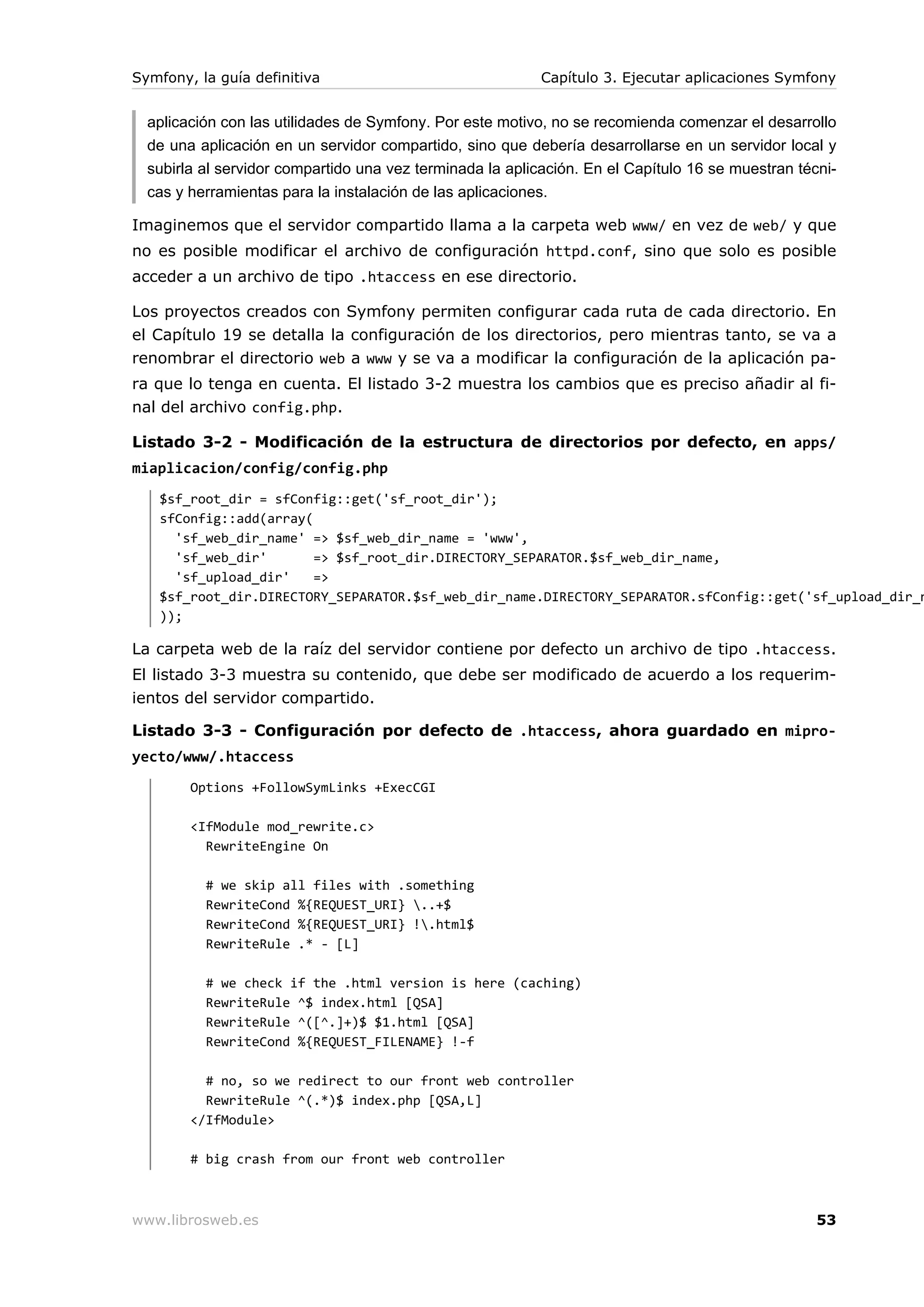 Symfony, la guía definitiva                                Capítulo 3. Ejecutar aplicaciones Symfony


  aplicación con las utilidades de Symfony. Por este motivo, no se recomienda comenzar el desarrollo
  de una aplicación en un servidor compartido, sino que debería desarrollarse en un servidor local y
  subirla al servidor compartido una vez terminada la aplicación. En el Capítulo 16 se muestran técni-
  cas y herramientas para la instalación de las aplicaciones.

Imaginemos que el servidor compartido llama a la carpeta web www/ en vez de web/ y que
no es posible modificar el archivo de configuración httpd.conf, sino que solo es posible
acceder a un archivo de tipo .htaccess en ese directorio.

Los proyectos creados con Symfony permiten configurar cada ruta de cada directorio. En
el Capítulo 19 se detalla la configuración de los directorios, pero mientras tanto, se va a
renombrar el directorio web a www y se va a modificar la configuración de la aplicación pa-
ra que lo tenga en cuenta. El listado 3-2 muestra los cambios que es preciso añadir al fi-
nal del archivo config.php.

Listado 3-2 - Modificación de la estructura de directorios por defecto, en apps/
miaplicacion/config/config.php
   $sf_root_dir = sfConfig::get('sf_root_dir');
   sfConfig::add(array(
     'sf_web_dir_name' => $sf_web_dir_name = 'www',
     'sf_web_dir'       => $sf_root_dir.DIRECTORY_SEPARATOR.$sf_web_dir_name,
     'sf_upload_dir'    =>
   $sf_root_dir.DIRECTORY_SEPARATOR.$sf_web_dir_name.DIRECTORY_SEPARATOR.sfConfig::get('sf_upload_dir_n
   ));

La carpeta web de la raíz del servidor contiene por defecto un archivo de tipo .htaccess.
El listado 3-3 muestra su contenido, que debe ser modificado de acuerdo a los requerim-
ientos del servidor compartido.

Listado 3-3 - Configuración por defecto de .htaccess, ahora guardado en mipro-
yecto/www/.htaccess
        Options +FollowSymLinks +ExecCGI

        <IfModule mod_rewrite.c>
          RewriteEngine On

          # we skip all files with .something
          RewriteCond %{REQUEST_URI} ..+$
          RewriteCond %{REQUEST_URI} !.html$
          RewriteRule .* - [L]

          # we check if the .html version is here (caching)
          RewriteRule ^$ index.html [QSA]
          RewriteRule ^([^.]+)$ $1.html [QSA]
          RewriteCond %{REQUEST_FILENAME} !-f

          # no, so we redirect to our front web controller
          RewriteRule ^(.*)$ index.php [QSA,L]
        </IfModule>

        # big crash from our front web controller



www.librosweb.es                                                                                   53
 