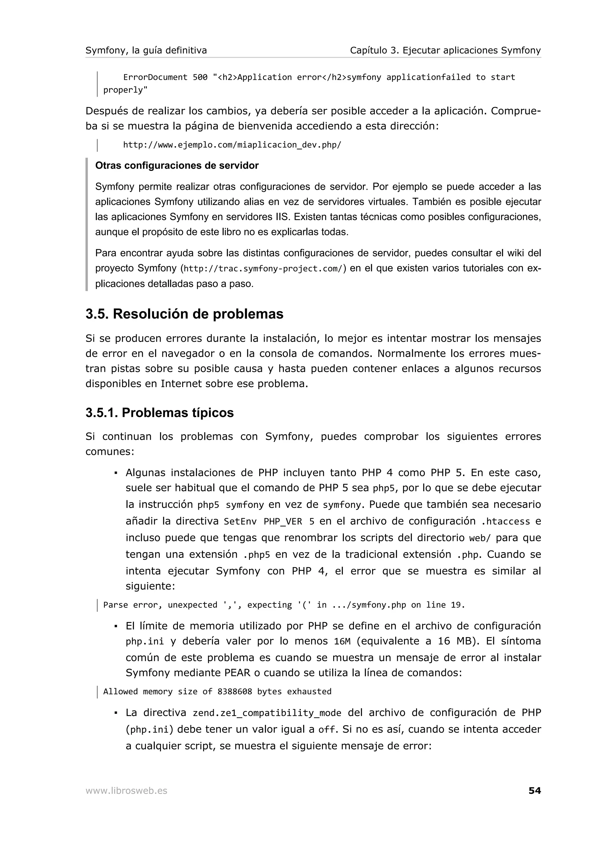 Symfony, la guía definitiva                              Capítulo 3. Ejecutar aplicaciones Symfony

       ErrorDocument 500 "<h2>Application error</h2>symfony applicationfailed to start
   properly"

Después de realizar los cambios, ya debería ser posible acceder a la aplicación. Comprue-
ba si se muestra la página de bienvenida accediendo a esta dirección:
        http://www.ejemplo.com/miaplicacion_dev.php/

  Otras configuraciones de servidor

  Symfony permite realizar otras configuraciones de servidor. Por ejemplo se puede acceder a las
  aplicaciones Symfony utilizando alias en vez de servidores virtuales. También es posible ejecutar
  las aplicaciones Symfony en servidores IIS. Existen tantas técnicas como posibles configuraciones,
  aunque el propósito de este libro no es explicarlas todas.

  Para encontrar ayuda sobre las distintas configuraciones de servidor, puedes consultar el wiki del
  proyecto Symfony (http://trac.symfony-project.com/) en el que existen varios tutoriales con ex-
  plicaciones detalladas paso a paso.


3.5. Resolución de problemas
Si se producen errores durante la instalación, lo mejor es intentar mostrar los mensajes
de error en el navegador o en la consola de comandos. Normalmente los errores mues-
tran pistas sobre su posible causa y hasta pueden contener enlaces a algunos recursos
disponibles en Internet sobre ese problema.

3.5.1. Problemas típicos
Si continuan los problemas con Symfony, puedes comprobar los siguientes errores
comunes:

      ▪ Algunas instalaciones de PHP incluyen tanto PHP 4 como PHP 5. En este caso,
        suele ser habitual que el comando de PHP 5 sea php5, por lo que se debe ejecutar
        la instrucción php5 symfony en vez de symfony. Puede que también sea necesario
        añadir la directiva SetEnv PHP_VER 5 en el archivo de configuración .htaccess e
        incluso puede que tengas que renombrar los scripts del directorio web/ para que
        tengan una extensión .php5 en vez de la tradicional extensión .php. Cuando se
        intenta ejecutar Symfony con PHP 4, el error que se muestra es similar al
        siguiente:
   Parse error, unexpected ',', expecting '(' in .../symfony.php on line 19.

      ▪ El límite de memoria utilizado por PHP se define en el archivo de configuración
        php.ini y debería valer por lo menos 16M (equivalente a 16 MB). El síntoma
        común de este problema es cuando se muestra un mensaje de error al instalar
        Symfony mediante PEAR o cuando se utiliza la línea de comandos:
   Allowed memory size of 8388608 bytes exhausted

      ▪ La directiva zend.ze1_compatibility_mode del archivo de configuración de PHP
        (php.ini) debe tener un valor igual a off. Si no es así, cuando se intenta acceder
        a cualquier script, se muestra el siguiente mensaje de error:



www.librosweb.es                                                                                 54
 