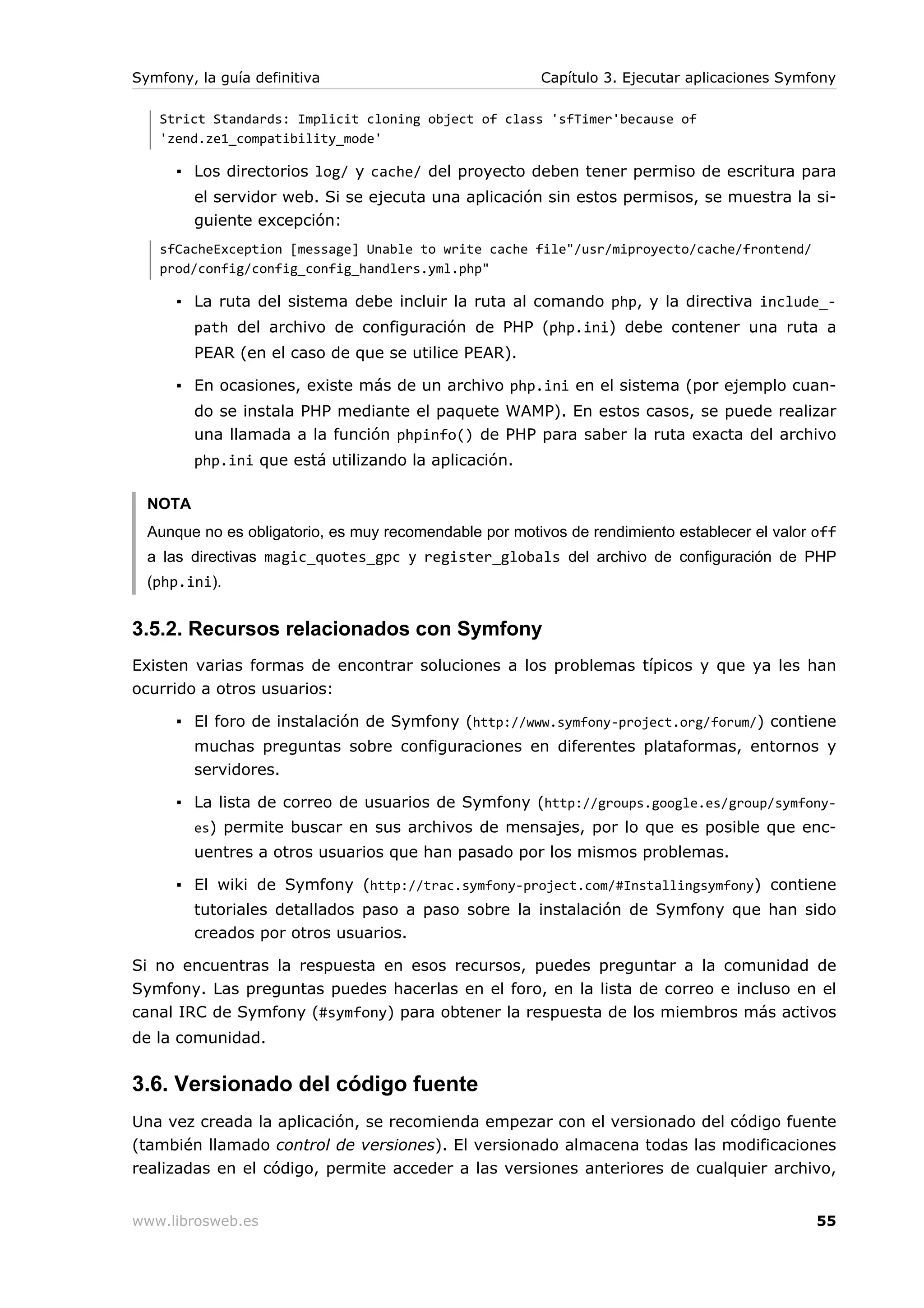 Symfony, la guía definitiva                             Capítulo 3. Ejecutar aplicaciones Symfony

   Strict Standards: Implicit cloning object of class 'sfTimer'because of
   'zend.ze1_compatibility_mode'

      ▪ Los directorios log/ y cache/ del proyecto deben tener permiso de escritura para
         el servidor web. Si se ejecuta una aplicación sin estos permisos, se muestra la si-
         guiente excepción:
   sfCacheException [message] Unable to write cache file"/usr/miproyecto/cache/frontend/
   prod/config/config_config_handlers.yml.php"

      ▪ La ruta del sistema debe incluir la ruta al comando php, y la directiva include_-
         path del archivo de configuración de PHP (php.ini) debe contener una ruta a
         PEAR (en el caso de que se utilice PEAR).

      ▪ En ocasiones, existe más de un archivo php.ini en el sistema (por ejemplo cuan-
         do se instala PHP mediante el paquete WAMP). En estos casos, se puede realizar
         una llamada a la función phpinfo() de PHP para saber la ruta exacta del archivo
         php.ini que está utilizando la aplicación.

  NOTA
  Aunque no es obligatorio, es muy recomendable por motivos de rendimiento establecer el valor off
  a las directivas magic_quotes_gpc y register_globals del archivo de configuración de PHP
  (php.ini).


3.5.2. Recursos relacionados con Symfony
Existen varias formas de encontrar soluciones a los problemas típicos y que ya les han
ocurrido a otros usuarios:

      ▪ El foro de instalación de Symfony (http://www.symfony-project.org/forum/) contiene
         muchas preguntas sobre configuraciones en diferentes plataformas, entornos y
         servidores.

      ▪ La lista de correo de usuarios de Symfony (http://groups.google.es/group/symfony-
         es) permite buscar en sus archivos de mensajes, por lo que es posible que enc-
         uentres a otros usuarios que han pasado por los mismos problemas.

      ▪ El wiki de Symfony (http://trac.symfony-project.com/#Installingsymfony) contiene
         tutoriales detallados paso a paso sobre la instalación de Symfony que han sido
         creados por otros usuarios.

Si no encuentras la respuesta en esos recursos, puedes preguntar a la comunidad de
Symfony. Las preguntas puedes hacerlas en el foro, en la lista de correo e incluso en el
canal IRC de Symfony (#symfony) para obtener la respuesta de los miembros más activos
de la comunidad.


3.6. Versionado del código fuente
Una vez creada la aplicación, se recomienda empezar con el versionado del código fuente
(también llamado control de versiones). El versionado almacena todas las modificaciones
realizadas en el código, permite acceder a las versiones anteriores de cualquier archivo,


www.librosweb.es                                                                               55
 
