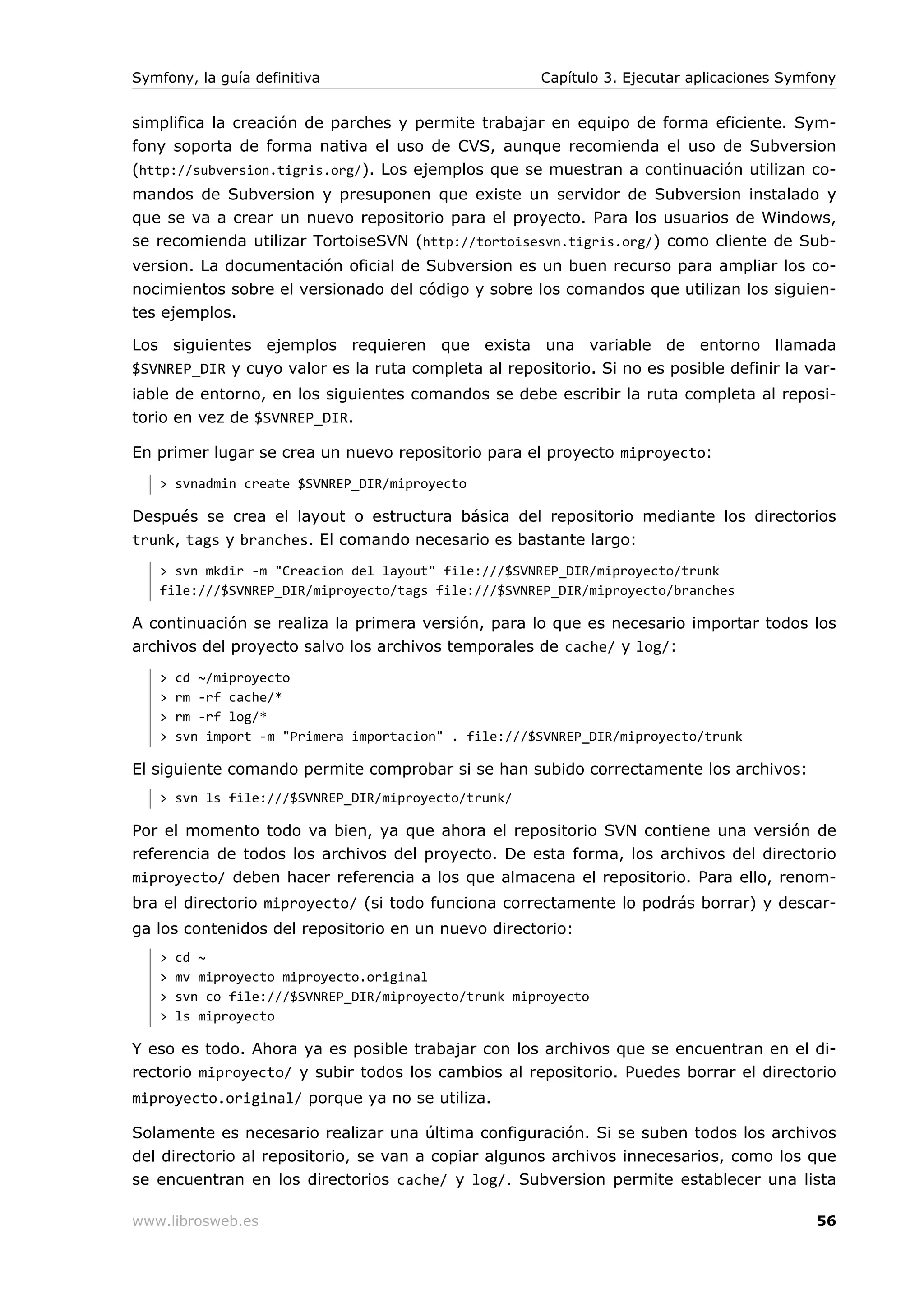 Symfony, la guía definitiva                           Capítulo 3. Ejecutar aplicaciones Symfony


simplifica la creación de parches y permite trabajar en equipo de forma eficiente. Sym-
fony soporta de forma nativa el uso de CVS, aunque recomienda el uso de Subversion
(http://subversion.tigris.org/). Los ejemplos que se muestran a continuación utilizan co-
mandos de Subversion y presuponen que existe un servidor de Subversion instalado y
que se va a crear un nuevo repositorio para el proyecto. Para los usuarios de Windows,
se recomienda utilizar TortoiseSVN (http://tortoisesvn.tigris.org/) como cliente de Sub-
version. La documentación oficial de Subversion es un buen recurso para ampliar los co-
nocimientos sobre el versionado del código y sobre los comandos que utilizan los siguien-
tes ejemplos.

Los siguientes ejemplos requieren que exista una variable de entorno llamada
$SVNREP_DIR y cuyo valor es la ruta completa al repositorio. Si no es posible definir la var-
iable de entorno, en los siguientes comandos se debe escribir la ruta completa al reposi-
torio en vez de $SVNREP_DIR.

En primer lugar se crea un nuevo repositorio para el proyecto miproyecto:
   > svnadmin create $SVNREP_DIR/miproyecto

Después se crea el layout o estructura básica del repositorio mediante los directorios
trunk, tags y branches. El comando necesario es bastante largo:
   > svn mkdir -m "Creacion del layout" file:///$SVNREP_DIR/miproyecto/trunk
   file:///$SVNREP_DIR/miproyecto/tags file:///$SVNREP_DIR/miproyecto/branches

A continuación se realiza la primera versión, para lo que es necesario importar todos los
archivos del proyecto salvo los archivos temporales de cache/ y log/:
   >   cd ~/miproyecto
   >   rm -rf cache/*
   >   rm -rf log/*
   >   svn import -m "Primera importacion" . file:///$SVNREP_DIR/miproyecto/trunk

El siguiente comando permite comprobar si se han subido correctamente los archivos:
   > svn ls file:///$SVNREP_DIR/miproyecto/trunk/

Por el momento todo va bien, ya que ahora el repositorio SVN contiene una versión de
referencia de todos los archivos del proyecto. De esta forma, los archivos del directorio
miproyecto/ deben hacer referencia a los que almacena el repositorio. Para ello, renom-
bra el directorio miproyecto/ (si todo funciona correctamente lo podrás borrar) y descar-
ga los contenidos del repositorio en un nuevo directorio:
   >   cd ~
   >   mv miproyecto miproyecto.original
   >   svn co file:///$SVNREP_DIR/miproyecto/trunk miproyecto
   >   ls miproyecto

Y eso es todo. Ahora ya es posible trabajar con los archivos que se encuentran en el di-
rectorio miproyecto/ y subir todos los cambios al repositorio. Puedes borrar el directorio
miproyecto.original/ porque ya no se utiliza.

Solamente es necesario realizar una última configuración. Si se suben todos los archivos
del directorio al repositorio, se van a copiar algunos archivos innecesarios, como los que
se encuentran en los directorios cache/ y log/. Subversion permite establecer una lista

www.librosweb.es                                                                            56
 