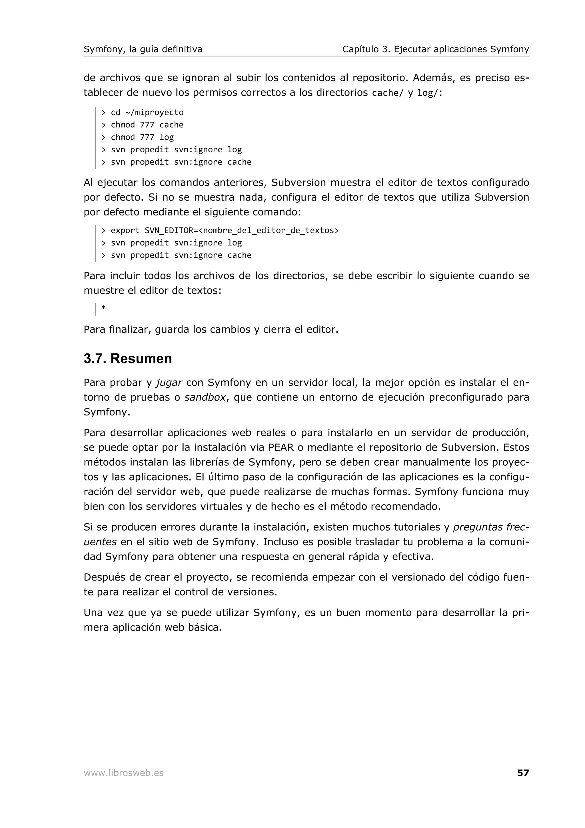Symfony, la guía definitiva                              Capítulo 3. Ejecutar aplicaciones Symfony


de archivos que se ignoran al subir los contenidos al repositorio. Además, es preciso es-
tablecer de nuevo los permisos correctos a los directorios cache/ y log/:
   >   cd ~/miproyecto
   >   chmod 777 cache
   >   chmod 777 log
   >   svn propedit svn:ignore log
   >   svn propedit svn:ignore cache

Al ejecutar los comandos anteriores, Subversion muestra el editor de textos configurado
por defecto. Si no se muestra nada, configura el editor de textos que utiliza Subversion
por defecto mediante el siguiente comando:
   > export SVN_EDITOR=<nombre_del_editor_de_textos>
   > svn propedit svn:ignore log
   > svn propedit svn:ignore cache

Para incluir todos los archivos de los directorios, se debe escribir lo siguiente cuando se
muestre el editor de textos:
   *

Para finalizar, guarda los cambios y cierra el editor.


3.7. Resumen
Para probar y jugar con Symfony en un servidor local, la mejor opción es instalar el en-
torno de pruebas o sandbox, que contiene un entorno de ejecución preconfigurado para
Symfony.

Para desarrollar aplicaciones web reales o para instalarlo en un servidor de producción,
se puede optar por la instalación via PEAR o mediante el repositorio de Subversion. Estos
métodos instalan las librerías de Symfony, pero se deben crear manualmente los proyec-
tos y las aplicaciones. El último paso de la configuración de las aplicaciones es la configu-
ración del servidor web, que puede realizarse de muchas formas. Symfony funciona muy
bien con los servidores virtuales y de hecho es el método recomendado.

Si se producen errores durante la instalación, existen muchos tutoriales y preguntas frec-
uentes en el sitio web de Symfony. Incluso es posible trasladar tu problema a la comuni-
dad Symfony para obtener una respuesta en general rápida y efectiva.

Después de crear el proyecto, se recomienda empezar con el versionado del código fuen-
te para realizar el control de versiones.

Una vez que ya se puede utilizar Symfony, es un buen momento para desarrollar la pri-
mera aplicación web básica.




www.librosweb.es                                                                               57
 