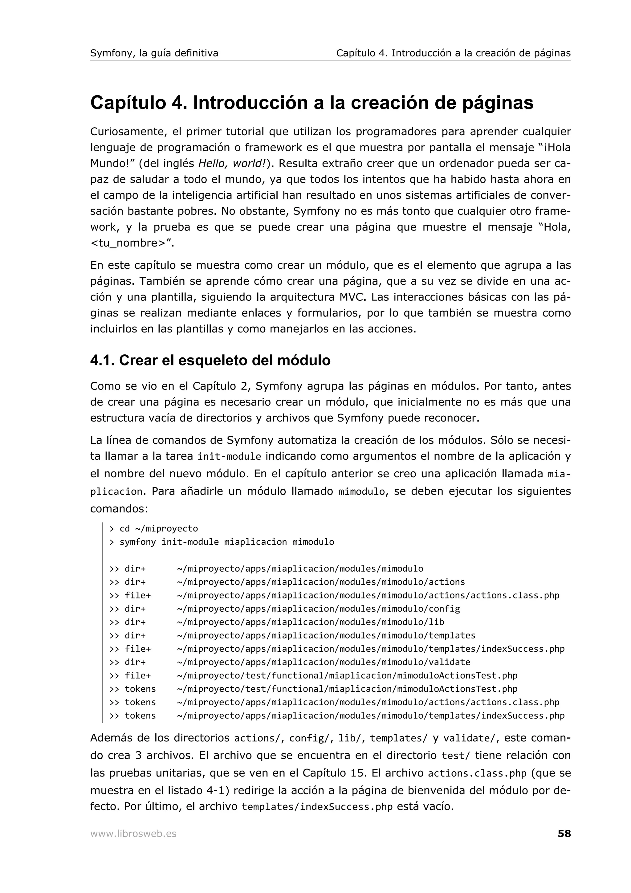 Symfony, la guía definitiva                      Capítulo 4. Introducción a la creación de páginas




Capítulo 4. Introducción a la creación de páginas
Curiosamente, el primer tutorial que utilizan los programadores para aprender cualquier
lenguaje de programación o framework es el que muestra por pantalla el mensaje “¡Hola
Mundo!” (del inglés Hello, world!). Resulta extraño creer que un ordenador pueda ser ca-
paz de saludar a todo el mundo, ya que todos los intentos que ha habido hasta ahora en
el campo de la inteligencia artificial han resultado en unos sistemas artificiales de conver-
sación bastante pobres. No obstante, Symfony no es más tonto que cualquier otro frame-
work, y la prueba es que se puede crear una página que muestre el mensaje “Hola,
<tu_nombre>”.

En este capítulo se muestra como crear un módulo, que es el elemento que agrupa a las
páginas. También se aprende cómo crear una página, que a su vez se divide en una ac-
ción y una plantilla, siguiendo la arquitectura MVC. Las interacciones básicas con las pá-
ginas se realizan mediante enlaces y formularios, por lo que también se muestra como
incluirlos en las plantillas y como manejarlos en las acciones.


4.1. Crear el esqueleto del módulo
Como se vio en el Capítulo 2, Symfony agrupa las páginas en módulos. Por tanto, antes
de crear una página es necesario crear un módulo, que inicialmente no es más que una
estructura vacía de directorios y archivos que Symfony puede reconocer.

La línea de comandos de Symfony automatiza la creación de los módulos. Sólo se necesi-
ta llamar a la tarea init-module indicando como argumentos el nombre de la aplicación y
el nombre del nuevo módulo. En el capítulo anterior se creo una aplicación llamada mia-
plicacion. Para añadirle un módulo llamado mimodulo, se deben ejecutar los siguientes
comandos:
   > cd ~/miproyecto
   > symfony init-module miaplicacion mimodulo

   >>   dir+       ~/miproyecto/apps/miaplicacion/modules/mimodulo
   >>   dir+       ~/miproyecto/apps/miaplicacion/modules/mimodulo/actions
   >>   file+      ~/miproyecto/apps/miaplicacion/modules/mimodulo/actions/actions.class.php
   >>   dir+       ~/miproyecto/apps/miaplicacion/modules/mimodulo/config
   >>   dir+       ~/miproyecto/apps/miaplicacion/modules/mimodulo/lib
   >>   dir+       ~/miproyecto/apps/miaplicacion/modules/mimodulo/templates
   >>   file+      ~/miproyecto/apps/miaplicacion/modules/mimodulo/templates/indexSuccess.php
   >>   dir+       ~/miproyecto/apps/miaplicacion/modules/mimodulo/validate
   >>   file+      ~/miproyecto/test/functional/miaplicacion/mimoduloActionsTest.php
   >>   tokens     ~/miproyecto/test/functional/miaplicacion/mimoduloActionsTest.php
   >>   tokens     ~/miproyecto/apps/miaplicacion/modules/mimodulo/actions/actions.class.php
   >>   tokens     ~/miproyecto/apps/miaplicacion/modules/mimodulo/templates/indexSuccess.php

Además de los directorios actions/, config/, lib/, templates/ y validate/, este coman-
do crea 3 archivos. El archivo que se encuentra en el directorio test/ tiene relación con
las pruebas unitarias, que se ven en el Capítulo 15. El archivo actions.class.php (que se
muestra en el listado 4-1) redirige la acción a la página de bienvenida del módulo por de-
fecto. Por último, el archivo templates/indexSuccess.php está vacío.

www.librosweb.es                                                                               58
 
