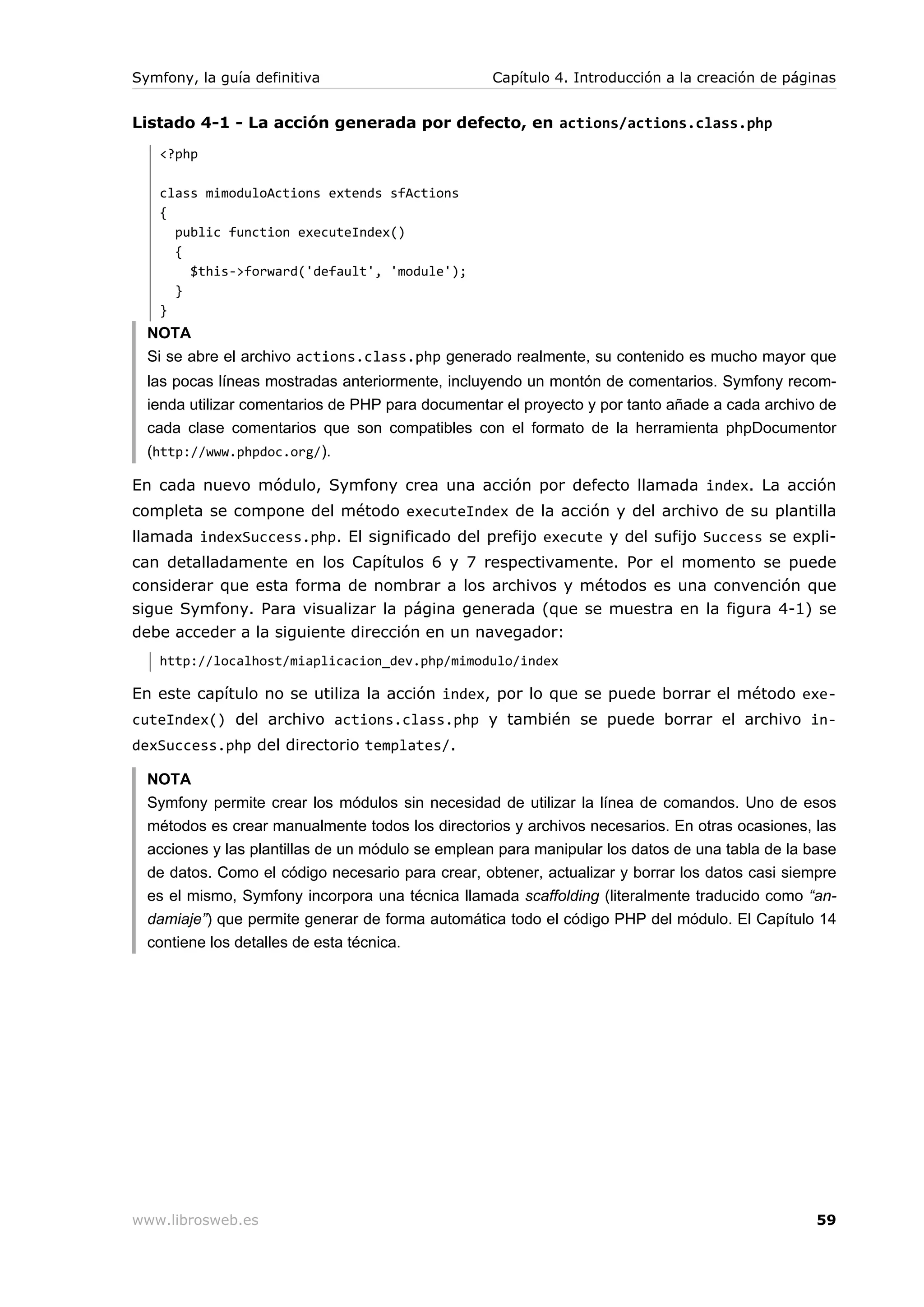Symfony, la guía definitiva                        Capítulo 4. Introducción a la creación de páginas


Listado 4-1 - La acción generada por defecto, en actions/actions.class.php
   <?php

   class mimoduloActions extends sfActions
   {
     public function executeIndex()
     {
       $this->forward('default', 'module');
     }
   }
  NOTA
  Si se abre el archivo actions.class.php generado realmente, su contenido es mucho mayor que
  las pocas líneas mostradas anteriormente, incluyendo un montón de comentarios. Symfony recom-
  ienda utilizar comentarios de PHP para documentar el proyecto y por tanto añade a cada archivo de
  cada clase comentarios que son compatibles con el formato de la herramienta phpDocumentor
  (http://www.phpdoc.org/).

En cada nuevo módulo, Symfony crea una acción por defecto llamada index. La acción
completa se compone del método executeIndex de la acción y del archivo de su plantilla
llamada indexSuccess.php. El significado del prefijo execute y del sufijo Success se expli-
can detalladamente en los Capítulos 6 y 7 respectivamente. Por el momento se puede
considerar que esta forma de nombrar a los archivos y métodos es una convención que
sigue Symfony. Para visualizar la página generada (que se muestra en la figura 4-1) se
debe acceder a la siguiente dirección en un navegador:
   http://localhost/miaplicacion_dev.php/mimodulo/index

En este capítulo no se utiliza la acción index, por lo que se puede borrar el método exe-
cuteIndex() del archivo actions.class.php y también se puede borrar el archivo in-
dexSuccess.php del directorio templates/.

  NOTA
  Symfony permite crear los módulos sin necesidad de utilizar la línea de comandos. Uno de esos
  métodos es crear manualmente todos los directorios y archivos necesarios. En otras ocasiones, las
  acciones y las plantillas de un módulo se emplean para manipular los datos de una tabla de la base
  de datos. Como el código necesario para crear, obtener, actualizar y borrar los datos casi siempre
  es el mismo, Symfony incorpora una técnica llamada scaffolding (literalmente traducido como “an-
  damiaje”) que permite generar de forma automática todo el código PHP del módulo. El Capítulo 14
  contiene los detalles de esta técnica.




www.librosweb.es                                                                                 59
 