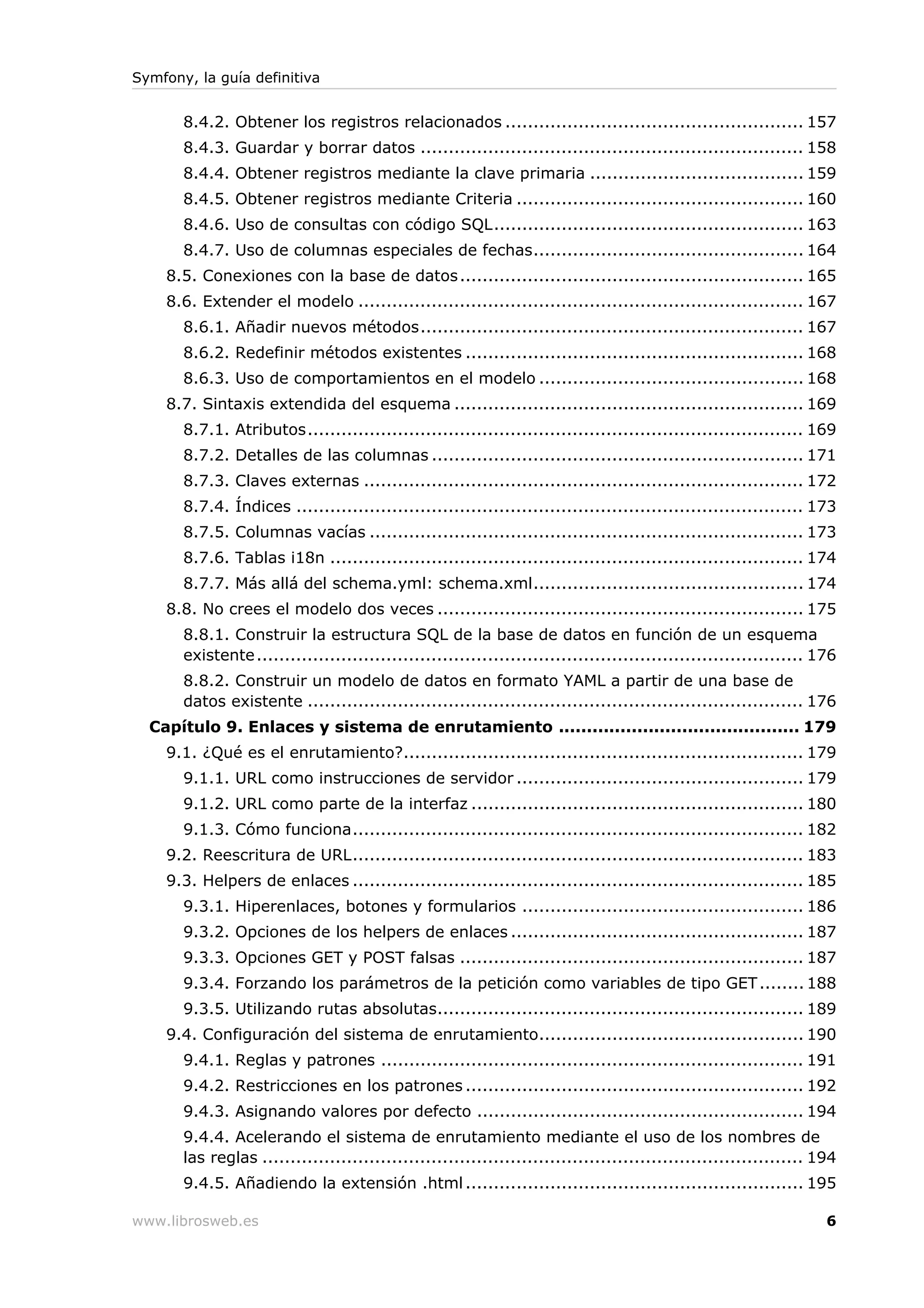 Symfony, la guía definitiva


       8.4.2. Obtener los registros relacionados ..................................................... 157
       8.4.3. Guardar y borrar datos .................................................................... 158
       8.4.4. Obtener registros mediante la clave primaria ...................................... 159
       8.4.5. Obtener registros mediante Criteria ................................................... 160
       8.4.6. Uso de consultas con código SQL....................................................... 163
       8.4.7. Uso de columnas especiales de fechas................................................ 164
    8.5. Conexiones con la base de datos ............................................................. 165
    8.6. Extender el modelo ............................................................................... 167
       8.6.1. Añadir nuevos métodos.................................................................... 167
       8.6.2. Redefinir métodos existentes ............................................................ 168
       8.6.3. Uso de comportamientos en el modelo ............................................... 168
    8.7. Sintaxis extendida del esquema .............................................................. 169
       8.7.1. Atributos........................................................................................ 169
       8.7.2. Detalles de las columnas .................................................................. 171
       8.7.3. Claves externas .............................................................................. 172
       8.7.4. Índices .......................................................................................... 173
       8.7.5. Columnas vacías ............................................................................. 173
       8.7.6. Tablas i18n .................................................................................... 174
       8.7.7. Más allá del schema.yml: schema.xml................................................ 174
    8.8. No crees el modelo dos veces ................................................................. 175
       8.8.1. Construir la estructura SQL de la base de datos en función de un esquema
       existente ................................................................................................. 176
       8.8.2. Construir un modelo de datos en formato YAML a partir de una base de
       datos existente ........................................................................................ 176
  Capítulo 9. Enlaces y sistema de enrutamiento ........................................... 179
    9.1. ¿Qué es el enrutamiento?....................................................................... 179
       9.1.1. URL como instrucciones de servidor ................................................... 179
       9.1.2. URL como parte de la interfaz ........................................................... 180
       9.1.3. Cómo funciona................................................................................ 182
    9.2. Reescritura de URL................................................................................ 183
    9.3. Helpers de enlaces ................................................................................ 185
       9.3.1. Hiperenlaces, botones y formularios .................................................. 186
       9.3.2. Opciones de los helpers de enlaces .................................................... 187
       9.3.3. Opciones GET y POST falsas ............................................................. 187
       9.3.4. Forzando los parámetros de la petición como variables de tipo GET ........ 188
       9.3.5. Utilizando rutas absolutas................................................................. 189
    9.4. Configuración del sistema de enrutamiento............................................... 190
       9.4.1. Reglas y patrones ........................................................................... 191
       9.4.2. Restricciones en los patrones ............................................................ 192
       9.4.3. Asignando valores por defecto .......................................................... 194
       9.4.4. Acelerando el sistema de enrutamiento mediante el uso de los nombres de
       las reglas ................................................................................................ 194
       9.4.5. Añadiendo la extensión .html ............................................................ 195

www.librosweb.es                                                                                                    6
 